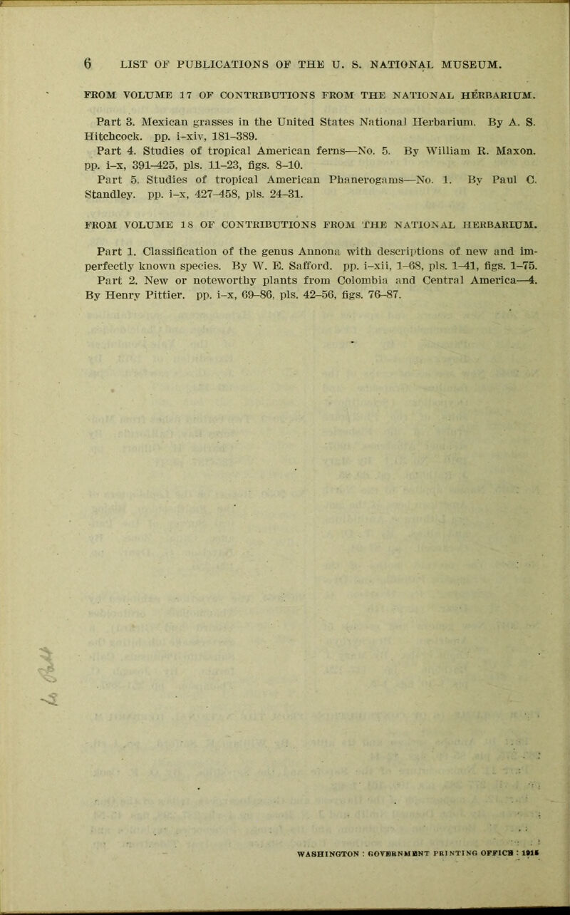 FROM VOLUME 17 OF CONTRIBUTIONS FROM THE NATIONAL HERBARIUM. Part 3. Mexican grasses in the United States National Herbarium. By A. S. Hitchcock, pp. i-xiv, 181-389. Part 4. Studies of tropical American ferns—No. 5. By William R. Maxon. pp. i-x, 391-425, pis. 11-23, figs. 8-10. Part 5. Studies of tropical American Phanerogams—No. 1. By Paul C. Standley. pp. i-x, 427^158, pis. 24-31. FROM VOLUME 18 OF CONTRIBUTIONS FROM THE NATIONAL HERBARIUM. Part 1. Classification of the genus Annona with descriptions of new and im- perfectly known species. By W. E. Safford. pp. i-xii, 1-68, pis. 1-41, figs. 1-75. Part 2. New or noteworthy plants from Colombia and Central America—4. By Henry Pittier. pp. i-x, 69-86, pis. 42-56, figs. 76-87. WASHINGTON : (iOVKKNMHINT PRINTING OFFICB : l»li
