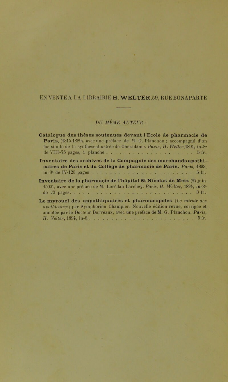 EN VENTE A LA LlIîRAllIIE H. WELTER,o9, RUE BONAPARTE DU MÊME AUTEUR : Catalogue des thèses soutenues devant l’Ecole de pharmacie de Paris, (1815-1889), avec une préface de M. G. Planchon ; accompagné d’un fac-similé de la synthèse illustrée de Cheradame. Paris, H.Welter,\8dl, in-8 de VIII-75 pages, 1 planche 5 fr. Inventaire des archives de la Compagnie des marchands apothi- caires de Paris et du Collège de pharmacie de Paris. Paris, 1893, in-8® de IV-120 pages 5 fr. Inventaire de la pharmaçie de l’hôpital St Nicolas de Metz (27 juin 1503), avec une préface de M. Lorédan Larchey. Paris, H. Weller, 1894, in-8° de 73 pages 3 fr. Le myrouel des appothiquaires et pharmacopoles (Le miroir des apothicaires) par Symphorien Champier. Nouvelle édition revue, corrigée et annotée par le Docteur Dorveaux, avec une préface de M. G. Planchon. Paris, H. Vellor, 1894, in-8.. 5 fr.