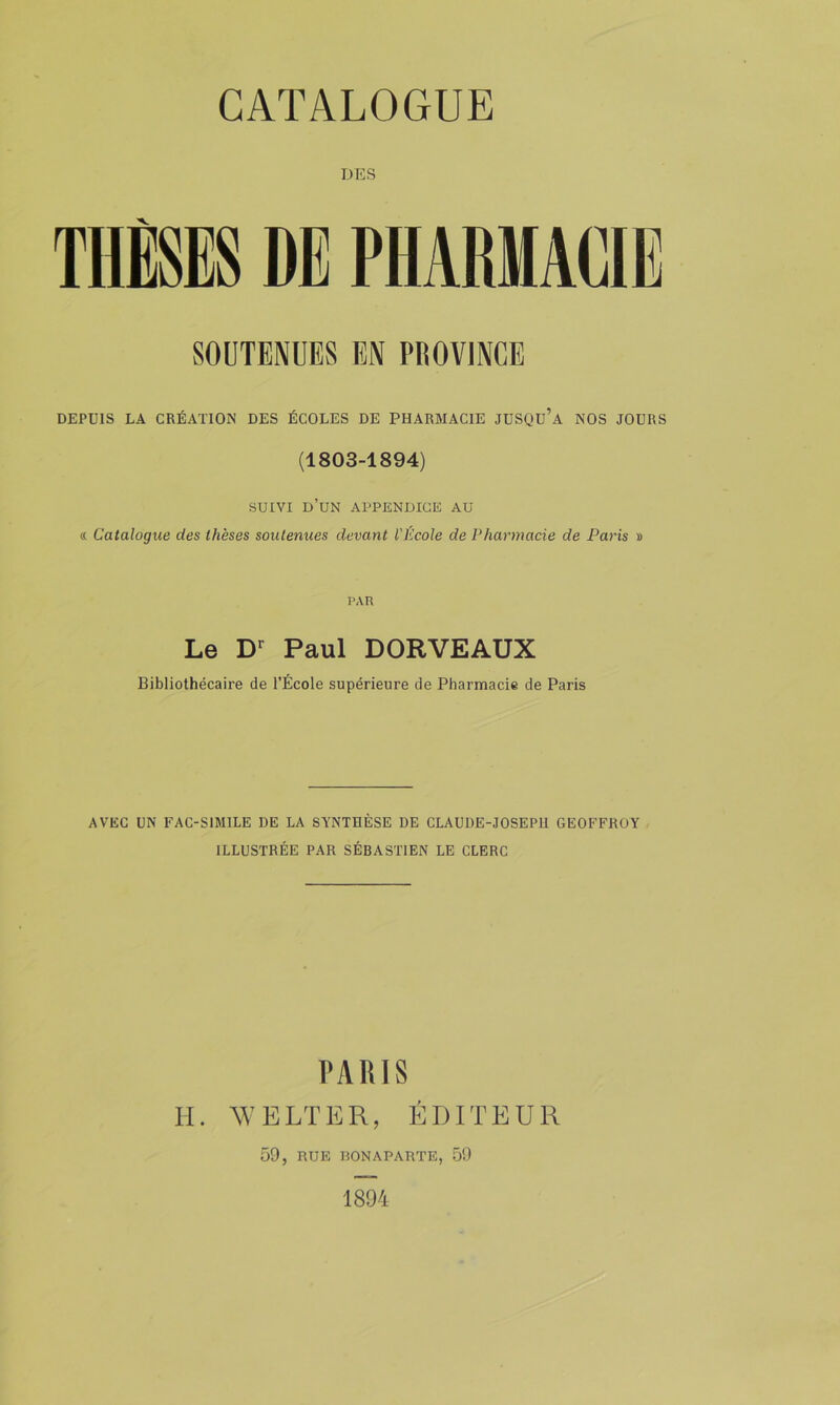 DES THÈSES DE PHARMACIE SOUTENUES EN PROVINCE DEPUIS LA CRÉATION DES ÉCOLES DE PHARMACIE JUSQU’a NOS JOURS (1803-1894) SUIVI d’un appendice au « Catalogue des thèses soutenues devant l'École de Pharmacie de Paris » PAR Le Paul DORVEAUX Bibliothécaire de l’École supérieure de Pharmacie de Paris AVEC UN FAC-SIMILE DE LA SYNTHÈSE DE CLAUDE-JOSEPH GEOFFROY ILLUSTRÉE PAR SÉBASTIEN LE CLERC PARIS H. V’BLTER, ÉDITEUR 59, RUE DON APARTE, 59 1894