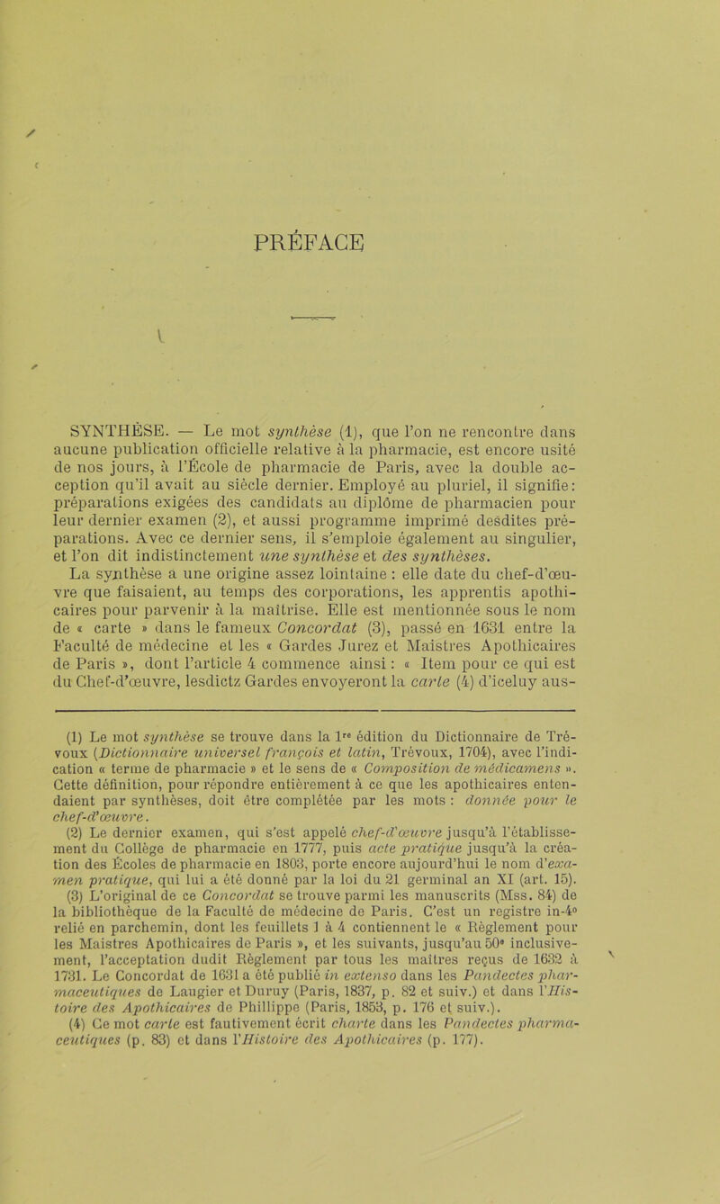 PRÉFACE y. SYNTHÈSE. — Le mot synthèse (1), que l’on ne rencontre clans aucune publication officielle relative à la pharmacie, est encore usité de nos jours, à l’École de pharmacie de Paris, avec la double ac- ception qu’il avait au siècle dernier. Employé au pluriel, il signifie: préparations exigées des candidats au diplôme de pharmacien pour leur dernier examen (2), et aussi programme imprimé desdites pré- parations. Avec ce dernier sens, il s’emploie également au singulier, et l’on dit indistinctement une synthèse et des synthèses. La synthèse a une origine assez lointaine : elle date du chef-d’œu- vre que faisaient, au temps des corporations, les apprentis apothi- caires pour parvenir à la maîtrise. Elle est mentionnée sous le nom de 1 carte » dans le fameux Concordat (3), passé en 1631 entre la Faculté de médecine et les « Gardes Jurez et Maistres Apothicaires de Paris », dont l’article 4 commence ainsi : a Item pour ce qui est du Chef-d’œuvre, lesdictz Gardes envoyèrent la carte (4) d’iceluy aus- (1) Le mot synthèse se ti’ouve dans la l édition du Dictionnaire de Tré- voux {Dictionnaire universel français et latin^ Trévoux, 1704), avec l’indi- cation « terme de pharmacie » et le sens de « Composition de médicamens ». Cette définition, pour répondre entièrement à ce que les apothicaires enten- daient par synthèses, doit être complétée par les mots : donnée pour le chef-d’œuvre. (2) Le dernier examen, qui s’est appelé c/ie/’-crceîture jusqu’à l’établisse- ment du Collège de pharmacie en 1777, puis acte pratique jusqu’à la créa- tion des Écoles de pharmacie en 1803, porte encore aujourd’hui le nom d’exa- men pratique, qui lui a été donné par la loi du 21 germinal an XI (art. 15). (3) L’original de ce Concordat se trouve parmi les manuscrits (Mss. 84) de la bibliothèque de la Faculté de médecine de Paris. C’est un registre in-4<> relié en parchemin, dont les feuillets 1 à 4 contiennent le « Règlement pour les Maistres Apothicaires de Paris », et les suivants, jusqu’au 50® inclusive- ment, l’acceptation dudit Règlement par tous les maîtres reçus de 1632 à 1731. Le Concordat de 1631 a été publié in extenso dans les Pandectes phar- maceutiqîies de Laugier et Duruy (Paris, 1837, p. 82 et suiv.) et dans rj//s- toire des Apothicaires de Phillippe (Paris, 1853, p. 176 et suiv.). (4) Ce mot carte est fautivement écrit charte dans les Pandectes pharma- ceutiques (p. 83) et dans VHistoire des Apothicaires (p. 177).