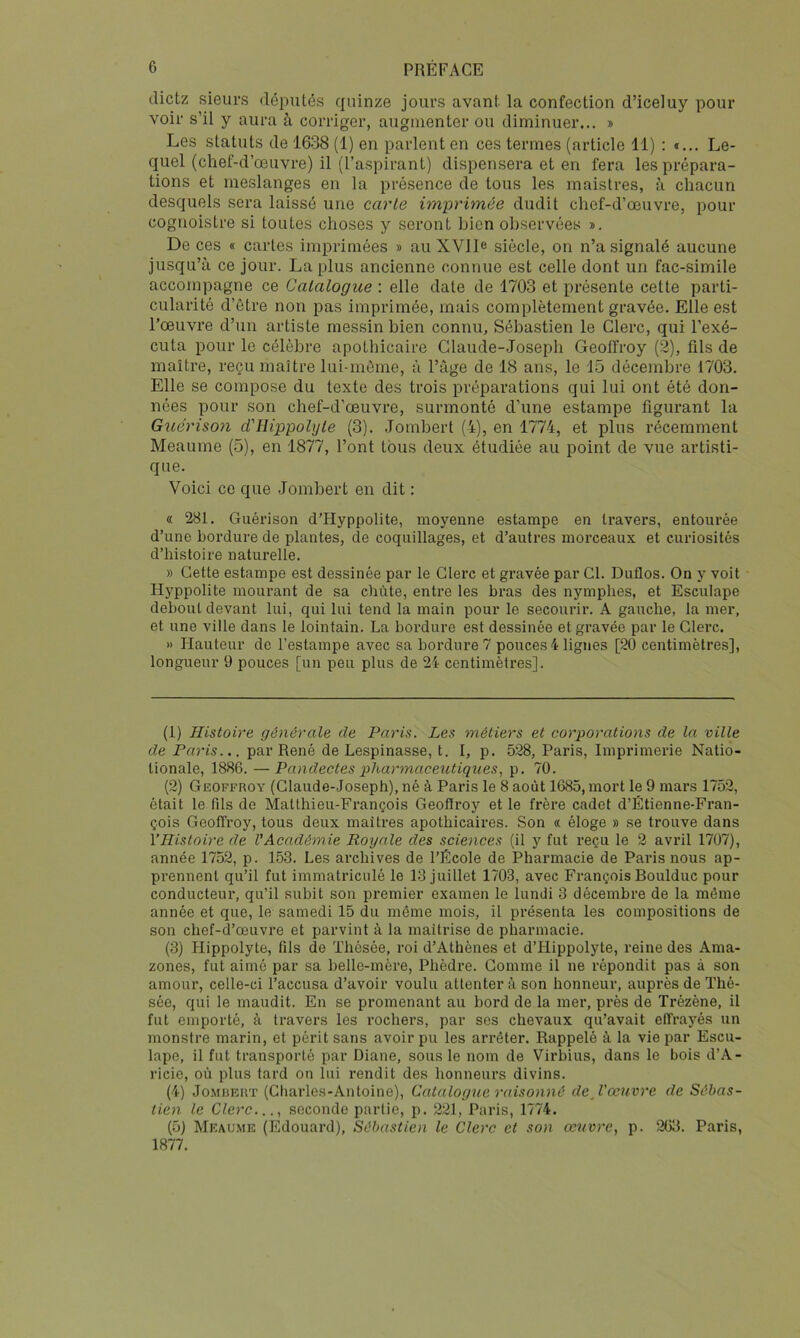 dictz sieurs députés quinze jours avant la confection d’iceluy pour voir s’il y aura à corriger, augmenter ou diminuer... » Les statuts de 1638 (1) en parlent en ces termes (article 11) : *... Le- quel (chef-d’œuvre) il (l’aspirant) dispensera et en fera les prépara- tions et meslanges en la présence de tous les maistres, à chacun desquels sera laissé une carie im-primée dudit chef-d’œuvre, pour cognoistre si toutes choses y seront bien observées ». De ces « cartes imprimées » auXVlD siècle, on n’a signalé aucune jusqu’à ce jour. La plus ancienne connue est celle dont un fac-similé accompagne ce Catalogue : elle date de 1703 et présente cette parti- cularité d’être non pas imprimée, mais complètement gravée. Elle est l’œuvre d’un artiste messin bien connu, Sébastien le Clerc, qui l’exé- cuta pour le célèbre apothicaire Claude-Joseph Geoffroy (2), fils de maître, reçu maître lui-même, à l’âge de 18 ans, le 15 décembre 1703. Elle se compose du texte des trois préparations qui lui ont été don- nées pour son chef-d’œuvre, surmonté d’une estampe figurant la Guérison d'Hippolijle (3). Jombert (4), en 1774, et plus récemment Meaume (5), en 1877, l’ont tous deux étudiée au point de vue artisti- que. Voici CO que Jombert en dit : « 281. Guérison d’Hyppolite, moyenne estampe en travers, entourée d’une bordure de plantes, de coquillages, et d’autres morceaux et curiosités d’histoire naturelle. » Cette estampe est dessinée par le Clerc et gravée par Cl. Duflos. On y voit Hj^ppolite mourant de sa chute, entre les bras des nymphes, et Esculape debout devant lui, qui lui tend la main pour le secourir. A gauche, la mer, et une ville dans le lointain. La bordure est dessinée et gravée par le Clerc. » Hauteur de l’estampe avec sa bordure 7 pouces 4 lignes [20 centimètres], longueur 9 pouces [un peu plus de 24 centimètres]. (1) Histoire générale de Paris. Les métiers et corporations de la ville de Paris... par René de Lespinasse, t. 1, p. 528, Paris, Imprimerie Natio- tionale, 1886. — Pandectes pharmaceictiques, p. 70. (2) Geoffroy (Claude-Joseph), né à Paris le 8 août 1685, mort le 9 mars 1752, était le fds de Matthieu-François Geoffroy et le frère cadet d’Étienne-Fran- çois Geoffroy, tous deux maîtres apothicaires. Son « éloge » se trouve dans VHistoire de VAcadémie Royale des sciences (il y fut reçu le 2 avril 1707), année 1752, p. 153. Les archives de l’École de Pharmacie de Paris nous ap- prennent qu’il fut immatriculé le 13 juillet 1703, avec François Boulduc pour conducteur, qu’il subit son premier examen le lundi 3 décembre de la même année et que, le samedi 15 du même mois, il présenta les compositions de son chef-d’œuvre et parvint à la maîtrise de pharmacie. (3) Hippolyte, fils de Thésée, i*oi d’Athènes et d’Hippolyte, reine des Ama- zones, fut aimé par sa belle-mère, Phèdre. Gomme il ne répondit pas à son amour, celle-ci l’accusa d’avoir voulu attentera son honneur, auprès de Thé- sée, qui le maudit. En se promenant au bord de la mer, près de Trézène, il fut emporté, à travers les rochers, par ses chevaux qu’avait effrayés un monstre marin, et périt sans avoir pu les arrêter. Rappelé à la vie par Escu- lape, il fut transporté par Diane, sous le nom de Virbius, dans le bois d’A- ricie, où plus tard on lui rendit des honneurs divins. (4) JoMiJERT (Charles-Antoine), Catalogue raisonné de J'œuvre de Sébas- tien le Clerc..., seconde partie, p. 221, Paris, 1774. (5) Meaume (Edouard), Sébastien le Clerc et son œuvre, p. 263. Paris, 1877.