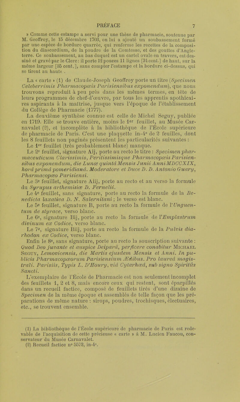 » Gomme cette estampe a servi pour une thèse de pharmacie, soutenue par M. Geoffroy, le 15 décembre 1703, on lui a ajouté un soubassement formé par une espèce de bordure quarrée, qui renferme les recettes de la composi- tion du diascordium, de la poudre de la Comtesse, et des gouttes d’Angle- terre. Ce soubassement, au bas duquel est un cartel ovale en travers, est des- siné et gravé par le Clerc : il porte 12 pouces 11 lignes [3i cent.] de haut, sur la même largeur [35 cent.], sans compter l’estampe et la bordure ci-dessus, qui se tirent au haut« . La « carte » (1) de Cdaude-Joseph GreofTroy porte un litre Celeherrimis Pharmacopœis Parisiensibus eœponendiwi), que nous trouvons reproduit à peu près dans les mêmes termes, en tête de leurs programmes de chef-d’œuvre, par tous les apprentis apothicai- res aspirants à la maîtrise, jusque vers l’époque de l’établissement du Collège de Pharmacie (1777). La deuxième synthèse connue est celle de Michel Seguy, publiée en 1719. Elle se trouve entière, moins le 1er feuillet, au Musée Car- navalet (2), et incomplète à la bibliothèque de l’École supérieure de pharmacie de Paris. C’est une plaquette in-4“ de 2 feuilles, dont les 8 feuillets non paginés présentent les particularités suivantes : Le l®r feuillet (très probablement blanc) manque. Le 2® feuillet, signature Aij, porte au recto le titre : Speeimenplxar- maceuticum Clarissimis, Perilissimisque Pharmacopœis Parisien- sibus ecGponenclum, die Lunœ quintâMensis Jiinii AnniMBCCXIX, horâprimâ pomeridianâ. Moderatore et Duce D. D. Antonio Guary, Pharmacopæo Parisiensi. Le 3e feuillet, signature Aiij, porte au recto et au verso la formule du Syrupus arthemisiæ D. Fernelii. Le 4® feuillet, sans signature, porte au recto la formule de la Be- nedicta laxativa D. N. Salernitani ; le verso est blanc. Le 5e feuillet, signature B, porte au recto la formule de VUnguen- tum de styrace, verso blanc. Le 6e, signature Bij, porte au recto la formule de VEmplastrum divinum ex Codice, verso blanc. Le 7e, signature Biij, porte au recto la formule de la Pulvis dia- rhodon ex Codice, verso blanc. Enfin le 8e, sans signature, porte au recto la souscription suivante : Quod Deo jurante et auspice Deiparâ, perficere conàbitur Michael Seguy, Lemovicensis, die Mariis ejusdem Mensis et Anni. In pu- blicis Pharmacopœorum Parisiensium Ædihus. Pro laureâ magis- trali. Parisiis, Typis L. D’Eoury,vid Cytarhœâ, sub signo Spiritûs Sancti. L’exemplaire de l’École de Pharmacie est non seulement incomplet des feuillets 1, 2 et 8, mais encore ceux qui restent, sont éparpillés dans un recueil factice, composé de feuillets tirés d’une dizaine de Specimen de la même époque et assemblés de telle façon que les pré- parations de même nature ; sirops, poudres, trochisques, électuaires, etc., se trouvent ensemble. (1) La bibliothèque de l’École supérieure de pharmacie de Paris est rede- vable de l’acquisition do cette précieuse « carte » à M. Lucien Faucou, con- servateur du Musée Carnavalet. (2) Recueil factice n“ 5572, in-4».