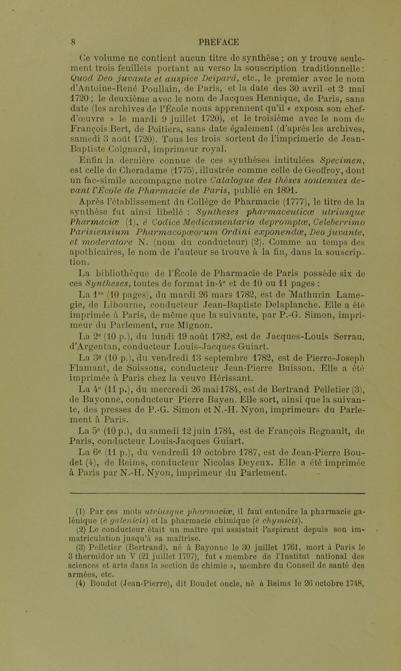 Ce volume ne contient aucun titre de synthèse; on y trouve seule- ment trois feuillets portant au verso la souscription traditionnelle; Quocl Deo juvante et auspice Deiparâ, etc., le premier avec le nom d’Antoine-René Poullain, de Paris, et la date des 30 avril et 2 mai 1720; le deuxième avec le nom de Jacques Hennique, de Paris, sans date (les archives de l’École nous apprennent qu’il « exposa son chef- d’œuvre » le mardi 9 juillet 1720), et le troisième avec le nom de François Bert, de Poitiers, sans date également (d’après les archives, samedi 3 août 1720). Tous les trois sortent de l’imprimerie de Jean- Baptiste Goignard, imprimeur royal. Enfin la dernière connue de ces synthèses intitulées Specimen, est celle de Cheradame (1775), illustrée comme celle de Geoffroy, dont un fac-similé accompagne notre Catalogue des thèses soutenues de- vant VÉcole de Pharmacie de Paris, publié en 1891. Après l’établissement du Collège de Pharmacie (1777), le titre de la synthèse fut ainsi libellé : Synthèses pharmaceuticœ utriusque Pharmaciœ (1), è Codice Medicamenlario depromplœ, Celeherrimo Varisiensium Pharmacopœorum Ordini exponendce, Deo juvante, et moderatore N. (nom du conducteur) (2). Comme au temps des apothicaires, le nom de l’auteur se trouve à la fin, dans la souscrip- tion. La bibliothèque de l’École de Pharmacie de Paris possède six de ces Synthèses, toutes de format in-4“ et de 10 ou 11 pages : La 1 (10 pages), du mardi 26 mars 1782, est de 'Mathurin Lame- gie, de Libourne, conducteur Jean-Baptiste Delaplanche. Elle a été imprimée à Paris, de môme que la suivante, par P.-G. Simon, impri- meur du Parlement, rue Mignon. La 2® (10 p.), du lundi 19 août 1782, est de Jacques-Louis Serrau, d’Argentan, conducteur I-jOuis-Jacques Guiart. La 3e (10 p.), du vendredi 13 septembre 1782, est de Pierre-Joseph Flamant, de Boissons, conducteur Jean-Pierre Buisson. Elle a été imprimée à Paris chez la veuve Hérissant. La 4® (11 p.), du mercredi 26 mail784, est de Bertrand Pelletier (3), de Bayonne, conducteur Pierre Bayen. Elle sort, ainsi que la suivan- te, des presses de P.-G. Simon et N.-H. Nyon, imprimeurs du Parle- ment à Paris. La 5® (10 p.), du samedi 12 juin 1784, est de François Régnault, de Paris, conducteur Louis-Jacques Guiart. La 6e (11 p.), du vendredi 19 octobre 1787, est de Jean-Pierre Bou- det (4), de Reims, conducteur Nicolas Deyeux. Elle a été imprimée à Paris par N.-H. Nyon, imprimeur du Parlement. (1) Par ces mots utriusque pharynaciœ, il faut entendre la pharmacie ga- lénique (è yalenicis) et la pharmacie chimique (è chymicis). (2) Le conducteur était un maître qui assistait l’aspirant depuis son im- matriculation jusqu’à sa maîtrise. (3) Pelletier (Bertrand), né à Bayonne le 30 juillet 1761, mort à Paris le 3 thermidor an V (21 juillet 1797), fut a membre de l’Institut national des sciences et arts dans la section de chimie », membre du Conseil de santé des armées, etc. (4) Boudet (Jean-Pierre), dit Boudet oncle, né à Reims le 26 octobre H-iS,