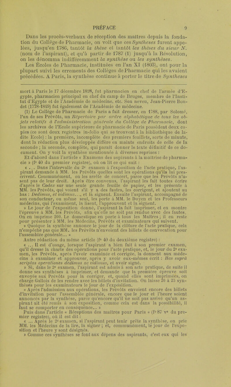 Dans les procès-verbaux de réception des maîtres depuis la fonda- tion du Collège de Pharmacie, on voit que ces Synthèses furent appe- lées, jusqu’en 178G, tantôt la thèse et tantôt les thèses du sieur N. (nom de l’aspirant), et qu’à partir de 1787 (1) jusqu’à la Révolution, on les dénomma indiü'éremment la synthèse ou les synthèses. Les Écoles de Pharmacie, instituées en l’an XT (1803), ont pour la plupart suivi les errements des Collèges de Pharmacie qui les avaient précédées. A Paris, la synthèse continue à porter le titre de Synthèses mort à Paris le 17 décembre 18ü8, fut pharmacien en chef de l’armée d’E- gypte, pharmacien principal en chef du camp de Bruges, membre de l’Insti- tut d’Egypte et de l’Académie de médecine, etc. Son neveu, Jean-Pierre Bou- det (1778-1849) fut également de l’Académie de médecine. (1) Le Collège de Pharmacie de Paris a fait dresser, en 1788, par Solomè, l’un de ses Prévôts, un Répertoire par ordre alphabétique de tous les ob- jets relatifs à l'administration générale du Collège de Pharmacie, dont les archives de l’Ecole supérieure de pharmacie de Paris possèdent deux co- pies (ce sont deux registres in-folio qui se trouvent à la bibliothèque de la- dite Ecole) : la première, incomplète des premiers feuillets, sorte de minute, dont la rédaction plus développée diffère en maints endroits de celle de la seconde ; la seconde, complète, qui paraît donner le texte définitif de ce do- cument. On y voit la synthèse mentionnée à divei’ses reprises : Et d’abord dans l’article « Examens des aspirants à la maîtrise de pharma- cie » (f“ 40 du premier registre), où on lit ce qui suit : «... Dans l’intervalle du 2e examen à l’exposition de l’acte pratique, l’as- pirant demande à MM. les Prévôts quelles sont les opérations qu’ils lui pres- crivent. Communément, on les arrête de concert, parce que les Prévôts n’u- sent pas de leur droit. Après être convenus, l’aspirant les fait toutes écrire d’après le Codex sur une seule grande feuille de papier, et les présente à MM. les Prévôts, qui voient s’il y a des fautes, les corrigent, et ajoutent au bas : Dedimus, et vidimus..et la signent. Ensuite l’aspirant, accompagné de son conducteur, ou même seul, les porte à M.Vl. le Doyen et tes Professeurs médecins, qui l’examinent, la lisent, l’approuvent et la signent. » Le jour de l’exposition donné, l’aspirant la fait imprimer, et en montre l’épreuve à MM. les Prévôts, afin qu'elle ne soit pas rendue avec des fautes. On en imprime 200. Le domestique en porte à tous les .Maîtres ; il en reste pour présenter à MM. les Médecins, Prévôts et examinateurs qui suivent. » Quoique la synthèse annonce le jour de la clôture de l’acte pratique, cela n’empêche pas que M.M. les Prévôts n’envoient des billets de convocation pour l’assemhlée générale... » Autre rédaction du même article (f® 40 du deuxième registre) : « ... Il est d’usage, lorsque l’aspirant a bien fait à son premier examen, qu’il dresse la charte des opérations pour l’acte pratique, et, le jour du 2^ exa- men, les Prévôts, après l’avoir examinée et corrigée, la donnent aux méde- cins à examiner et approuver, après y avoir eux-mêmes écrit : lias suprà scriplas operationes dedimus ac vidimus, et avoir signé. » Si, dans le 2« examen, l’aspirant est admis à son acte pratique, de suite il donne ses synthèses à imprimer, et demande que la première épreuve soit envoyée au.x Prévôts pour la corriger, et, quand elles sont imprimées, on charge Gallois de les rendre avec les billets d’invitation. On laisse 20 à 2o syn- thèses pour les examinateurs le jour de l’exposition. » Après l’admission aux opérations, les Prévôts envoient encore des billets d’invitation pour l’assemblée générale, encore que le jour et l’heure soient annoncés par la synthèse, parce qu’encore qu’il ne soit pas arrivé qu’un as- pirant ait été remis k son exposition, comme cela est clans la possibilité, il faut se comporter en conséquence... » Puis dans l’article « Réceptions des maîtres pour Paris » (f“ 87 v® du pre- mier registre), où il est dit : « ... Après le 2® examen, si l’aspirant peut tenir prête la synthèse, on prie M.M. les Médecins de la lire, la signer ; et, communément, le jour de l’expo- sition et l’heure y sont désignés. » Comme ces synthèses se font aux dépens des aspirants, c’est eux qui les