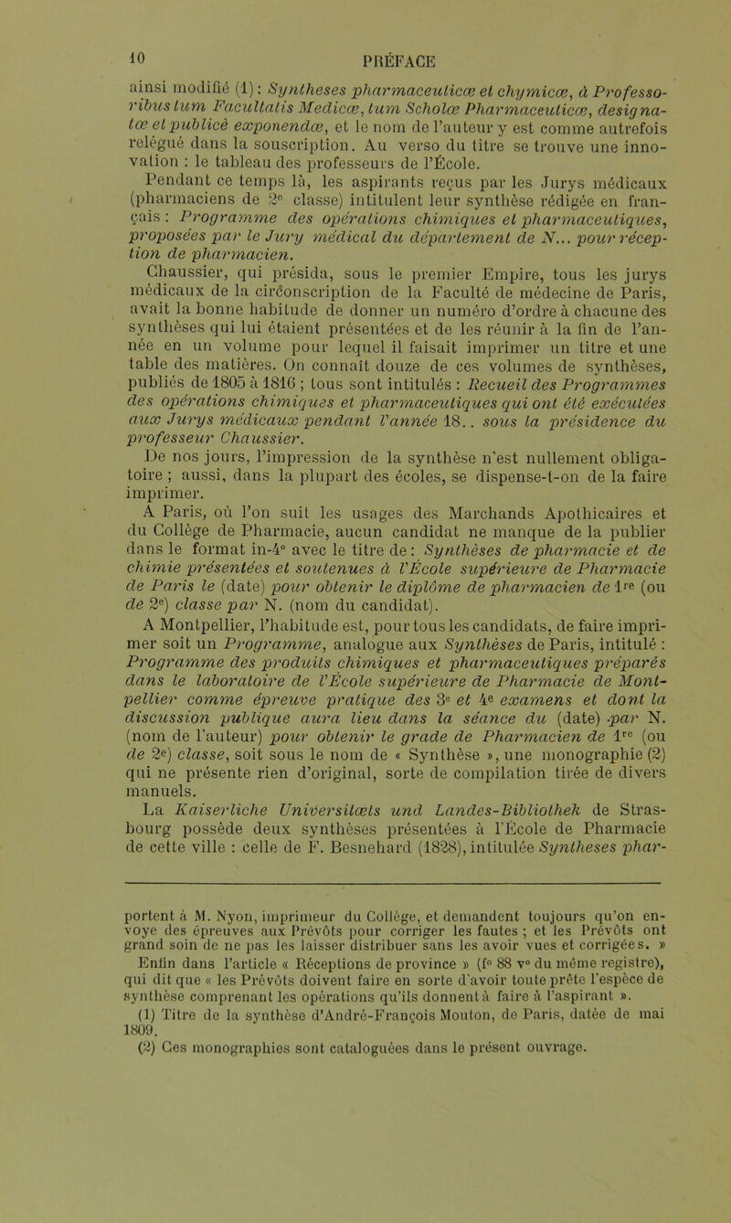 ainsi modifié (1) ; Synthèses pharmaceulicæ et chymicæ, à Professo- ribus lum FacuUalis Medicce, ium Scholœ Pharmaceuticœ, désignâ- tes et piiblicè exponendee, et le nom de rauteiii* y est comme autrefois relégué dans la souscription. Au verso du titre se trouve une inno- vation : le tableau des professeurs de l’École. Pendant ce temps là, les aspirants reçus par les Jurys médicaux (pharmaciens de 2“ classe) intitulent leur synthèse rédigée en fran- çais : Programme des opérations chimiques et pharmaceutiques^ proposées par le Jury médical du déparlement de N... pour récep- tion de pharmacien. Ghaussier, qui présida, sous le premier Empire, tous les jurys médicaux de la ciréonscription de la F’aculté de médecine de Paris, avait la bonne habitude de donner un numéro d’ordre à chacune des synthèses qui lui étaient présentées et de les réunir à la fin de l’an- née en un volume pour lequel il faisait imprimer un titre et une table des matières. On connaît douze de ces volumes de synthèses, publiés de 1805 à 181G ; tous sont intitulés : Recueil des Programmes des opérations chimiques et pharmaceutiques qui ont été exécutées aux Jurys médicaux pendant Vannée \S>.. sous ta présidence du professeur Chaussier. De nos jours, l’impression de la synthèse n'est nullement obliga- toire ; aussi, dans la plupart des écoles, se dispense-t-on de la faire imprimer. A Paris, où l’on suit les usages des Marchands Apothicaires et du Collège de Pharmacie, aucun candidat ne manque de la publier dans le format in-4 avec le titre de: Synthèses de pharmacie et de chimie présentées et soutenues à l'École supérieure de Pharmacie de Paris le (date) pour oblenir le diplôme de pharmacien de P^ (ou de 2®) classe par N. (nom du candidat). A Montpellier, l’habitude est, pour tous les candidats, de faire impri- mer soit un Programme, analogue aux Synlhèses de Paris, intitulé : Programme des produils chimiques et pharmaceutiques préparés dans le laboraloire de VÉcole supérieure de Pharmacie de Mont- pellier comme épreuve pratique des 3® et 4^ examens et dont la discussion publique aura lieu dans la séance du (date) -par N. (nom de l’auteur) pour oblenir le grade de Pharmacien de 1''® (ou de 2e) classe, soit sous le nom de « Synthèse î, une monographie (2) qui ne présente rien d’original, sorte de compilation tirée de divers manuels. La Kaiserliche Universilœls und Landes-Bïbliotheh de Stras- bourg possède deux synthèses présentées à l’École de Pharmacie de cette ville ; celle de F. Besnehard (1828), intitulée Synf/ieses phar- portent à M. Nyon, imprimeur du Collège, et demandent toujours qu’on en- voyé des épreuves aux Prévôts pour corriger les fautes ; et les Prévôts ont grand soin de ne pas les laisser distribuer sans les avoir vues et corrigées. » Enfin dans l’article « Réceptions de province » (f® 88 v® du môme registre), qui dit que « les Prévôts doivent faire en sorte d'avoir toute prête l'espèce de synthèse comprenant les opérations qu’ils donnent à faire k l’aspirant ». (1) Titre de la synthèse d’André-François Mouton, de Paris, datée de mai 1809. (2) Ces monographies sont cataloguées dans le présent ouvrage.