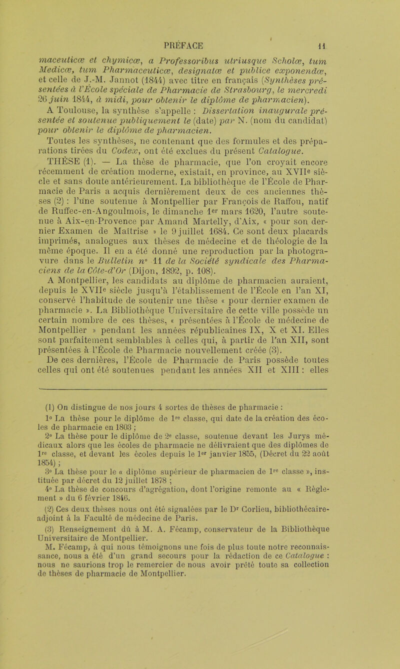 I maceuticœ et chymicœ, a Professoribus ulriusque Scholœ, tum Medicce, tum Pharmaceulicœ^ designalæ et 'puMice exponendœ, et celle de J.-M. Jannot (1844) avec titre en français [Synthèses pré- sentées à l'École spéciale de Pharmacie de Strasbourg, le mercredi 2^ juin 1844, à midi, pour obtenir le diplôme de pharmacien). A Toulouse, la synthèse s’appelle: Disserlalion inaugurale pré- sentée et soutenue publiquement le (date) par N. (nom du candidat) pour obtenir le diplôme de pharmacien. Toutes les synthèses, ne contenant que des formules et des prépa- rations tirées du Codex, ont été exclues du présent Catalogue. THESE (1). — La thèse de pharmacie, que l’on croyait encore récemment de création moderne, existait, en province, au XYIL siè- cle et sans doute antérieurement. La bibliothèque de l’École de Phar- macie de Paris a acquis dernièrement deux de ces anciennes thè- ses (2) : l’une soutenue à Montpellier par François de Raffou, natif de Ruffec-en-Angoulmois, le dimanche 1er mars 1620, l’autre soute- nue à Aix-en-Provence par Amand Martelly, d’Aix, « pour son der- nier Examen de Maîtrise » le 9 juillet 168L Ce sont deux placards imprimés, analogues aux thèses de médecine et de théologie de la même époque. Il en a été donné une reproduction par la photogra- vure dans le Bulletin n° 11 de la Société syndicale des Pharma- ciens de la Côte-d’Or (Dijon, 1892, p. 108). A Montpellier, les candidats au diplôme de pharmacien auraient, depuis le XVIIe siècle jusqu’à l’établissement de l’École en l’an XI, conservé l’habitude de soutenir une thèse « pour dernier examen de pharmacie ». La Ribliothèque Universitaire de cette ville possède un certain nombre de ces thèses, « présentées à l’École de médecine de Montpellier » pendant les années républicaines IX, X et XL Elles sont parfaitement semblables à celles qui, à partir de l’an XII, sont présentées à l’École de Pharmacie nouvellement créée (3). De ces dernières, l’École de Pharmacie de Paris possède toutes celles qui ont été soutenues pendant les années XII et XIII: elles (1) On distingue de nos jours 4 sortes de thèses de pharmacie : 1“ La thèse pour le diplôme de P® classe, qui date de la création des éco- les de pharmacie en 1803 ; 2° La thèse pour le diplôme de 2® classe, soutenue devant les Jurys mé- dicaux alors que les écoles de pharmacie ne délivraient que des diplômes de l^e classe, et devant les écoles depuis le 1 janvier 1855, (Décret du 22 août 1854) ; •3“ La thèse pour le « diplôme supérieur de pharmacien de l^® classe », ins- tituée par décret du 12 juillet 1878 ; 4'* La thèse de concours d’agrégation, dont l’origine remonte au « Règle- ment » du 6 février 1846. (2) Ces deux thèses nous ont été signalées par le Dr Gorlieu, bibliothécaire- adjoint à la Faculté de médecine de Paris. (3) Renseignement dû à M. A. Fécamp, conservateur de la Ribliothèque Universitaire de Montpellier. M. Fécamp, à qui nous témoignons une fois de plus toute notre reconnais- sance, nous a été d’un grand secours pour la rédaction de ce Catalogue : nous ne saurions trop le remercier de nous avoir prêté toute sa collection de thèses de pharmacie de Montpellier.