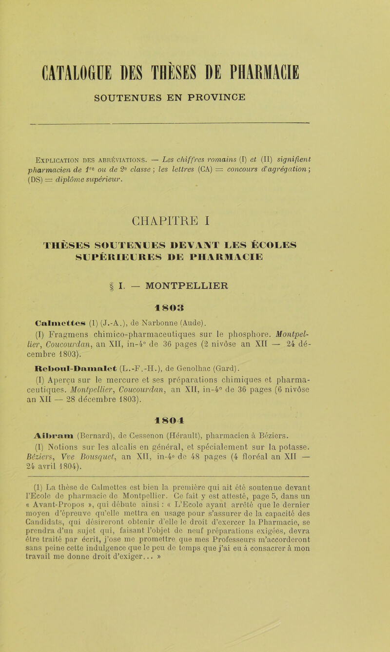 SOUTENUES EN PROVINCE Explication des abréviations. — Les chiffres romains (I) et (II) signifient pharmacien de ou de classe ; les lettres (CA) = concours d'agrégation ; (DS) = diplôme supérieur. CHAPITRE I THÈSES SOETEI\EES DEVAI\T LES ÉCOLES SLPÉUIELRES DE PIIARHACIE I I. — MONTPELLIER 1803 Calmettes (1) (J.-A.), de Narbonne (Aude). (I) Fragmens chimico-pharmacenliques sur le phosphore. Montpel- lier, Coucourdan, an XII, in-4 de 36 pages (2 nivôse an XII — 24 dé- cembre 1803). Rclioiil-Dnmalct (L.-F.-H.), de Genolhac (Gard). (I) Aperçu sur le mercure et ses préparations chimiques et pharma- ceutiques. Montpellier, Coucourdan, an XII, in-4° de 36 pages (6 nivôse an XII — 28 décembre 1803). 1804 Ail>ram (Bernard), de Gessenon (Hérault), pharmacien à Béziers. (1) Notions sur les alcalis en général, et spécialement sur la potasse. Béziers, Vve Bousquet, an XII, in-4« de 48 pages (4 floréal an XII — 24 avril 1804). (1) La thèse de Calmettos est bien la première qui ait été soutenue devant l’Ecole do pharmacie do Montpellier. Ge fait y est attesté, page 5, dans un « Avant-Propos », qui débute ainsi : « L’Ecole ayant arreté que le dernier moyen d’épreuve qu’elle mettra en usage pour s’assurer de la capacité des Candidats, qui désireront obtenir d’elle le droit d’exercer la Pharmacie, se prendra d’un sujet qui, faisant l’objet de neuf préparations exigées, devra être traité par écrit, j’ose me promettre que mes Professeurs m’accorderont sans peine cette indulgence que le peu do temps que j’ai eu à consacrer à mon travail me donne droit d’exiger... »