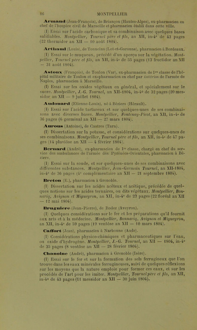 Ai'inaïul (Jean-François), do Briançon (Ilaules-Alpes), ex-pharmacien en clief de riiospice civil de Marseille et pharmacien établi dans cette ville. (I) Essai sur l’acide car bonique et sa combinaison avec quelques bases saliliables. Montpellier, Tournel père el fils, an XII, in-4 de 43 pages (22 thermidor an Xll — 10 août 1804). Ai’lliniul (Louis), de Tonneins (Lot-et-Garonne), pharmacien à Bordeaux. (î) Essai sur le muqueux, précédé d’un aperçu sur la végétation. Mont- pellier, Tournel père el fils, an XII, in-4 de 55 pages (13 fructidor an XII — 31 août 1804). Astoiix (François), de Toulon (Var), ex-pharmacien depe classe de l’hô- pital militaire de Toulon et ex-pharmacien en chef par intérim de l’ai’mée de Naples, pharmacien à Marseille. (I) Essai sur les oxides végétaux en général, et spécialement sur le sucre. Montpellier, J.-G. Tournel, an XII-1804, in-4o de 32 pages (20 mes- sidor an XII — 9 juillet 1804). AïKloimvd (Etienne-Louis), né à Béziers (Hérault). (1) Essai sur l’acide tartareux et sur quelques-unes de ses combinai- sons avec diverses bases. Montpellier, Fontenmj-Picot, an XII, in-4» de 36 pages (6 germinal an XII — 27 mars 1804). Aurons (Antoine), de Castres (Tarn). (I) Dissertation sur la potasse, et considérations sur quelques-unes de ses combinaisons. Montpellier, Tournel père el fils, an XII, in-4® de 47 pa- ges (14 pluviôse an XII — 4 février 1804). Ucrimrtl (André), ex-pharmacien de l^® classe, chargé en chef du ser- vice des ambulances de l’armée des Pyrénées-Orientales, pharmacien à Bé- ziers. (I) Essai sur la soude, et sur quelques-unes de ses combinaisons avec diiïérentes substances. Montpellier, Jean-Germain Tournel, an XII-1804, in-4° de 36 pages (4‘'‘ complémenlaire an XII — 21 septembre 1804). Breton (E.), pharmacien à Grenoble. ■ (1) Dissertation sur les acides acéteux et acétique, précédée de quel- ques notions sur les acides ternaires, ou dits végétaux. Montpellier, Bon- nariq, Avignon el Migueyron, an XII, in-4“ de 23 pages (22 floréal an XII — 12 mai 1804). Brii4çnlere (Jean-Pierre), de Rodez (Aveyron). (I) Quelques considérations sur le fer et les préparations qu’il fournit aux arts et à la médecine. Montpellier, Bonnariq, Avignon el Migueyron, an XII, in-4‘> de 59 pages (19 ventôse an XII — 10 mars 1804). CafTort (Jean), pharmacien à Narbonne (Aude). (I) Considérations physico-chimiques et pharmaceutiques sur l’eau, ou oxide d’hydrogène. Montpellier, J.-G. Tournel, an XII — 1804, in-4° de 35 pages (8 ventôse an XII — 28 février 1804). Clianoiiic (André), pharmacien à Grenoble (Isère). (I) Essai sur le fer et sur la formation des sels ferrugineux que l’on trouve dans les eaux minérales ferrugineuses, suivi de quelques réflexions sur les moyens que la nature emploie pour former ces eaux, et sur les procédés de l’art pour les imiter. Montpellier, Tournel père et fils, an XII, in-4o de 43 pages (11 messidor an XII — 30 juin 1804).