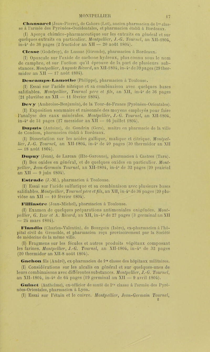 MON'i'PEI,LIEU \1 CliaiiNarcl (Jean-Picrro), cio Gahors (Lot), ancien pharmacien do 1'» clas- se à l’armée des Pyrénées-Occidenlales, et pharmacien établi à Bordeaux. (I) Aperçu cliimico-pliarinaceiiticjiie sur les extraits en général etsui' quelques extraits en particulier. Montpellier, J.-G. Tournoi, an Xll-1804, in-4“ (le 36 pages (2 fructidor an XII — 20 aodt LS04). Cle.'ijse (Godefroy), do Liissac (Gironde), pharmacien à Bordeaux. (I) Opuscule sur l’oxide de carbone hydreux, plus connu sous le nom de camphre, et sur l’action qu’il éprouve de la part de plusieurs sub- stances. Montpellier, Auguste Ricard, au XII-1804, in-4“ dedÔpages (29 ther- midor an XII — 17 août 1804). De.»«cauips-Liniiiotlic (Philippe), pharmacien à Toulouse. (I) Essai sur l’acide nitrique et sa combinaison avec quelques bases salifiables. Montpellier, Tournel père et fils, an XII, in-4” de 36 pages (21 pluviôse an XII — 11 février 1804). Devy (Ambroise-Benjamin), de la Tour-de-France (Pyrénées-Orientales). (I) Exposition sommaire et raisonnée des moyens employés pour faire l’analyse des eaux minérales. Montpellier, J.-G. Tournel, an XlI-1804, in-4® de 31 pages (27 messidor an XII — 16 juillet 1804). Diiputs (Antoine), de Gondrin (Gers), maître en pharmacie de la ville de Condom, pharmacien établi à Bordeaux. (I) Dissertation sur les acides gallique, malique et citrique. Montpel- lier, J.-G. Tournel, an XII-1804, in-4® de 40 pages (30 thermidor an XII — 18 août 1804). Diipuÿ^ (Jean), de Larcan (Hte-Garonne), pharmacien à Castres (Tarn). (I) Des oxides en général, et de quelques oxides en particulier. Mont- pellier, Jean-Germain Tournel, an XII-1804, in-4® de 32 pages (20 prairial an XII — 9 juin 1804). Estrade (J.-M.), pharmacien à Toulouse. (I) Essai sur l’acide sulfurique et sa combinaison avec plusieurs bases salifiables. Montpellier, Tournel père et fils, an XII, in-4® de 36 pages (20 plu- viôse an XII — 10 février 1804). Filliastre (Jean-Michel), pharmacien à Toulouse. (I) E.xamen de quelques préparations antimoniales oxigénées. Mont- pellier, G. Izar et A. Ricard, an XII, in-4® de 27 pages (3 germinal an XII — 24 mars 1804). Flandin (Charles-Valentin), de Bourgoin (Isère), ex-pharmacien à l’hô- pital civil de Grenoble, et pharmacien reçu provisoirement par la Société de médecine de la même ville. (I) Fragmens sur les fécules et autres produits végétaux composant les farines. Montpellier, J.-G. Tournel, an XII-1804, in-4® de 32 pages (20 thermidor an XlI-8 août 1804). Gnclion fds (André), ex-pharmacien de 'B® classe des hôpitaux militaires. (I) Considérations sur les alcalis en général et sur quelques-unes de leurs combinaisons avec différentes substances. Montpellier, J.-G. Tournel, an XII-1804, in-4-o de 64 pages (19 germinal an XII — 9 avril 1804). Giiiiict (Anthelme), ex-Officier de santé de 1'® classe à l’armée des Pyré- nées-Orientales, pharmacien à Lyon. (I) Essai sur l’étain et le cuivre. Montpellier, Jean-Germain Tournel, 2
