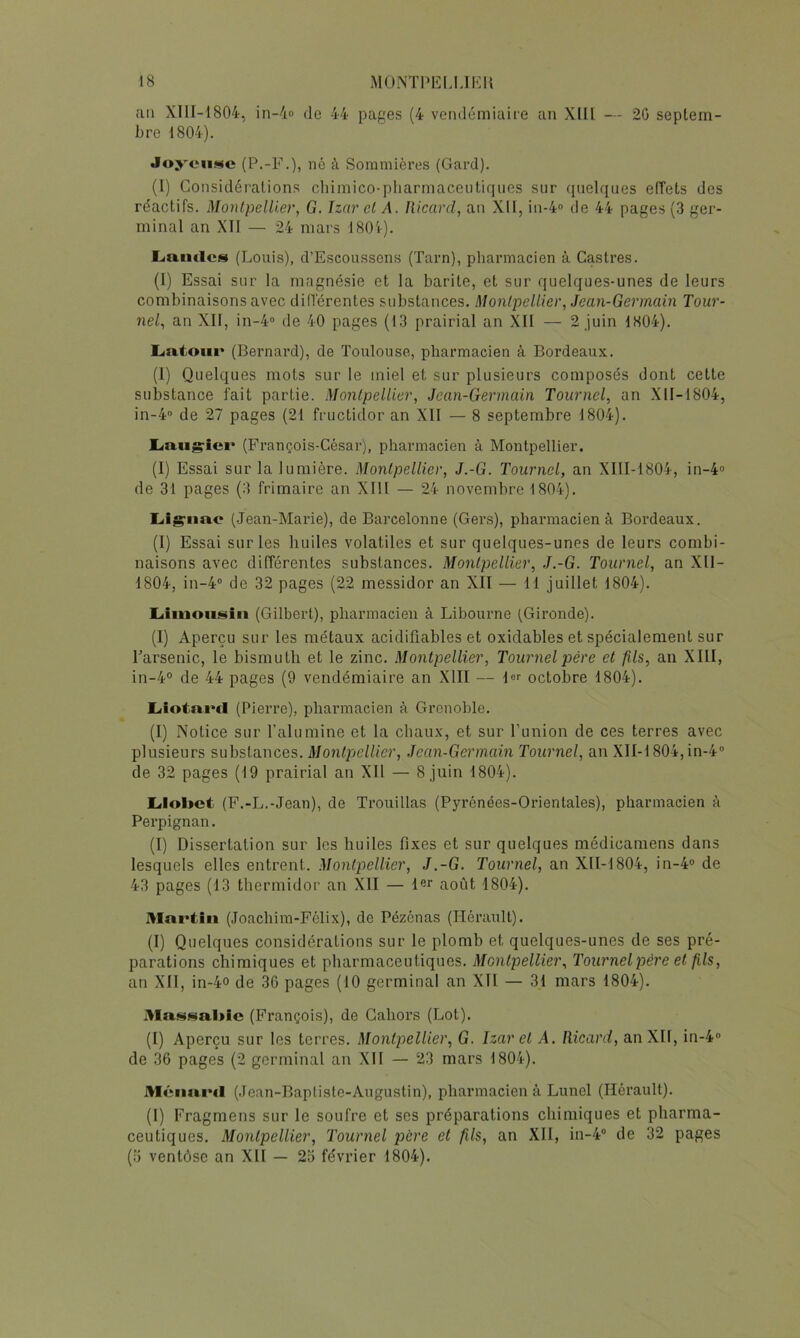 au XIlI-1804, in-4o de 44 pages (4 vendémiaire an Xlü — 20 septem- bre 1804). Joyeuse (P.-F.), ne à Sommières (Gard). (î) Considérations cliimico-pliarmaceiitiqiies sur quelques effets des réactifs. Montpellier, G. Izar cl A. Ricard, an XII, in-4<> de 44 pages (3 ger- minal an XII — 24 mars 180'r)- Lamies (Louis), d’Escoussens (Tarn), pharmacien à Castres. (I) Essai sur la magnésie et la barite, et sur quelques-unes de leurs combinaisons avec différentes substances. Montpellier, Jean-Germain Tour- nel, an XII, in-4 de 40 pages (13 prairial an XII — 2 juin 1S04). Latour (Bernard), de Toulouse, pharmacien à Bordeaux. (I) Quelques mots sur le miel et sur plusieurs composés dont cette substance fait partie. Montpellier, Jean-Germain Tournel, an XII-I804, in-4“ de 27 pages (21 fructidor an Xll — 8 septembre 1804). Laugricr (François-César), pharmacien à Montpellier. (I) Essai sur la lumière. Montpellier, J.-G. Tournel, an XIII-1804, in-4'> de 31 pages (3 frimaire an XIII — 24 novembre 1804). Lig-iiac (.Jean-Marie), de Barcelonne (Gers), pharmacien à Bordeaux. (I) Essai sur les huiles volatiles et sur quelques-unes de leurs combi- naisons avec différentes substances. Montpellier, J.-G. Tournel, an Xll- 1804, in-4“ de 32 pages (22 messidor an XII — 11 juillet 1804). Limousin (Gilbert), pharmacien à Libourne (Gironde). (I) Aperçu sur les métaux acidiflables et oxidables et spécialement sur l’arsenic, le bismuth et le zinc. .Montpellier, Tournel père et fils, an XIII, in-4° de 44 pages (9 vendémiaire an XIII — 1 octobre 1804). Liotaml (Pierre), pharmacien à Grenoble. (I) Notice sur l’alu raine et la chaux, et sur l’union de ces terres avec plusieurs substances. Montpjellicr, Jean-Germain Tournel, an XII-1804, in-4® de 32 pages (19 prairial an XII — 8 juin 1804). Llobct (F.-L.-Jean), de Trouillas (Pyrénées-Orientales), pharmacien à Perpignan. (I) Dissertation sur les huiles fixes et sur quelques médicamens dans lesquels elles entrent. Montpellier, J.-G. Tournel, an XII-1804, in-4° de 43 pages (13 thermidor an XII — l«r août 1804). Mni>tiii (Joachim-Félix), de Pézénas (Hérault). (I) Quelques considérations sur le plomb et quelques-unes de ses pré- parations chimiques et pharmaceutiques. Montpellier, Tournelpère et fils, an XII, in-4-o de .30 pages (10 germinal an XII — 31 mars 1804). (François), de Gahors (Lot). (I) Aperçu sur les terres. Montpellier, G. Izar et A. Ricard, an XII, in-4® de 36 pages (2 germinal an XII — 23 mars 1804). Méimi'd (Jean-Bapliste-Augustin), pharmacien à Lunol (Hérault). (I) Fragmens sur le soufre et ses préparations chimiques et pharma- ceutiques. Montpellier, Tournel père et fils, an XII, in-4° de 32 pages (ü ventôse an XII — 25 février 1804).