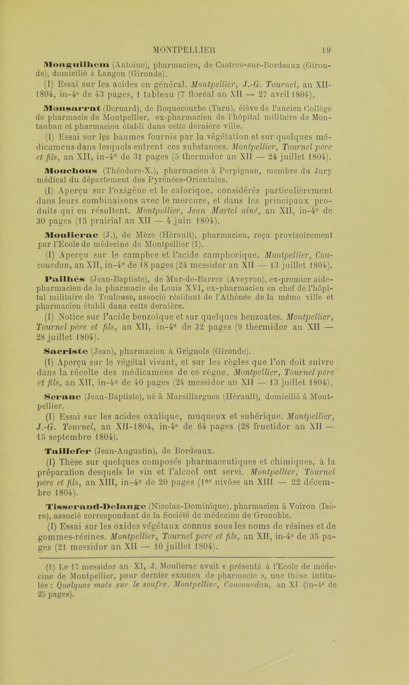 (Antoine), pharmacien, de Castrcs-sur-IJordeaux (Giron- de), domicilié à Langon (Gironde). (I) Essai sur les acides en général. Montpellier, J.-G. Tournel, an XII- 1804, in-4'> de 43 pages, 1 tableau (7 floréal an XII — 27 avril 1804). Moiisiiiii'i'nt (Bernard), de Roquecourbe (Tarn), élève do l’ancien Gollègo de pharmacie de Montpellier, ex-pharmacien de l’hôpital militaire de Mon- tauban et pharmacien établi dans cette dernière ville. (1) Essai sur les baumes fournis par la végétation et sur quelques mé- dicamensdans lesquels entrent ces substances. Montpellier, Tournel père et fils, an XII, in-4® de 31 pages (o thermidor an XII — 24 juillet 1804). Moiiclioii.^ (Théodore-X.), pharmacien à Perpignan, membre du Jury médical du département des Pyrénées-Orientales. (I) .Aperçu sur l’oxigène et le calorique, considérés particulièrement dans leurs combinaisons avec le mercure, et dans les principaux pro- duits qui en résultent. Montpellier, Jean Martel aîné, an XII, in-4® de 30 pages (15 prairial an XII — 4 juin 1804). MoHlîci*ac (J.), de Mèze (Hérault), pharmacien, l’eçu provisoirement par l’Ecole de médecine de Montpellier (1). (1) Aperçu sur le camphre et l’acide camphorique. Montpellier, Cou- coiirdan, an XII, in-4® de 18 pages (24 messidor an XII — 13 juillet 1804). Pailliéis (Jean-Baptiste), de Mur-de-Barrez (Aveyron), ex-premier aide- pharmacien de la pharmacie de Louis XVI, ex-pharmacien en chef de l’hôpi- tal militaire de Toulouse, associé résidant de l’Athénée de la même ville et pharmacien établi dans cette dernière. (1) Notice sur l’acide benzoïque et sur quelques benzoates. Montpellier, Tournel père et fils, an XII, in-4® de 32 pages (9 thermidor an XII — 28 juillet 1804). Sacriste (Jean), pharmacien à Grignols (Gironde). (I) Aperçu sur le végétal vivant, et sur les règles que l’on doit suivre dans la récolte des inédicamens de ce règne. Montpellier, Tournel père et fils, an XII, in-4o de 40 pages (24 messidor an XII —• 13 juillet 1804). Seraiie (Jean-Baptiste), né à Marsillargues (Hérault), domicilié à Mont- pellier. (I) Essai sur les acides oxalique, muqueux et suhérique. Montpellier, J.-G. Tournel, an XlI-1804, in-4® de 64 pages (28 fructidor an XII — 15 septembre 1804). Taîllefei* (Jean-Augustin), de Bordeaux. (I) Thèse sur quelques composés pharmaceutiques et chimiques, à la préparation desquels le vin et l’alcool ont servi. Montpellier, Tournel père et fils, an XIII, in-4o de 20 pages (1er nivôse an XIII — 22 décem- bre 1804). Tissci’aiifl-Delansrc (Nicolas-Dominique), pharmacien à Voiron (Isè- re), associé correspondant de la Société de médecine de Grenoble. (I) Essai sur les oxides végétaux connus sous les noms de résines et de gommes-résines. Montpellier, Tournel père et fils, an Xll, in-4® de 35 pa- ges (21 messidor an XII — 10 juillet 1804). (1) Le n messidor an XI, J. Mouliérac avait « présenté à l’Ecole de méde- cine de Montpellier, pour dernier examen de pharmacie », une thèse intitu- lée : Quelques mots ^ur le soufre. Montpellier, Coucourdan, an XI (in-4® de 25 pages).