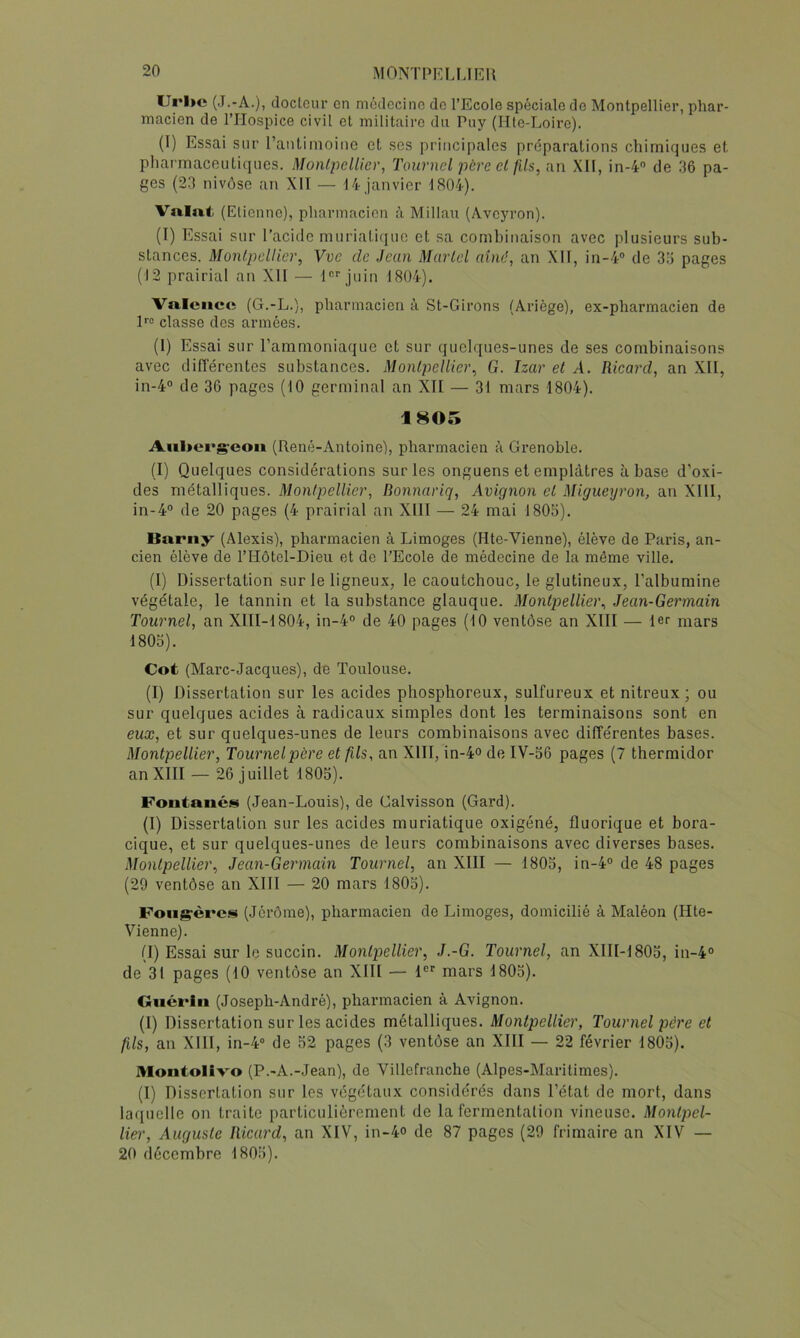 Url>e (J.-A.), doclcur en médecine de l’Ecole spéciale de Montpellier, phar- macien de rriospice civil et militaire du Puy (Hte-Loire). (I) Essai sur l’antimoine et scs principales préparations chimiques et pliai'maceutiques. Monlj^elUer, Tournoi père cl fils, an XII, in-4 de 36 pa- ges (23 nivôse an XIT — 14 janvier 1804). Vnint; (Etienne), pharmacien à Millau (Aveyron). (I) Essai sur l’acide muriatique et sa combinaison avec plusieurs sub- stances. MonlpoUier, Vvc de Jeun Martel ainé, an Xlf, in-4® de 33 pages (12 prairial an XII — l®* juin 1804). Valence (G.-L.), pharmacien à St-Girons (Ariège), ex-pharmacien de 1''® classe des armées. (1) Essai sur l’ammoniaque et sur quelques-unes de ses combinaisons avec différentes substances. Montpellier, G. Izar et A. Ricard, an XII, in-4° de 36 pages (10 germinal an XII — 31 mars 1804). 1805 Aiil»ei*g:cou (René-Antoine), pharmacien à Grenoble. (I) Quelques considérations sur les onguens et emplâtres à base d’oxi- des métalliques. Montpellier, Bonnariq, Avignon et Migueyron, an XIll, in-4® de 20 pages (4 prairial an XIII — 24 mai 1803). Barny (Alexis), pharmacien à Limoges (Hte-Vienne), élève de Paris, an- cien élève de l’Hôtel-Dieu et de l’Ecole de médecine de la même ville. (I) Dissertation sur le ligneux, le caoutchouc, le glutineux, l’albumine végétale, le tannin et la substance glauque. Montpellier, Jean-Germain Tournel, an XlII-1804, in-4“ de 40 pages (10 ventôse an XIII — 1er mars 1803). Cot (Marc-Jacques), de Toulouse. (I) Dissertation sur les acides phosphoreux, sulfureux et nitreux ; ou sur quelques acides à radicaux simples dont les terminaisons sont en eux, et sur quelques-unes de leurs combinaisons avec dilTérentes bases. Montpellier, Tournelpère et fils, an XIII, in-4° de IV-56 pages (7 thermidor an XIII — 26 juillet 1805). Fontancs (Jean-Louis), de Galvisson (Gard). (I) Dissertation sur les acides muriatique oxigéné, fluorique et bora- cique, et sur quelques-unes de leurs combinaisons avec diverses bases. Montpellier, Jean-Germain Tournel, an XIII — 1805, in-4“ de 48 pages (29 ventôse an XIII — 20 mars 1805). Foiig-èrcs (Jérôme), pharmacien de Limoges, domicilié à Maléon (Hte- Vienne). (I) Essai sur le succin. Montpellier, J.-G. Tournel, an XIII-1805, in-4° de 31 pages (10 ventôse an XIII — l®® mars 1803). Guérin (Joseph-André), pharmacien à Avignon. (I) Dissertation sur les acides métalliques. Montpellier, Tournel père et fils, an XIII, in-4° de 52 pages (3 ventôse an XIII — 22 février 1805). Ulontolivo (P.-A.-Jean), de Villefranche (Alpes-Maritimes). (1) Dissertation sur les végétaux considérés dans l’état de mort, dans laquelle on traite particulièrement de la fermentation vineuse. Montpel- lier, Auguste Ricard, an XIV, in-4° de 87 pages (29 frimaire an XIV — 20 décembre 1803).