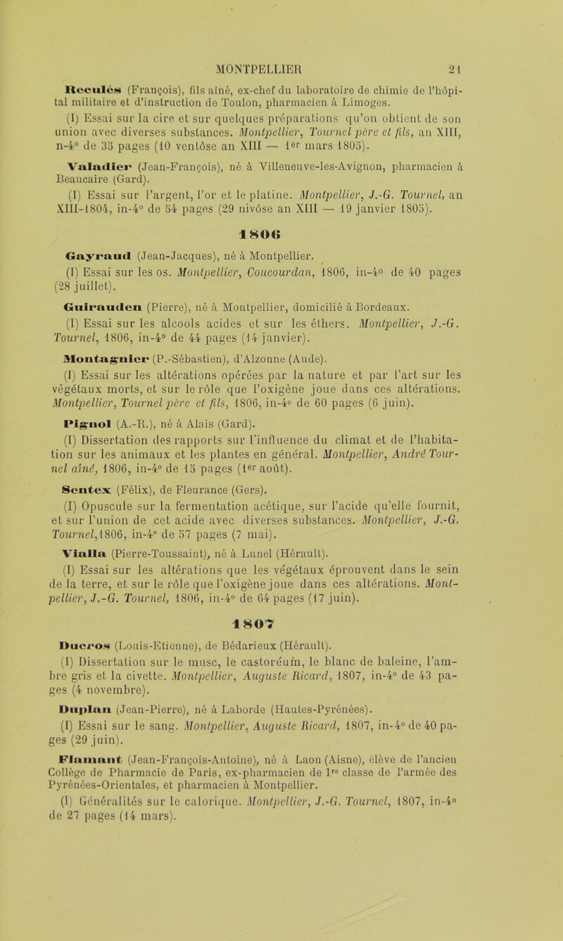 Keciiléiii (François), fils ainé, ex-chef du laboratoire de chimie de l’hôpi- tal militaire et d’instruction de Toulon, pharmacien à Limoges. (I) Essai sur la cire et sur quelques préparations qu’on obtient de son union avec diverses substances. Montpellier, Tournel père et fils, an Xlll, n-4° de 3o pages (10 ventôse an XIII — 1®‘‘ mars 18üo). Vala,«liei* (Jean-François), né à Villeneuve-les-Avignon, pharmacien à Beaucaire (Gard). (I) Essai sur l’argent, l’or et le platine. Montpellier, J.-G. Tournel, an XlIl-1804, in-4° de S4 pages (29 nivôse an XIII — 19 janvier 180o). 1806 Gayraiid (Jean-Jacques), né à Montpellier. (I) Essai sur les os. Montpellier, Coucourdan, 1806, in-4o de 40 pages (28 juillet). Giiirauilen (Pierre), né à Montpellier, domicilié à Bordeaux. (I) Essai sur les alcools acides et sur les éthers. Montpellier, J.-G. Tournel, 1806, in-4“ de 44 pages (14 janvier). Moatag'nicr (P.-Sébastien), d’Alzonne (Aude). (1) Essai sur les altérations opérées par la nature et par l’art sur les végétaux morts, et sur le rôle que l’oxigène joue dans ces altérations. Montpellier, Tournel père et fils, 1806, in-4o de 60 pages (6 juin). Pigruol (A.-R.), né à Alais (Gard). (I) Dissertation des rapports sur l’influence du climat et de l’habita- tion sur les animaux et les plantes en général. Montpellier, André Tour- nel aîné, 1806, in-4° de IS pages (1er août). Sentex (Félix), de Fieurance (Gers). (I) Opuscule sur la fermentation acétique, sur l’acide qu’elle fournit, et sur l’union de cet acide avec diverses substances. Montpellier, J.-G. Tournel,1806, in-4“ de 57 pages (7 mai). Via.Ua. (Pierre-Toussaint), né à Lunel (Hérault). (I) Essai sur les altérations que les végétaux éprouvent dans le sein de la terre, et sur le rôle que l’oxigène joue dans ces altérations. Mont- pellier, J.-G. Tournel, 1806, in-4® de 64 pages (17 juin). 1807 Ducro.<îi (Louis-Etionne), de Bédarieux (Hérault). (I) Dissertation sur le musc, le castoréum, le blanc de baleine, l’am- bre gris et la civette. Montpellier, Auguste Ricard, 1807, in-4“ de 43 pa- ges (4 novembre). Oiiplaii (Jean-Pierre), né à Laborde (Hautes-Pyrénées). (I) Essai sur le sang. Montpellier, Auguste Ricard, 1807, in-4'> de 40 pa- ges (29 juin). FJmnnnt (.Jean-François-Antoiue), né à Laon (Aisne), élève do l’ancien Collège de Pharmacie de Paris, ex-pharmacien de 1''“ classe de l’armée des Pyrénées-Orientales, et pharmacien à Montpellier. (l) Généralités sur le calorique. Montpellier, J.-G. Tournel, 1807, in-4“ de 27 pages (14 mars).