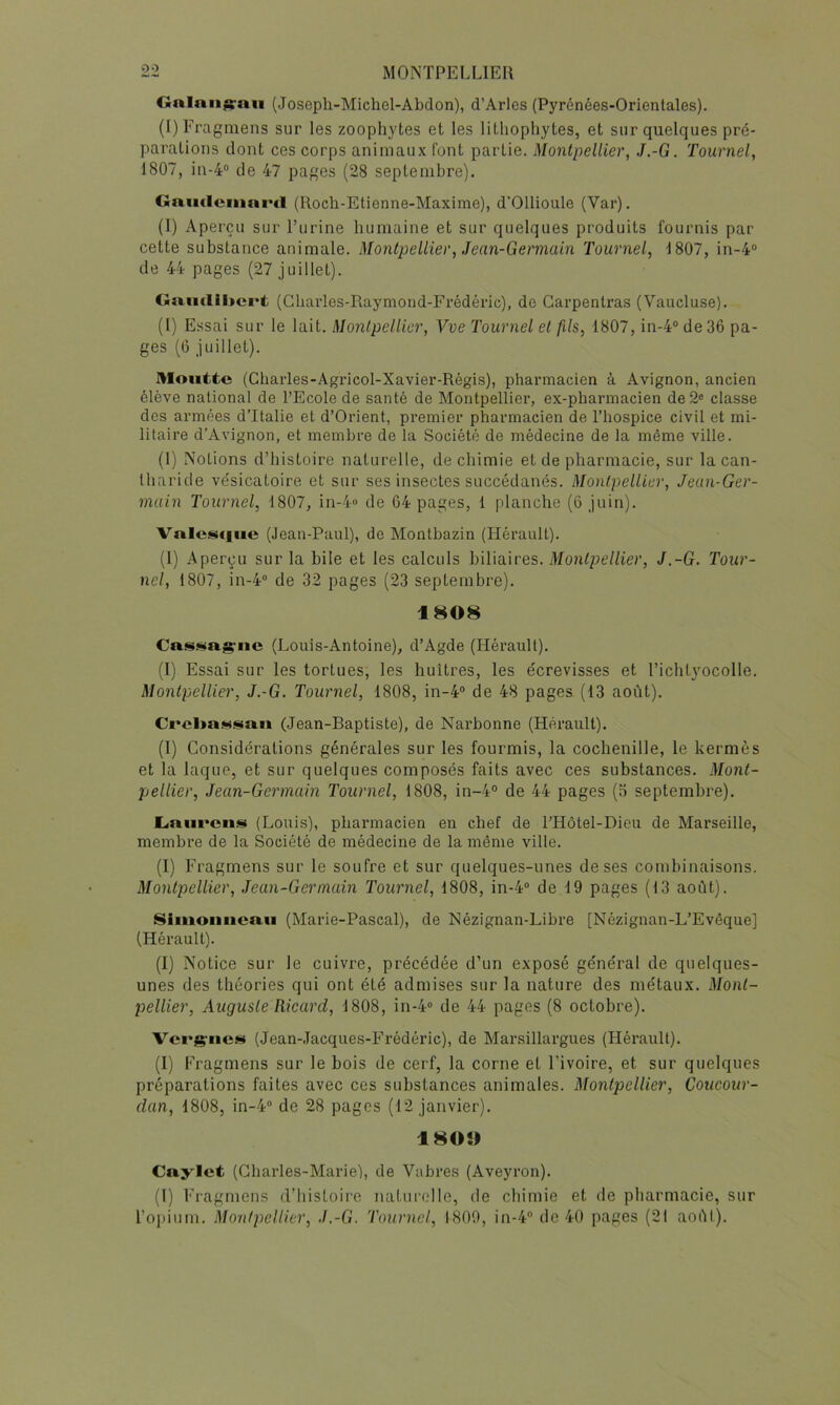 Gnlnu^nii (Joseph-Michel-Abdon), d’Arles (Pyrénées-Orientales). (I)Fragmens sur les zoophytes et les lithopliytes, et sur quelques pré- parations dont ces corps animaux font partie. Montpellier, J.-G. Tournel, 1807, in-4® de 47 pages (28 septembre). Gaiuleiitni'd (llocli-Etienne-Maxime), d'Ollioule (Var). (I) Aperçu sur l’urine humaine et sur quelques produits fournis par cette substance animale. Montpellier, Jean-Germain Tournel, 1807, in-4° de 44 pages (27 juillet). Gaii(lil»ci't (Gliarles-Raymond-Frédéric), do Carpentras (Vaucluse). (l) Essai sur le lait. Montpellier, Vve Tournel et fils, 1807, in-4° de 36 pa- ges (0 juillet). Moutte (Charles-Agricol-Xavier-Régis), pharmacien à Avignon, ancien élève national de l’Ecole de santé de Montpellier, ex-pharmacien de2« classe des armées d’Italie et d’Orient, premier pharmacien de l’hospice civil et mi- litaire d’Avignon, et membre de la Société de médecine de la même ville. (1) Notions d’histoire naturelle, de chimie et de pharmacie, sur la can- tharide vésicatoire et sur ses insectes succédanés. Montpellier, Jean-Ger- main Tournel, 1807, in-4“ de 64 pages, 1 planche (6 juin). Vnle.<^<|iic (Jean-Paul), de Montbazin (Hérault). (1) Aperçu sur la bile et les calculs biliaires. Montpellier, J.-G. Tour- nel, 1807, in-4“ de 32 pages (23 septembre). 1808 (Louis-Antoine), d’Agde (Hérault). (I) Essai sur les tortues, les huîtres, les écrevisses et l’ichlyocolle. Montpellier, J.-G. Tournel, 1808, in-4“ de 48 pages (13 août). (Jean-Raptiste), de Narbonne (Hérault). (1) Considérations générales sur les fourmis, la cochenille, le kermès et la laque, et sur quelques composés faits avec ces substances. Mont- pellier, Jean-Germain Tournel, 1808, in-4“ de 44 pages (o septembre). L<niircii<ïi (Louis), pharmacien en chef de l’Hôtel-Dieu de Marseille, membre de la Société de médecine de la même ville. (I) Fragmens sur le soufre et sur quelques-unes de ses combinaisons. Montpellier, Jean-Germain Tournel, 1808, in-4“ de 19 pages (13 août). Siiiioniicaii (Marie-Pascal), de Nézignan-Libre [Nézignan-L’Evêque] (Hérault). (I) Notice sur le cuivre, précédée d’un exposé général de quelques- unes des théories qui ont été admises sur la nature des métaux. Mont- pellier, Auguste Ricard, 1808, in-4“ de 44 pages (8 octobre). Vcrsriies (Jean-Jacques-Frédéric), de Marsillargues (Hérault). (I) Fragmens sur le bois de cerf, la corne et l’ivoire, et sur quelques préparations faites avec ces substances animales. Montpellier, Coucour- dan, 1808, in-4 de 28 pages (12 janvier). 180» Caylet (Charles-Marie), de Vabres (Aveyron). (I) Fragmens d’histoire naturelle, de chimie et de pharmacie, sur l’opium. Montpellier, J.-G. Tournel, 1800, in-4 de 40 pages (21 aoûl).