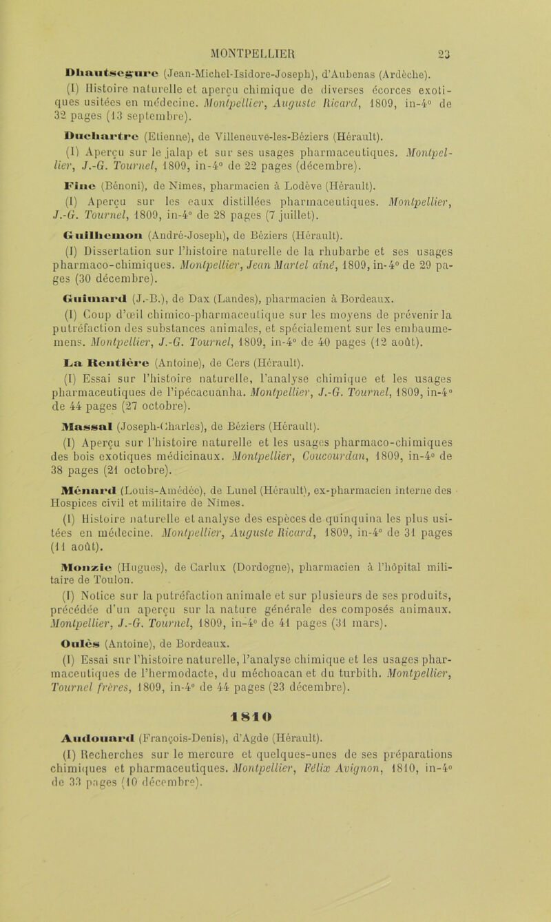 niin.uti!ict;'iii>c (Jean-Michel-Isiclore-Joseph), d’Aubenas (Ardèche). (I) Histoire naturelle et aperçu chimique de diverses écorces e.\oti- ques usitées en mo'decine. Monlpcllicr, Auguste Ricard, 1809, in-4“ de 32 pages (13 septembre). Diicliartrc (Elienue), do Villeneuve-les-Béziers (Hérault). (I) Aperçu sur le jalap et sur ses usages pharmaceutiques, Montpel- lier, J.-G. Tournel, 1809, in-4° de 22 pages (décembre). Fine (Bénoni), de Nimes, pharmacien à Lodève (Hérault). (I) Aperçu sur les eaux distillées pharmaceutiques. Montpellier, J.-G. Tournel, 1809, in-4“ de 28 pages (7 juillet). Giiilliemon (André-Joseph), de Béziers (Hérault). (I) Dissertation sur l’histoire naturelle de la rhubarbe et ses usages pharmaco-chimiques. Montpellier, Jean Martel aîné, 1809,in-4“ de 29 pa- ges (30 décembre). Giiimartl (J.-B.), de Dax (Landes), pharmacien à Bordeaux. (1) Coup d’œil chimico-pharmaceutique sur les moyens de prévenir la putréfaction des substances animales, et spécialement sur les embaume- mens. Montpellier, J.-G. Tournel, 1809, in-4“ de 40 pages (12 août). L.a Kcntlci'c (Antoine), de Gers (Hérault). (1) Essai sur l’histoire naturelle, l’analyse chimique et les usages pharmaceutiques de l’ipécacuanha. Montpellier, J.-G. Tournel, 1809, in-4“ de 44 pages (27 octobre). Massai (Joseph-Gliarles), de Béziers (Hérault). (I) Aperçu sur l’histoire naturelle et les usages pharmaco-chimiques des bois exotiques médicinaux. Montpellier, Coucourdun, 1809, in-4“ de 38 pages (21 octobre). MénaiHl (Louis-Amédéo), de Lunel (Hérault), ex-pharmacien interne des ■ Hospices civil et militaire de Nîmes. (1) Histoire naturelle et analyse des espèces de quinquina les plus usi- tées en méilecine. Montpellier, Auguste Ricard, 1809, in-4“ de 31 pages (11 août). Moiizic (Hugues), de Garlux (Dordogne), pharmacien à l’hôpital mili- taire de Toulon. (1) Notice sur la putréfaction animale et sur plusieurs de ses produits, précédée d’un aperçu sur la nature générale des composés animaux. Montpellier, J.-G. Tournel, 1809, in-4“ de 41 pages (31 mars). Oiilès (Antoine), de Bordeaux. (I) Essai sur l’histoire naturelle, l’analyse chimique et les usages phar- maceutiques de l’hermodacte, du méchoacan et du turbith. Montpellier, Tournel frères, 1809, in-4 de 44 pages (23 décembre). 1810 Autloiiurd (François-Denis), d’Agde (Hérault). (I) Recherches sur le mercure et quelques-unes de ses préparations chimiques et pharmaceutiques. Montpellier, Félix Avignon, 1810, in-4'> de 33 pages (10 décembre).