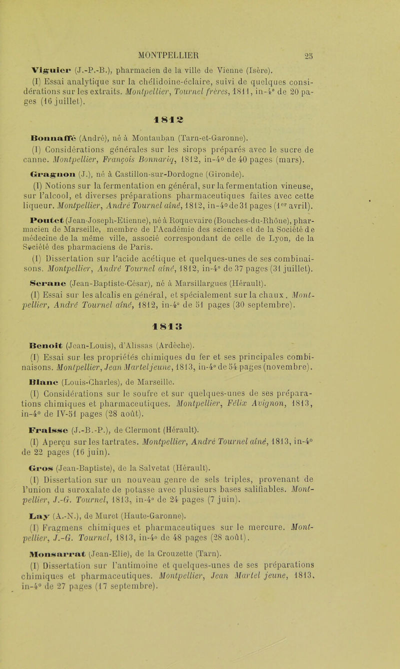 Vigruiei* (J.-P.-B.), pharmacien de la ville de Vienne (Isère). (l'i Essai analytique sur la cliélidoiiie-éclaire, suivi de quelques consi- dérations sur les extraits. MonlpeUiev, Touniel frères, 1811, iii-i® de 20 pa- ges (IG juillet). 181S BoiiiiafTé (André), né à Montauban (Tarn-et-Garonne). (I) Considérations générales sur les sirops préparés avec le sucre de canne. Montpellier, François Bonnariq, 1812, in-4° de 40 pages (mars). Cfi'agruon (J.), né à Gastillon-sur-Dordogne (Gironde). (1) Notions sur la fermentation en général, sur la fermentation vineuse, sur l’alcool, et diverses préparations- pharmaceutiques faites avec cette liqueur. Montpellier, André Tournel aîné, 1812, in-4ode31 pages (1“' avril). Pontet (Jean-Joseph-Elienne), né à Roquevaire (Bouches-du-Rhône), phar- macien de Marseille, membre de l’Académie des sciences et de la Société de médecine de la même ville, associé correspondant de celle de Lyon, de la Société des pharmaciens de Paris. (I) Dissertation sur l’acide acétique et quelques-unes de ses combinai- sons. Montpellier, André Toiirnel aîné, 1812, in-4“ de 37 pages (31 juillet). Sci'aue (Jean-Baptisle-César), né à Marsillargues (Hérault). (I) Essai sur les alcalis en général, et spécialement sur la chaux. Mont- piellier, André Tournel aîné, 1812, in-4“ de SI pages (30 septembre). 1813 Benoit (Jean-Louis), d’Alissas (Ardèche). (I) Essai sur les propriétés ebimiques du fer et ses principales combi- naisons. Montpellier, Jean Mar tel jeune, 1813,111-4“ de 34 pages (novembre). Blanc (Louis-Gharles), de Marseille. (I) Considérations sur le soufre et sur quelques-unes de ses prépara- tions chimiques et pharmaceutiques. Montpellier, Félix Avignon, 1813, in-4o de IV-51 pages (28 août). Pral.<!tse (J.-B.-P.), de Clermont (Hérault). (I) Aperçu sur les tartrates. Montpellier, André Tournel aîné, 1813, in-4° de 22 pages (16 juin). Gro.«i (Jean-Baptiste), de la Salvetat (Hérault). (I) Dissertation sur un nouveau genre de sets triples, provenant de l’union du suroxalate de potasse avec plusieurs bases salilîables. Mont- pellier, J.-G. Tournel, 1813, in-4“ de 24 pages (7 juin). JLny (A.-N.), de Muret (Haute-Garonne). (I) Eragmens chimiques et pharmaceutiques sur le mercure. Mont- pellier, J.-G. Tournel, 1813, in-4“ de 48 pages (28 août). Mon.'itanrat (.Jean-Elie), de la Crouzette (Tarn). (1) Dissertation sur l’antimoine et quelques-unes de ses préparations chimiques et pharmaceutiques. Montpellier, Jean Marlel jeune, 1813,