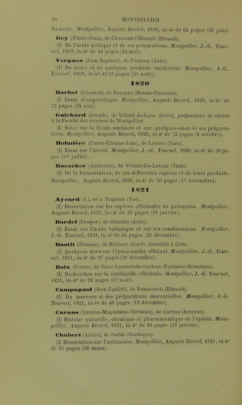 MONTI'IÎI.MEIl ’M) fermciis. Montpellier, Auguste liicurd, 18J9, in-4 de 44 pages (16 juin). Kcy (Pierre-Jean), de Clermont-l’Hérault (Hérault). (1) De l’acide acétique et de ses préparations. Montpellier, J.-G. Tour- nel, 1819, in-4° de 40 pages (24 mai). Vcrg-ncs (Jean-Baptiste), de Fanjaux (Aude). (1) Du sucre et de quelques produits saccharins. Montpellier, J.-G. Tournel, 1819, in-4°de32 pages (31 août). 1820 Itarbct (Léonard), de Bayonne (Basses-Pyrénées). (I) Essai d’oxigénologie. Montpellier, Auguste Ricard, 1820, in-4o de 72 pages (24 mai). Oiiicliai'cl (Joseph), de Villard-de-Lans (Isère), préparateur de chimie H la Faculté des sciences de Montpellier. (1) Essai sur la fécule amilacée et sur quelques-unes de ses prépara- tions. Montpellier, Auguste Ricard, 1820, in-4“ de 72 pages (6 octobre). Ilolmièrc (Pierre-Etienne-Jean), de Lautrec (ïarn). (I) Essai sur l'alcool. Montpellier, J.-G. Tournel, 1820, in-4° de 30 pa- ges (Hr juillet). Rocaclicr (.4mhroise), de Viviers-lès-Lavaur (Tarn). (1) De la fermentation, de ses différentes espèces et de leurs produits. Montpellier, Auguste Ricard, 1820, in-4“ de 50 pages (17 novembre). 1821 Aycaml (J.), né à Trigance (Var). (1) Dissertation sur les espèces officinales de quinquina. Montpellier, Auguste Ricard, 1821, in-4° de 20 pages (16 janvier). Uainlel (Prosper), de Ginestas (Aude). (I) Essai sur l’acide tartarique et sur ses combinaisons. Montpellier, J.-G. Tournel, 1821, in-4'> de 24 pages (29 décembre). lia<^tit (Étienne), de Milhaud (Gard), domicilié à Cette. (I) Quelques mots sur l’ipécacuanha officinal. Montpellier, J.-G. Tour- nel, 1821, in-4“ de 27 pages (31 décembre). Uoi.v (Pierre), de Saint-Laurent-de-Gerdans (Pyrénées-Orientales). (1) Recherches sur la cantharide officinale. Montpellier, J.-G. Tournel, 1821, in-4° de 28 pages (17 août). Cainim^nol (Jean-Egalité), de Pommerols (Hérault). (I) Du mercure et des préparations mercurielles. Montpellier, J.-G. Tournel, 1821, in-4° de 40 pages (12 décembre). Camus (Antoine-Magdelaine-Silvestre), de Camus (Aveyron). (I) Histoire naturelle, chimique et pharmaceutique de l’opium. Mont- pellier, Auguste Ricard, 1821, in-4° de 40 pages (15 janvier). Clialiert (Alexis), de Sarlat (Dordogne). (I) Dissertation sur l’antimoine. Montpellier, Auguste Ricard, 1821, in-4®