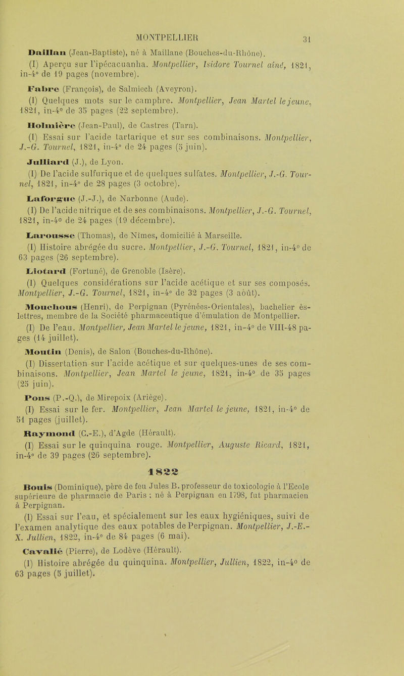 Dnillaii (Jean-Baptiste), né à Maillane (Bonchos-du-Rliôno). (I) Aperçu sur ripécacuanlia. Montpellier, Isidore Tournel aine’, 1821, in-4“ de 10 pages (novembre). F«l»re (François), de Salmicch (Aveyron). (I) Quelques mots sur le camphre. Montpellier, Jean Martel le jeune, 1821, in-4° de 3.') pages (22 septembre). llolinièrc (Jean-Paul), de Castres (Tarn). (l) Essai sur Tacide Lartarique et sur ses combinaisons. Montpellier, J.-G. Tournel, 1821, iii-4“ de 24 pages (ojuin). Jiillimul (J.), de Lyon. (I) De l’acide sulfurique et de quelques sulfates. Montpellier, J.-G. Tour- ne}, 1821, in-4“ de 28 pages (3 octobre). L.nroi*^’iic (J.-J.), de Narbonne (Aude). (I) De l’acide nitrique et de ses combinaisons. Montpellier, J.-G. Tournel, 1821, in-4° de 24 pages (19 de'cembre). (Thomas), de Nîmes, domicilié à Marseille. (I) Histoire abrégée du sucre. Montpellier, J.-G. Tournel, 1821, iu-4'’do 63 pages (26 septembre). Liotni'cl (Fortuné), de Grenoble (Isère). (1) Quelques considérations sur l’acide acétique et sur ses composés. Montpellier, J.-G. Tournel, 1821, 111-4“ de 32 pages (3 août). Moiiclioiiis (Henri), de Perpignan (Pyrénées-Orientales), bachelier ès- lettres, membre de la Société pharmaceutique d’émulation de Montpellier. (I) De l’eau. Montpellier, Jean Martel le jeune, 1821, in-4® de VlIl-48 pa- ges (14 juillet). Moiitiu (Denis), de Salon (Bouches-du-Rhône). (I) Dissertation sur l’acide acétique et sur quelques-unes de ses com- binaisons. Montpellier, Jean Martel le jeune, 1821, in-4® de 3o pages (23 juin). Pou» (P.-Q.), de Mirepoix (Ariège). (I) Essai sur le fer. Montpellier, Jean Martel le jeune, 1821, in-4® de 51 pages (juillet). Ruyiiioucl (C.-E.), d’Agde (Hérault). (I) Essai sur le quinquina rouge. Montpellier, Auguste Ricard, 1821, in-4“ de 39 pages (26 septembre). 182S Botii» (Dominique), père de feu Jules B. professeur de toxicologie à l’Ecole supérieure de pharmacie de Paris ; né à Perpignan en 1798, fut pharmacien à Perpignan. (1) Essai sur l’eau, et spécialement sur les eaux hygiéniques, suivi de l’examen analytique des eaux potables de Perpignan. Montpellier, J.-E.- X. .îullien, 1822, in-4® de 84 pages (6 mai). Cuvullé (Pierre), de Lodève (Hérault). (I) Histoire abrégée du quinquina, Montpellier, JuUien, 1822, in-4o de 63 pages (5 juillet).