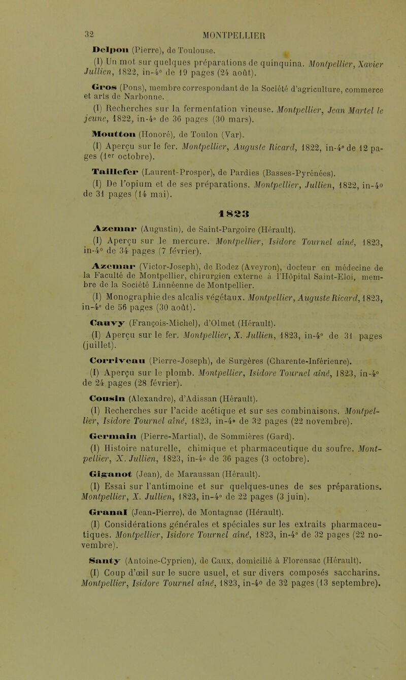 Dclfioii (Pierre), do Toulouse. (1) Un mot sur quelques préparations de quinquina. Monlpellier, Xavier Jullieti, 1822, in-4° de 19 pages (24 aofit). Gro.sj (Pons), membre correspondant do la Société d’agriculture, commerce et arts do Narbonne. (1) Uecherchcs sur la fermentation vineuse. Montpellier, Jean Martel le jeune, 1822, in-4« de 30 pages (30 mars). Moiittoii (Honoré), de Toulon (Var). (I) Aperçu sur le fer. Monlpellier, Auguste Ricard, 1822, in-4»de 12 pa- ges (1er octobre). Talllcfcr (Laurent-Prosper), de Pardies (Basses-Pyrénées). (I) De l’opium et de ses préparations. Montpellier, Jullien, 1822, in-4o de 31 pages (14 mai). 1823 Azciu»!' (Augustin), de Saint-Pargoire (Hérault). (I) Aperçu sur le mercure. Monlpellier, Isidore Tournel aîné, 1823, in-4° de 34 pages (7 février). Azcium* (Victor-Joseph), do Bodez (Aveyron), docteur en médecine de la Faculté de Montpellier, chirurgien externe à rilôpital Saint-Eloi, mem- bre de la Société JAnnéenne de Montpellier. (I) Monographie des alcalis végétaux. Montpellier, Auguste Ricard, 1823, in-4“ de 56 pages (30 août). Cauvy (François-Michel), d’Olmet (Hérault). (I) Aperçu sur le fer. Montpellier, X. Jullien, 1823, in-4” de 31 pages (juillet). Corrîveaii (Pierre-Joseph), de Surgères (Charente-Inférieure). (I) Aperçu sur le plomb. Montpellier, Isidore Tournel aîné, 1823, in-4® de 24 pages (28 février). Cousin (Alexandre), d’Adissan (Hérault). (I) Recherches sur l’acide acétique et sur ses combinaisons. Monlpel- lier, Isidore Tournel aîné, 1823, in-4» de 32 pages (22 novembre). Germain (Piei’re-Martial), de Sommières (Gard). (1) Histoire naturelle, chimique et pharmaceutique du soufre. Mont- pellier, X. Jullien, 1823, in-4o de 36 pages (3 octobre). Gis'anot (Jean), de Maraussan (Hérault). (I) Essai sur l’antimoine et sur quelques-unes de ses préparations. Montpellier, X. Jullien, 1823, in-4» de 22 pages (3 juin). Granal (Jean-Pierre), de Montagnac (Pléi’ault). (I) Considérations générales et spéciales sur les extraits pharmaceu- tiques. Montpellier, Isidore Tournel aîné, 1823, in-4“ de 32 pages (22 no- vembre). Santy (Antoine-Cyprien), de Caiix, domicilié à Florensac (Hérault). (I) Coup d’œil sur le sucre usuel, et sur divers composés saccharins.
