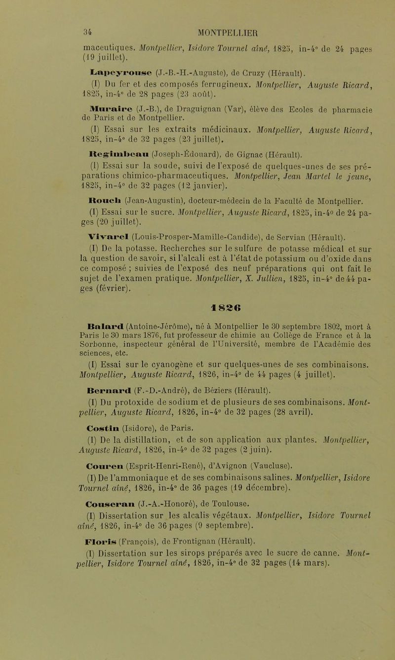 maceutiques. Montpellier, Isidore Tournel aîné, d82!), in-4<’ de 24 pa^es (19 juillet). LiapoyroiiNc (J.-B.-II.-Auguste), de Gruzy (Hérault). (I) Du fer et des composés ferrugineux. Montpellier, Aurjuste Ricard, 182Ü, in-4 de 28 pages (23 aofit). Miirairc (J.-B.), de Draguignan (Var), élève des Ecoles de pharmacie de Paris et de Montpellier. (I) Essai sur les extraits médicinaux. Montpellier, Auguste Ricard, 1823, in-4'’ de 32 pages (23 juillet). KcS'iml>eaii (Joseph-Edouard), de Gignac (Hérault). (1) Essai sur la soude, suivi de l’exposé de quelques-unes de ses pré- parations chimico-pharmaceutiques. Montpellier, Jean Martel le jeune, 1823, in-4'’ de 32 pages (12 janvier). lloiicli (Jean-Augustin), docteur-médecin de la Faculté de Montpellier. (I) Essai sur le sucre. Montpellier, Auguste Ricard, 1823, in-4o de 24 pa- ges (20 juillet). Vivarel (Louis-Prosper-Mamillc-Candide), de Servian (Hérault). (I) De la potasse. Recherches sur le sulfure de potasse médical et sur la question de savoir, si l’alcali est à l’état de potassium ou d’oxide dans ce composé ; suivies de l’exposé des neuf préparations qui ont fait le sujet de l’examen pratique. Montpellier, X. Jidlien, 1823, in-4“ de 44 pa- ges (février). 182C Balai'cl (Antoine-Jérôme), né à Montpellier le 30 septembre 1802, mort à Paris le 30 mars 1876, fut professeur de chimie au Collège de France et à la Sorbonne, inspecteur général de l’Université, membre de l’Académie des sciences, etc. (I) Essai sur le cyanogène et sur quelques-unes de ses combinaisons. Montpellier, Auguste Ricard, 1826, in-4“ de 44 pages (4 juillet). Bcrna.i*cl (F.-D.-André), de Béziers (Hérault). (I) Du protoxide de sodium et de plusieurs de ses combinaisons. Mont- pellier, Auguste Ricard, 1826, in-4“ de 32 pages (28 avril). Costin (Isidore), de Paris. (I) De la distillation, et de son application aux plantes. Montpellier, Auguste Ricard, 1826, in-4o de 32 pages (2 juin). Couren (Esprit-Henri-René), d’Avignon (Vaucluse). (I) De l’ammoniaque et de ses combinaisons salines. Montpellier, Isidore Tournel aîné, 1826, in-4® de 36 pages (19 décembre). Coiiscraii (J.-A.-Honoré), de Toulouse. (I) Dissertation sur les alcalis végétaux. Montpellier, Isidore Tournel aîné, 1826, in-4® de 36 pages (9 septembre). FIoi'Im (François), de Frontignan (Hérault). (I) Dissertation sur les sirops préparés avec le sucre de canne. Mont-