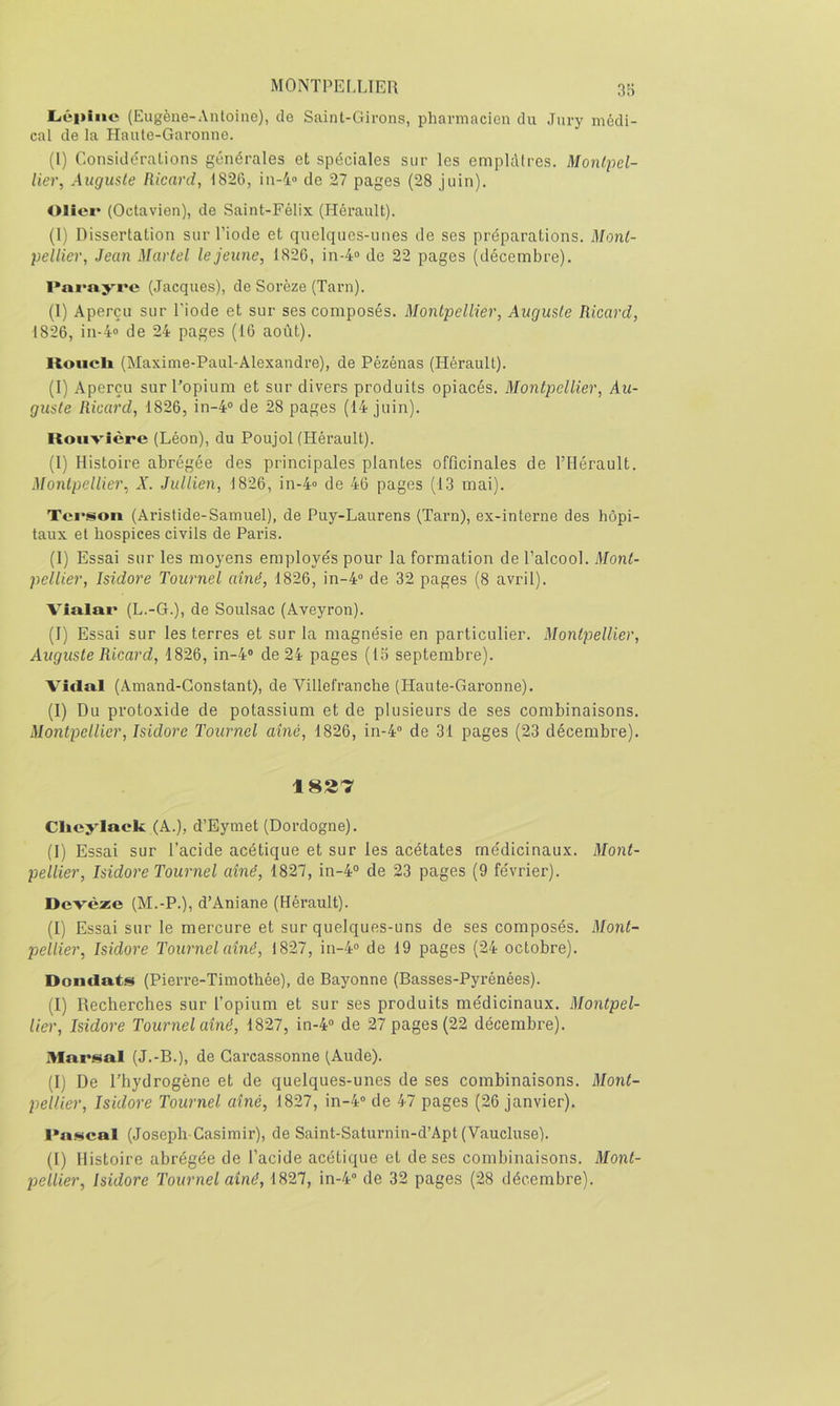 MONÏPEI.LIER 3f5 Liéi>iiie (Eugène-Antoine), de Saint-Girons, pharmacien du Jury médi- cal de la îlaute-Garonne. (1) Conside'rations générales et spéciales sur les empldtres. Montpel- lier, Auguste Ricard, 1826, in-4“ de 27 pages (28 juin). Olier (Octavien), de Saint-Félix (Hérault). (1) Dissertation sur l’iode et quelques-unes de ses préparations. Mont- pellier, Jean Martel le jeune, 1826, in-4» de 22 pages (décembre). l*ai*a.yi’c (Jacques), de Sorèze (Tarn). (1) Aperçu sur l'iode et sur ses composés. Montpellier, Auguste Ricard, 1826, in-4o de 24 pages (16 août). lloiicli (Maxime-Paul-Alexandre), de Pézénas (Hérault). (I) Aperçu sur l’opium et sur divers produits opiacés. Montpellier, Au- guste Ricard, 1826, in-4° de 28 pages (14 juin). Koiivîère (Léon), du Poujol (Héi’ault). (1) Histoire abrégée des principales plantes officinales de l’Hérault. Montpellier, X. Jullien, 1826, in-4» de 46 pages (13 mai). Tci’son (Aristide-Samuel), de Puy-Laurens (Tarn), ex-interne des hôpi- taux et hospices civils de Paris. (1) Essai sur les moyens employés pour la formation de l’alcool. Mont- pellier, Isidore Tournel aîné, 1826, in-4” de 32 pages (8 avril). Vîalai* (L.-G.), de Soulsac (Aveyron). (1) Essai sur les terres et sur la magnésie en particulier. Montpellier, Auguste Ricard, 1826, in-4” de 24 pages (15 septembre). Vidal (Amand-Gonstant), de Villefranche (Haute-Garonne). (I) Du protoxide de potassium et de plusieurs de ses combinaisons. Montpellier, Isidore Tournel aîné, 1826, in-4” de 31 pages (23 décembre). 1827 Clieylack (A.), d’Eymet (Dordogne). (I) Essai sur l’acide acétique et sur les acétates médicinaux. Mont- pellier, Isidore Tournel aîné, 1827, in-4“ de 23 pages (9 février). Devéase (M.-P.), d’Aniane (Hérault). (I) Essai sur le mercure et sur quelques-uns de ses composés. Mont- pellier, Isidore Tournel aîné, 1827, in-4” de 19 pages (24 octobre). Dondats (Pierre-Timothée), de Bayonne (Basses-Pyrénées). (I) Recherches sur l’opium et sur ses produits médicinaux. Montpel- lier, Isidore Tournel aîné, 1827, in-4” de 27 pages (22 décembre). Marital (J.-B.), de Carcassonne (Aude). (I) De l’hydrogène et de quelques-unes de ses combinaisons. Mont- pellier, Isidore Tournel aîné, 1827, in-4” de 47 pages (26 janvier). I*ascal (Joseph-Casimir), de Saint-Saturnin-d’Apt (Vaucluse). (I) Histoire abrégée de l’acide acétique et de ses combinaisons. Mont-