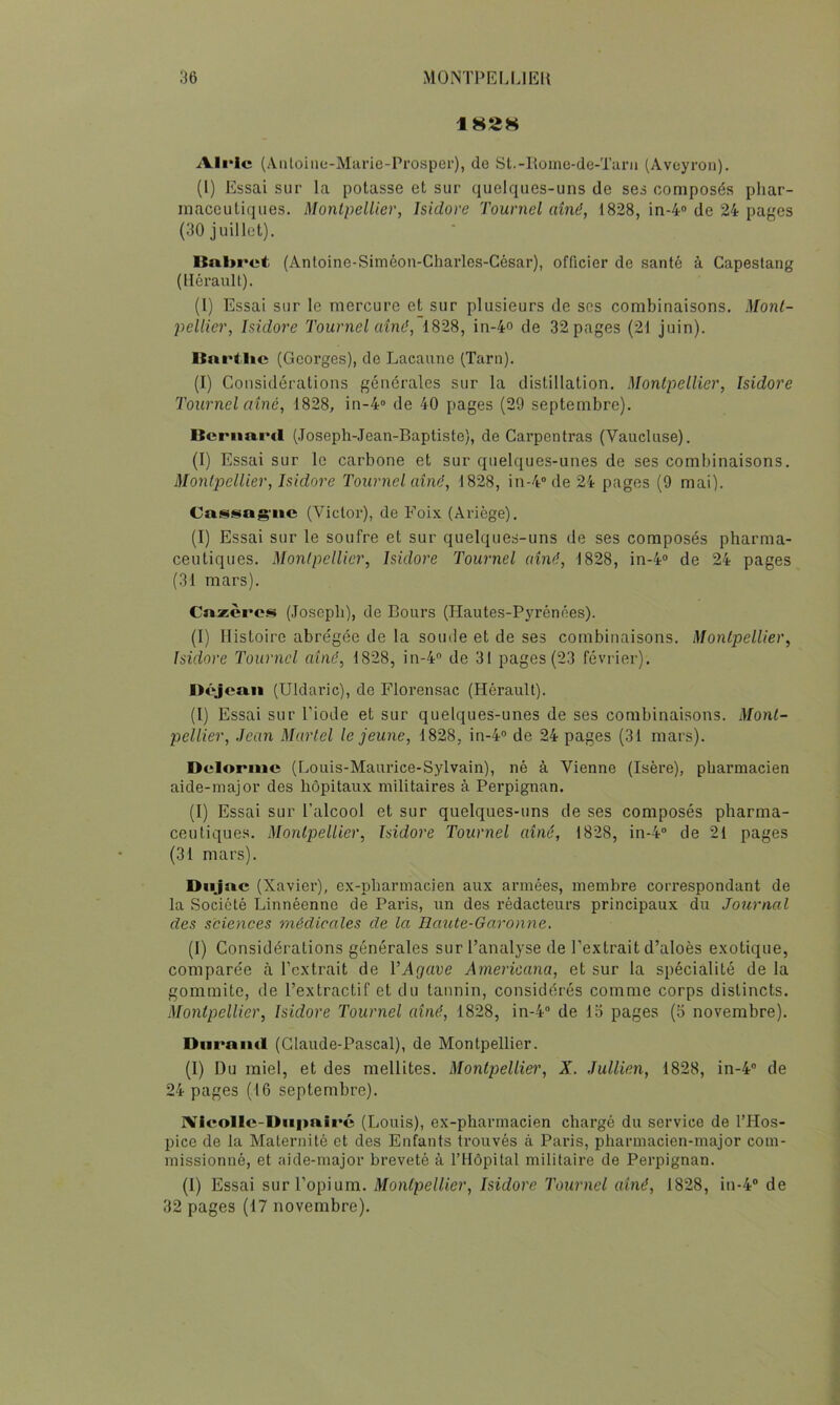 182H Ali'ic (Aiiloiiicj-Marie-Pi’osper), de St.-Roine-de-Turii (Aveyron). (1) Essai sur la potasse et sur quelques-uns de ses composés phar- maceutiques. Montpellier, Isidore Tournel aîné, 1828, in-4® de 24 pages (30 juillet). Bnl>ret (Anloine-Siméon-Charles-César), officier de santé à Capeslang (Hérault). (l) Essai sur le mercure et sur plusieurs de scs combinaisons. Mont- pellier, Isidore Tournel aîné, 1828, in-4o de 32 pages (21 juin). Bnrllic (Georges), de Lacaune (Tarn). (I) Considérations générales sur la distillation. Montpellier, Isidore Tournel aîné, 1828, in-4® de 40 pages (29 septembre). Bernard (Joseph-Jean-Baptiste), de Carpentras (Vaucluse). (I) Essai sur le carbone et sur quelques-unes de ses combinaisons. Montpellier, Isidore Tournel aîné, 1828, in-4® de 24 pages (9 mai). Cni^f^ias'iie (Victor), de Foix (Ariège). (I) Essai sur le soufre et sur quelques-uns de ses composés pharma- ceutiques. Montpellier, Isidore Tournel aîné, 1828, in-4® de 24 pages (31 mars). Cnzèros (Joseph), de Bours (Hautes-Pyrénées). (I) Histoire abrégée de la soude et de ses combinaisons. Montpellier, Isidore Tournel aîné, 1828, in-4® de 31 pages (23 février). Déjenn (Uldaric), de Florensac (Hérault). (I) Essai sur l’iode et sur quelques-unes de ses combinaisons. Mont- pellier, Jean Martel le jeune, 1828, in-4® de 24 pages (31 mars). Delorme (Louis-Maurice-Sylvain), né à Vienne (Isère), pharmacien aide-major des hôpitaux militaires à Perpignan. (I) Essai sur l’alcool et sur quelques-uns de ses composés pharma- ceutiques. Montpellier, Isidore Tournel aîné, 1828, in-4® de 21 pages (31 mars). DnJ ne (Xavier), ex-pharmacien aux armées, membre correspondant de la Société Linnéenne de Pai’is, un des rédacteurs principaux du Journal des sciences médicales de la Haute-Garonne, (I) Considérations générales sur l’analyse de l’extrait d’aloès exotique, comparée à l’extrait de VAgave Àmericana, et sur la spécialité de la gommite, de l’extractif et du tannin, considérés comme corps distincts. Montpellier, Isidore Tournel aîné, 1828, in-4® de lo pages (5 novembre). Diiraiiil (Claude-Pascal), de Montpellier. (1) Du miel, et des mellites. Montpellier, X. Jullien, 1828, in-4® de 24 pages (16 septembre). IVIcolIc-Diipaîré (Louis), ex-pharmacien chargé du service de l’Hos- pice de la Maternité et des Enfants trouvés à Paris, pharmacien-major com- missionné, et aide-major breveté à l’Hôpital militaire de Perpignan. (1) Essai sur l’opium. Montpellier, Isidore Tournel aîné, 1828, in-4® de 32 pages (17 novembre).