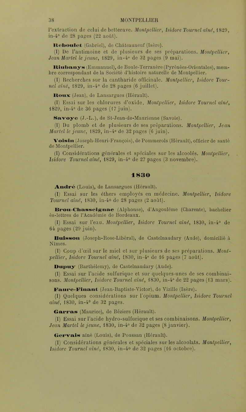 l’extracLiou de celui de betterave. Monlpellier, Isidore Tournel aîné, 1829, in-4° de 28 pages (22 août). Koltoiilet (Gabriel), de Ghàteauneuf (Isère). (1) De l’antimoine et de plusieurs de ses préparations. Monlpellier, Jean Martel le jeune, 1829, 111-4» de 32 pages (9 mai). Kiiil)n.ny.<i« (Emmanuel), de Boule-Terranère (Pyrénées-ürientales), mem- bre correspondant de la Société d’histoire naturelle de Montpellier. (1) Recherches sur la cantharide officinale. Monlpellier, Isidore Tour- nel aîné, 1829, in-4“ de 28 pages (6 juillet). lioiix (Jean), de Lansargues (Hérault). (1) Essai sur les chlorures d’oxide. Montpellier, Isidore Tournel aîné, 1829, in-4® de 36 pages (17 Juin). Savoye (J.-L.), de St-Jean-de-Maurienne (Savoie). (l) Du plomb et de plusieurs de ses préparations. Monlpellier, Jean Martel le jeune, 1829, in-4» de 32 pages (6 juin). Voli^iii (.loseph-Henri-François), de Pommerols (Hérault), officier de santé de Montpellier. (I) Considérations générales et spéciales sur les alcoolés. Monlpellier, Isidore Tournel aîné, 1829, in-4° de 27 pages (3 novembre). 1830 Aiulré (Louis), de Lansargues (Hérault). (I) Essai sur les éthers employés en médecine. Monlpellier, Isidore Tournel aîné, 1830, in-4o de 28 pages (2 août). Bi'oii-Cliasscig'iiac (Alphonse), d’Angoulême (Charente), bachelier ès-letti’es de l’Académie de Bordeaux. (I) Essai sur l’eau. Montpellier, Isidore Tournel aîné, 1830, in-4“ de 64 pages (29 juin). Bui^ssoii (Joseph-Rose-Libéral), de Gastelnaudary (Aude), domicilié à Nîmes. (I) Coup d’œil sur le miel et sur plusieurs de ses préparations. Mont- pellier, Isidore Tournel aîné, 1830, in-4» de 16 pages (7 août). Diipiiy (Barthélemy), de Gastelnaudary (Aude). (1) Essai sur l’acide sulfurique et sur quelques-unes de ses combinai- sons. Montpellier, Isidore Tournel aîné, 1830, in-4» de 22 pages (13 mars). Faiire-Fiuaiit (Jean-Baptiste-Victor), de Vizille (Isère). (I) Quelques considérations sur l’opium. Montpellier, Isidore Tournel aîné, 1830, in-4° de 32 pages. Garras (Maurice), de Béziei’S (Hérault). (I) Essai sur l’acide hydro-sulfurique et ses combinaisons. Montpellier, Jean Martel le jeune, 1830, in-4“ de 32 pages (8 janvier). Gervaiü» ainé (Louis), de Poussan (Hérault). (I) Considérations générales et spéciales sur les alcoolats. Monlpellier, Isidore Tournel aîné, 1830, in-4° de 32 pages (16 octobre).