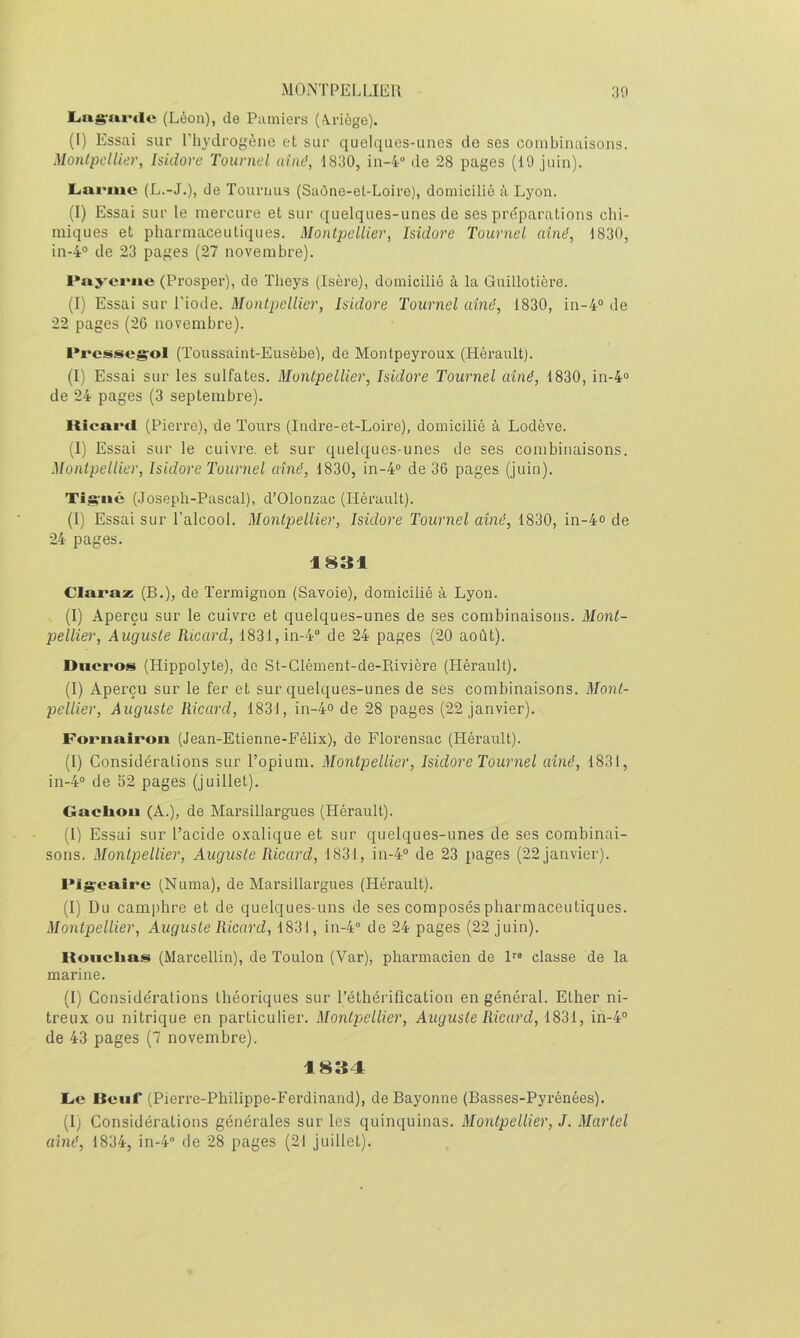 Liag-iiftlc (Léon), de Pumiers (rVriège). (l) Essai sur ITiydrogèiie et sur quelques-unes de ses combinaisons. Montpelliev, Isidore Tournel aîné, 1830, in-4“ de 28 pages (19 juin). Larme (L.-J.), de Tournas (Saône-et-Loire), domicilié à Lyon. (1) Essai sur le mercure et sur quelques-unes de ses préparations chi- miques et pharmaceutiques. Montpellier, Isidore Tournel aîné, 1830, in-4“ de 23 pages (27 novembre). Paj'ciMie (Prosper), de Theys (Isère), domicilié à la Guillotière. (I) Essai sur l'iode. Montpellier, Isidore Tournel aîné, 1830, in-4“ de 22 pages (26 novembre). Prcssegrol (Toussaint-Eusèbe), de Montpeyroux (Hérault). (I) Essai sur les sulfates. Montpellier, Isidore Tournel aîné, 1830, in-4“ de 24 pages (3 septembre). Kîeai'il (Pierre), de Tours (Indre-et-Loire), domicilié à Lodève. (1) Essai sur le cuivre, et sur quelques-unes de ses combinaisons. Montpellier, Isidore Tournel aîné, 1830, in-4“ de 36 pages (juin). Tig'iié (Joseph-Pascal), d’Olonzac (Hérault). (I) Essai sur l’alcool. Montpellier, Isidore Tournel aîné, 1830, in-4o de 24 pages. 1831 Claraz (B.), de ïermignon (Savoie), domicilié à Lyon. (I) Aperçu sur le cuivre et quelques-unes de ses combinaisons. Mont- pellîer, Auguste Ricard, 1831, in-4 de 24 pages (20 août). Diicros (Hippolyte), do St-Glément-de-Rivière (Hérault). (I) Aperçu sur le fer et sur quelques-unes de ses combinaisons. Moiit- pellier, Auguste Ricard, 1831, in-4» de 28 pages (22 janvier). Fornaîroii (Jean-Etienne-Félix), de Florensac (Hérault). (I) Considérations sur l’opium. Montpellier, Isidore Tournel aîné, 1831, in-4° de 52 pages (juillet). Gaclioii (A.), de Marsillargues (Hérault). (I) Essai sur Tacide oxalique et sur quelques-unes de ses combinai- sons. Montpellier, Auguste Ricard, 1831, in-4“ de 23 pages (22 janvier). FIg’caire (Numa), de Marsillargues (Hérault). (1) Du camphre et de quelques-uns de ses composés pharmaceutiques. Montpellier, Auguste Ricard, 1831, in-4 de 24 pages (22 juin). Koiiclmss (Marcellin), de Toulon (Var), pharmacien de 1“ classe de la marine. (I) Considérations théoriques sur Téthérification en général. Ether ni- treux ou nitrique en particulier. Montpellier, Auguste Ricard, 1831, in-4° de 43 pages (7 novembre). 1834 Le Iteiif (Pierre-Philippe-Ferdinand), de Bayonne (Basses-Pyrénées). (I) Considérations générales sur les quinquinas. Montpellier, J. Martel aîné, 1834, in-4 de 28 pages (21 juillet).
