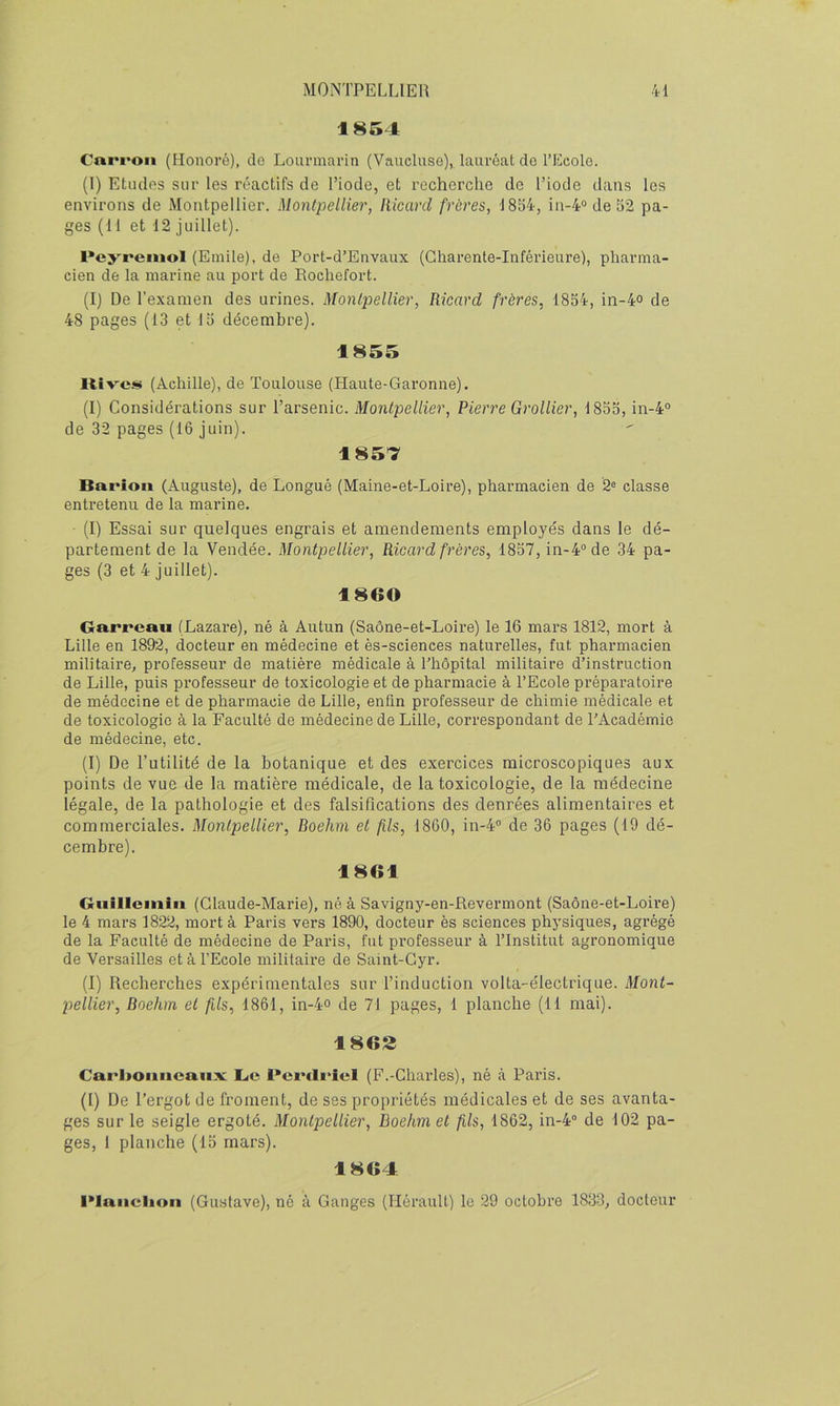 1854 Cni*i>oii (Honoré), do Lourniarin (Vaucluse), lauréat do l’Ecolo. (1) Etudes sur les réactifs de l’iode, et recherche de l’iode dans les environs de Montpellier. Montpellier, Ilicard frères, 1854, in-4“de52 pa- ges (11 et 12 juillet). l•e>’'rellloI (Emile), de Port-d’Euvaux (Charente-Inférieure), pharma- cien de la marine au port de Rochefort. (I) De l'examen des urines. Montpellier, Ricard frères, 1854, in-4° de 48 pages (13 et 15 décembre). 1855 Itîves (Achille), de Toulouse (Plaute-Garonne). (I) Considérations sur l’arsenic. Montpellier, Pierre Grollier, 1855, in-4“ de 32 pages (16 juin). 1857 Bat’ioii (Auguste), de Longué (Maine-et-Loire), pharmacien de 2® classe entretenu de la marine. (I) Essai sur quelques engrais et amendements employés dans le dé- partement de la Vendée. Montpellier, Ricard frères, 1857, in-4“ de 34 pa- ges (3 et 4 juillet). 1860 Garreau (Lazare), né à Autun (Saône-et-Loire) le 16 mars 1812, mort à Lille en 1892, docteur en médecine et ès-sciences natiu’elles, fut pharmacien militaire, professeur de matière médicale à l’hôpital militaire d’instruction de Lille, puis professeur de toxicologie et de pharmacie à l’Ecole préparatoire de médecine et de pharmacie de Lille, enfin professeur de chimie médicale et de toxicologie à la Faculté de médecine de Lille, correspondant de l'Académie de médecine, etc. (I) De l’utilité de la botanique et des exercices microscopiques aux points de vue de la matière médicale, de la toxicologie, de la médecine légale, de la pathologie et des falsifications des denrées alimentaires et commerciales. Montpellier, Roehm et fils, 1860, in-4® de 36 pages (19 dé- cembre). 1861 Giiillcinin (Claude-Marie), né à Savigny-en-Revermont (Saône-et-Loire) le 4 mars 1822, mort à Paris vers 1890, docteur ès sciences physiques, agrégé de la Faculté de médecine de Paris, fut professeur à l’Institut agronomique de Versailles et à l’Ecole militaire de Saint-Gyr. (I) Recherches expérimentales sur l’induction volta-électrique. Mont- pellier, Roehm et fils, 1861, in-4o de 71 pages, 1 planche (11 mai). 1862 Carl>oimcuiixc l<e Pertlrîel (F.-Charles), né <à Paris. (I) De l’ergot de froment, de ses propriétés médicales et de ses avanta- ges sur le seigle ergoté. Montpellier, Roehm et fils, 1862, in-4“ de 102 pa- ges, 1 planche (15 mars). 1864 l*laiiclion (Gustave), né à Gauges (Hérault) le 29 octobre 1833, docteur