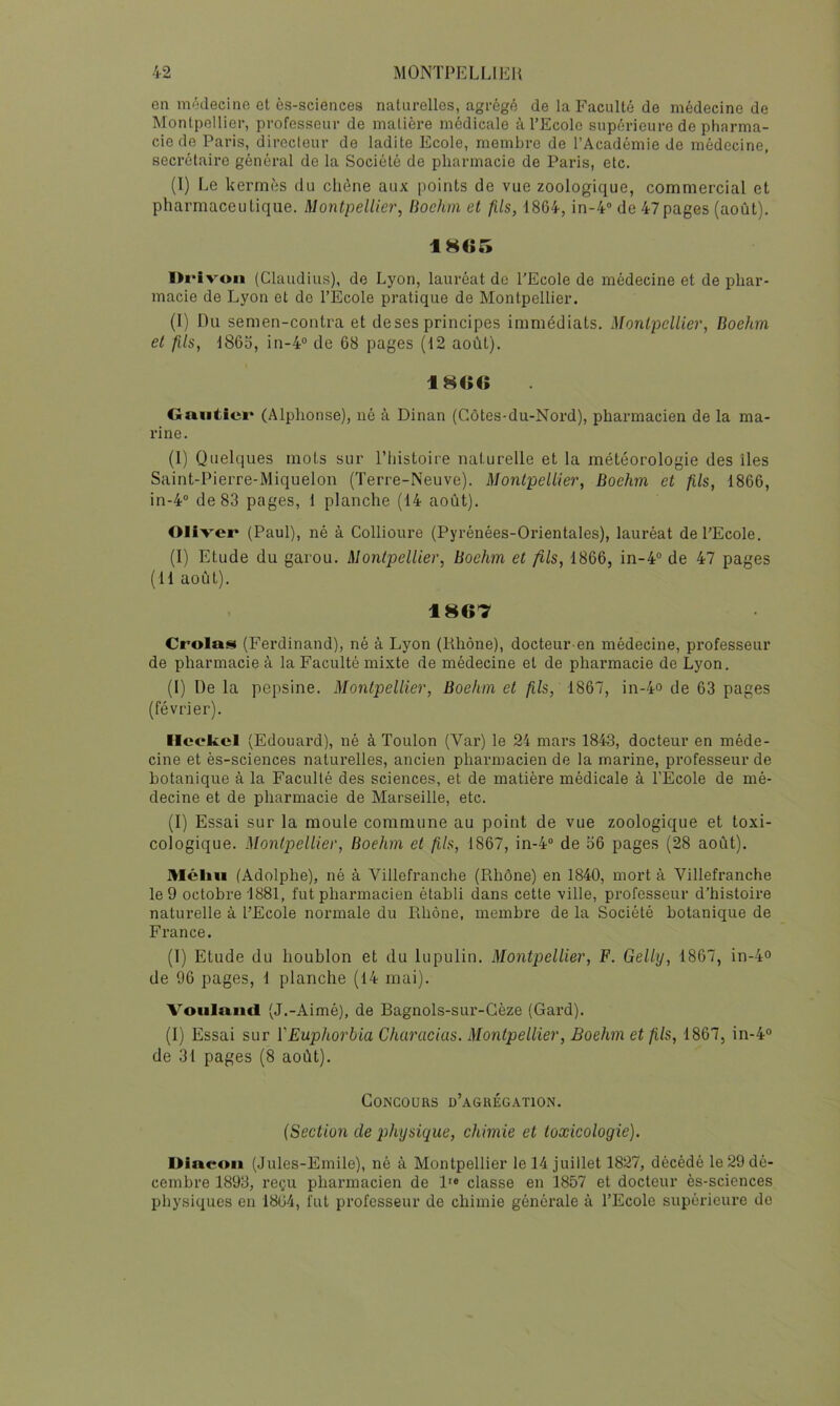 en médecine et ès-sciences naturelles, agrégé de la Faculté de médecine de Montpellier, professeur de matière médicale à l’Ecole supérieure de pharma- cie de Paris, directeur de ladite Ecole, membre de l’Académie de médecine, secrétaire général de la Société de pharmacie de Paris, etc. (l) Le kermès du chêne aux points de vue zoologique, commercial et pharmaceutique. Montpellier, lioehm et fils, 1864, in-4“ de 47pages (août). l>i‘ivoii (Claudius), de Lyon, lauréat do l’Ecole de médecine et de phar- macie de Lyon et de l’Ecole pratique de Montpellier. (I) Du semen-contra et deses principes immédiats. Montpellier, Boehm et fils, 1865, in-4“ de 68 pages (12 août). Gautier (Alphonse), né à Dinan (Côtes-du-Nord), pharmacien de la ma- rine. (1) Quelques mots sur l’iiistoire naturelle et la météorologie des îles Saint-Pierre-Miquelon (Terre-Neuve). Montpellier, Boehm et fils, 1866, in-4 de 83 pages, 1 planche (14 août). Oliver (Paul), né à Collioure (Pyrénées-Orientales), lauréat de l’Ecole. (I) Etude du garou. Montpellier, Boehm et fils, 1866, in-4“ de 47 pages (11 août). 1867 Crolas (Ferdinand), né à Lyon (Rhône), docteur-en médecine, professeur de pharmacie à la Faculté mixte de médecine et de pharmacie de Lyon. (I) De la pepsine. Montpellier, Boehm et fils, 1867, in-4o de 63 pages (février). Ilcokcl (Edouard), né à Toulon (Var) le 24 mars 1843, docteur en méde- cine et ès-sciences naturelles, ancien pharmacien de la marine, professeur de botanique à la Faculté des sciences, et de matière médicale à l’Ecole de mé- decine et de pharmacie de Marseille, etc. (I) Essai sur la moule commune au point de vue zoologique et toxi- cologique. Montpellier, Boehm et fils, 1867, in-4 de 56 pages (28 août). Mcliu (Adolphe), né à Villefranche (Rhône) en 1840, mort à Villefranche le 9 octobre 1881, fut pharmacien établi dans cette ville, professeur d’histoire naturelle à l’Ecole normale du Rhône, membre de la Société botanique de France. (1) Etude du houblon et du lupulin. Montpellier, F. Gelly, 1867, in-4° de 96 pages, 1 planche (14 mai). Voula.ncl (J.-Aimé), de Bagnols-sur-Gèze (Gard). (I) Essai sur VEuphorbia Characius. Montpellier, Boehm et fils, 1867, in-4“ de 31 pages (8 août). Concours d’aguég.\tion. (Section de physique, chimie et toxicologie). Dincoii (Jules-Emile), né à Montpellier le 14 juillet 1827, décédé le 29 dé- cembre 1893, reçu pharmacien de l'« classe en 1857 et docteur ès-sciences physiques en 1864, fut professeur de chimie générale à l’Ecole supérieure de
