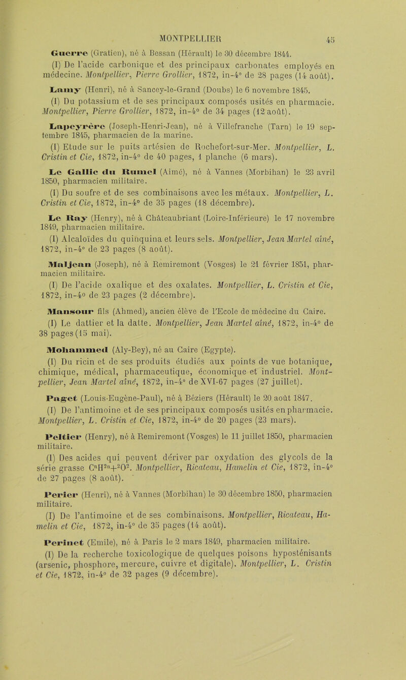 MONTPEM.lEll Guerre (Gratieii), né à Bossan (Iléranlt) le 30 décembre 1844. (I) De l’acide carbonique et des principaux carbonates employés en médecine. Monipellier^ Pierre GrolUer, 1872, in-4“ de 28 pages (14 août). L.miiy' (Henri), né à Sancey-le-Grand (Doubs) le 6 novembre 1845. (I) Du potassium et de ses principaux composés usités en pharmacie. Montpellier, Pierre GrolUer, 1872, in-4° de 34 pages (12 août). Liuijoyrère (.Joseph-Henri-Joan), né à Villefranclie (Tarn) le 19 sep- tembre 1845, pharmacien de la marine. (I) Etude sur le puits artésien de Uochefort-sur-Mer. Montpellier, L. Cristinet de, 1872, in-4“ de 40 pages, 1 planche (6 mars). L<e Grtllîc tlu Rtimcl (Aime), né à Vannes (Morbihan) le 23 avril 1850, pharmacien militaire. (I) Du soufre et de ses combinaisons avec les métaux. Montpellier, L. Cristin et de, 1872, in-4“ de 35 pages (18 décembre). Le Ray (Henry), né à Ghâteaubriant (Loire-Inférieure) le 17 novembre 1849, pharmacien militaire. (I) Alcaloïdes du quinquina et leurs sels. Montpellier, Jean Martel aîné, 1872, in-4” de 23 pages (8 août). Mal Jean (Joseph), né à Remiremont (Vosges) le 21 février 1851, phar- macien militaire. (I) De l’adde oxalique et des oxalates. Montpellier, L. d'istin et de, 1872, in-4o de 23 pages (2 décembre). Mansoiir fils (Ahmed), ancien élève de TEcole de médecine du Caire. (I) Le dattier et la datte. Montpellier, Jean Martel aîné, 1872, in-4“ de 38 pages (15 mai). Moliaiumed (Aly-Bey), né au Caire (Egypte). (I) Du ricin et de ses produits étudiés aux points de vue botanique, chimique, médical, pharmaceutique, économique et industriel. Mo7it- pellier, Jean Martel aîné, 1872, in-4“ deXVI-67 pages (27 juillet). Pas’ct (Louis-Eugène-Paul), né à Béziers (Hérault) le 20 août 1847. (I) De l’antimoine et de ses principaux composés usités en pharmacie. Montpellier, L. Cristin et de, 1872, 1^4“ de 20 pages (23 mars). Peltîer (Henry), né à Remiremont (Vosges) le 11 juillet 1850, pharmacien militaire. (1) Des acides qui peuvent de'river par oxydation des glycols de la série grasse Montpellier, Ricateau, Hamelin et de, 1872, in-4‘> de 27 pages (8 août). Perler (Henri), né à Vannes (Morbihan) le 30 décembre 1850, pharmacien militaire. (I) De l’antimoine et de ses combinaisons. Montpellier, Ricateau, Ha- melin et de, 1872, in-4'’ de 35 pages (14 août). Perinefc (Emile), né à Paris le 2 mars 1849, pharmacien militaire. (1) De la recherche toxicologique de quelques poisons hyposténisants (arsenic, phosphore, mercure, cuivre et digitale). Montpellier, L. Cristin et de, 1872, in-4“ de 32 pages (9 décembre).