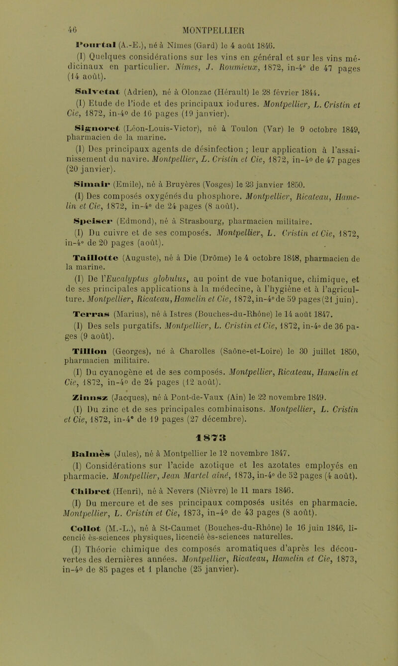 l*oiirtnl (A.-E.), né à Nîmes (Gard) le 4 août 1840. (I) Quelques considéralions sur les vins en général et sur les vins mé- dicinaux en particulier. Nimes, J. Roumieux, 1872, in-4 de 47 pages (14 août). Snlvctat (Adrien), né à Olonzac (Hérault) le 28 février 1844. (I) Etude de l’iode et des principaux iodures. MonlpelUer, L. Cristin et de, 1872, in-4o de 10 pages (19 janvier). Sig'iioret (Léon-Louis-Victor), né à Toulon (Var) le 9 octobre 1849, pharmacien de la marine. (1) Des principaux agents de désinfection ; leur application à l’assai- nissement du navire. Montpellier, L. Crislin et de, 1872, in-4o de 47 pages (20 janvier). Siinair (Emile), né à Bruyères (Vosges) le 23 janvier 1850. (I) Des composés oxygénés du phosphore. Montpellier, Ricateau, Hume- lin et de, 1872, in-4° de 24 pages (8 août). Speiscr (Edmond), né à Strasbourg, pharmacien militaire. (1) Du cuivre et de ses composés. Montpellier, L. distin et de, 1872, in-4“ de 20 pages (août). Taillotte (Auguste), né à Die (Drôme) le 4 octobre 1848, pharmacien de la marine. (1) De l'Eucalyptus globulus, au point de vue botanique, chimique, et de ses principales applications à la médecine, à l’hygiène et à l’agricul- ture. Montpellier, Ricateau,Hamelin et de, 1872,in-4°de 59 pages(21 juin). Terras (Marins), né à Istres (Bouches-du-Rhône) le 14 août 1847. (1) Des sels purgatifs. Montpellier, L. d'istinet de, 1872, in-4» de 36 pa- ges (9 août). Tillion (Georges), né à Charolles (Saône-et-Loire) le 30 juillet 1850, pharmacien militaire. (I) Du cyanogène et de ses composés. Montpellier, Ricateau, Hamelin et de, 1872, in-4o de 24 pages (12 août). Zinnsz (Jacques), né à Pont-de-Vaux (Ain) le 22 novembre 1849. (I) Du zinc et de ses principales combinaisons. Montpellier, L. d'istin et de, 1872, in-4“ de 19 pages (27 décembre). 1873 Balniès (Jules), né à Montpellier le 12 novembre 1847. (I) Considérations sur l’acide azotique et les azotates employés en pharmacie. Montpellier, Jean Martel aîné, 1873, in-4® de 52 pages (4 août). Cliibrct (Henri), né à Nevers (Nièvre) le 11 mars 1846. (I) Du mercure et de ses principaux composés usités en pharmacie. Montpellier, L. d'istin et de, 1873, in-4° de 43 pages (8 août). Collot (M.-L.), né à St-Gaumet (Bouches-du-Rhône) le 16 juin 1846, li- cencié ès-sciences physiques, licencié ès-sciences naturelles. (I) Théorie chimique des composés aromatiques d’après les décou- vertes des dernières années. Montpellier, Ricateau, Hamelin et Cie, 1873, in-4o de 85 pages et 1 planche (25 janvier).