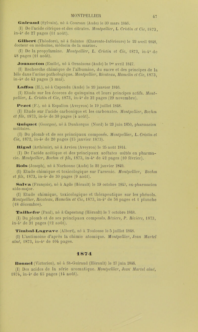 Cinirmicl (Sjivain), né à Goursan (Aude) le 30 mars 18'tG. (I) De l’cacide citrique et des citrates. Montpellier, L. Crîstin et de, 1873, in-4'’ de 27 pages (Il août). Gilbert (Théodore), né à Saintes (Charente-Inférieure) le 22 avril 1848, docteur en médecine, médecin de la marine. (I) De la propylamine. Montpellier, L. Crîstin et Cie, 1873, in-4° de 48 pages (11 août). Joimiieton (Emile), né à Ornaisons (Aude) le 1 avril 1847. (I) Recherche chimique de l’alhumine, du sucre et des principes de la bile dans rurine pathologique. Montpellier, Ricateau, Hamelin et Cie, 1873, in-4o de 43 pages (5 mai). LnfToii (H.), né à Gapendu (Aude) le 23 janvier 1846. (1) Etude sur les écorces de quinquina et leurs principes actifs. Mont- pellier, L. Cristinet Cie, 1873, in-4“ de 32 pages (29 novembre). Vcxct (F.), né à Espalion (Aveyron) le 19 juillet 1848. (I) Etude sur l’acide carbonique et les carbonates. Montpellier, Boehm et fils, 1873, in-4» de 30 pages (4 août). Qiiifinct (Georges), né à Dunkerque (Nord) le 23 juin 1850, pharmacien militaire. (1) Du plomb et de ses principaux compose's. Montpellier, L. Cristin et Cie, 1872, in-4o de 20 pages (13 janvier 1873). Ri^a.1 (Arthéinir), né à Arvieu (Aveyron) le 25 août 1844. (1) De l’acide acétique et des principaux acétates usités en pharma- cie. Montpellier, Boehm et fils, 1873, in-4“ de 42 pages (10 février). Rols (Joseph), né à Narbonne (Aude) le 22 janvier 1849. (1) Etude chimique et toxicologique sur l’arsenic. Montpellier, Boehm et fils, 1873, in-40 de 30 pages (9 août). Salva, (François), né à Agde (Hérault) le 19 octobre 1847, ex-pharmacien aide-major. (I) Etude chimique, toxicologique et thérapeutique sur les phénols. Montpellier, Ricateau, Hamelin et Cie, 1873, in-4” de 56 pages et 1 planche (18 décembre). Tailbefer (Paul), né à Capestang (Hérault) le 7 octobre 1848. (1) Du jDlomb et de ses principaux composés. Béziers, P. Rivière, 1873, in-4” de 31 pages (12 août). Timl>al-L<ag-rave (Albert), né à Toulouse le 5 juillet 1848. (I) L’antimoine d’après la chimie atomique. Montpellier, Jean Martel aîné, 1873, in-4” de 104 pages. 1874 Itoancl (Victorien), né à St-Guiraud (Hérault) le 27 juin 1846. (1) Des acides de la série aromatique. Montpellier, Jean' Martel aîné, 1874, in-4” de 65 pages (14 août).