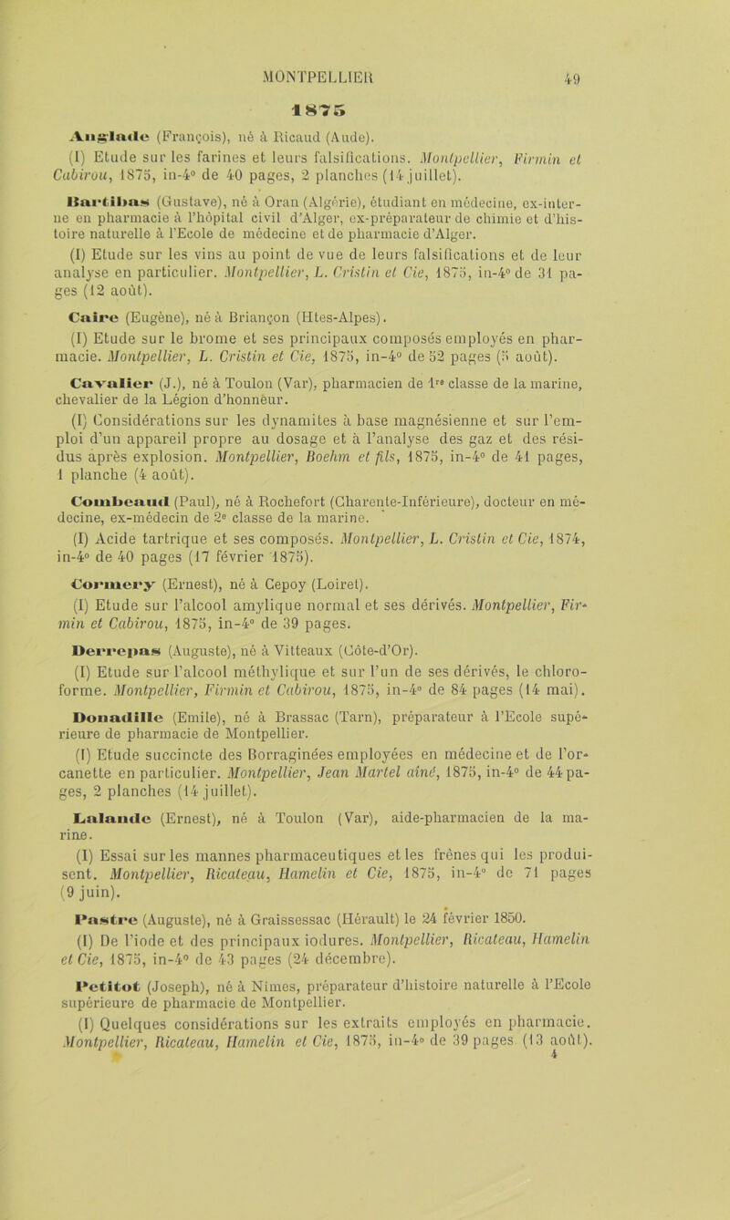 1875 Aii^-lnfle (Fraiiï.ois), né à Ricaud (Aude). (1) Etude sui' les farines et leurs falsilicatioiis. Montpellier, Firmin el Cabirou, 1873, in-4° de 40 pages, 2 planches (14 juillet). (Ginstave), né à Oran (.Algérie), étudiant eu médecine, ex-inter- ne eu pharmacie à l’hôpilal civil d’Alger, ex-préparateur de chimie et d’his- toire naturelle à l’Ecole de médecine et de pharmacie d’Alger. (I) Etude sur les vins au point de vue de leurs falsirications et de leur analyse en particulier. Montpellier, L. CrUtin el de, 1873, in-4® de 31 pa- ges (12 août). Caire (Eugène), né à Briançon (Htes-Alpes). (I) Etude sur le brome et ses principaux composés employés en phar- macie. Montpellier, L. Cristin et de, 1873, in-4“ de 32 pages (3 août). Cavalier (J.), né à Toulon (Var), pharmacien de classe de la marine, chevalier de la Légion d’honnèur. (1) Considérations sur les dynamites à base magnésienne et sur l’em- ploi d’un appareil propre au dosage et à l’analyse des gaz et des rési- dus après explosion. Montpellier, Boehm et fils, 1875, in-4° de 41 pages, 1 planche (4 août). Couiljcaiid (Paul), né à Rochefort (Charente-Inférieure), docteur en mé- decine, ex-médecin de 2^ classe de la marine. (I) Acide tartrique et ses composés. Montpellier, L, d'istin et de, 1874, in-4“ de 40 pages (17 février 1875). Cormery (Ernest), né à Cepoy (Loiret). (1) Etude sur l’alcool amylique normal et ses dérivés. Montpellier, Ft?’* min et Cabirou, 1875, in-4“ de 39 pages. Derrepas (Auguste), ué à Vitteaux (Côte-d’Or). (1) Etude sur l’alcool méthylique et sur l’un de ses dérivés, le chloro- forme. Montpellier, Firmin et Cabirou, 1875, in-4“ de 84 pages (14 mai). Donatlillc (Emile), né à Brassac (Tarn), préparateur à l’Ecole supé'^ rieure de pharmacie de Montpellier. (I) Etude succincte des Borraginées employées en médecine et de l’or- canette en particulier. Montpellier, Jean Martel aîné, 1875, in-4° de 44 pa- ges, 2 planches (14 juillet). Lialamlc (Ernest), né à Toulon (Var), aide-pharmacien de la ma- rine. (I) Essai sur les mannes pharmaceutiques et les frênes qui les produi- sent. Montpellier, Ricaleau, Hamelin et de, 1875, in-4 de 71 pages (9 juin). I*a.<!«tre (Auguste), né à Graissessac (Hérault) le 24 février 1850. (I) De l’iode et des principaux iodures. Montpellier, Ricateau, Hamelin et de, 1875, in-4° de 43 pages (24 décembre). l•ctîtot (Joseph), né à Nimes, préparateur d’histoire naturelle à l’Ecole supérieure de pharmacie de Montpellier. (1) Quelques considérations sur les extraits employés en pharmacie. Montpellier, Ricateau, Hamelin et de, 1875, in-4» de .39 pages (13 août). • 4