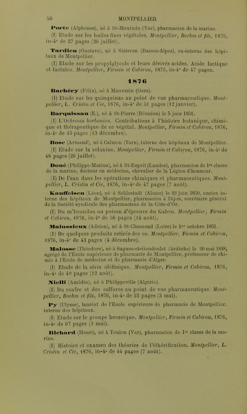 oO iMONTl‘ELI.lEU ■•oi'fe (Alphonse), né à St-Maximin (Var), pharmacien de la mai’iiio. (I) Etude sur les huiles fixes végétales. Montpellier, Boehmel fils, IS’lü, iii-4'’ de 27 pages (20 juillet). TniMlicii (Gustave), né à Sisteron (Basses-Alpes), ex-interne des hôpi- taux de Montpellier. (1) Etude sur les propylglycols et leurs dérivés acides. Acide lactique et lactatos. Montpellier, Firmin et Cabirou, 1875, in-4“ de 47 pages. Uni'ltéry (Félix), né à Mauvezin (Gers). (l) Etude sur les quinquinas au point de vue pharmaceutique. Mont- pellier, L. Crislin et Cie, 1876, in-4° de 51 pages (12 janvier). (E.), né à St-Pierre (Réunion) le 5 juin 1851. (1) VOclirosia borbonica. Contributions à l’histoire botanique, chimi- que et the'rapeutique de ce végétal. Montpellier, Firmin et Cabirou, 1876, in-4® de 45 pages (13 décembre). Ito.^e (Armand), né à Calmon (Tarn), interne des hôpitaux de Montpellier. (I) Etude sur la solanine. Montpellier, Firmin et Cabirou, 1876, in-4“de 48 pages (26 juillet). Doué (Philippe-Marius), né à St-Esprit (Landes), pharmacien de R® classe de la marine, docteur en médecine, chevalier de la Légion d’honneur. (1) De l’eau dans les opérations chimiques et pharmaceutiques. Mont- pellier, L. Cristin et Cie, 1876, in-4°de 47 pages (7 août). KaiiiToi.«cii (Léon), né à Schlestadt (Alsace) le 28 juin 1850, ancien in- terne des hôpitaux de Montpellier, pharmacien à Dijon, secrétaire général de la Société syndicale des pharmaciens de la Côte-d’Or. (I) Du m’boundou ou poison d’épreuve du Gabon. Montpellier, Firmin et Cabirou, 1876, in-4® de 56 pages (14 août). Maiiij^sieux (Adrien), né à St-Ghamond (Loire) le R® octobre 1851. (l) De quelques produits retirés des os. Montpellier, Firmin et Cabirou, 1876, in-4“ de 43 pages (4 décembre). Malos«4C (Théodore), né à Sagnes-et-Goudoulet (Ardèche) le 20 mai 1848, agrégé de l'Ecole supérieure de pharmacie de Montpellier, professeur de chi- mie à l’Ecole de médecine et de pharmacie d’Alger. (1) Etude de la série oléfinique. Montpellier, Firmin et Cabirou, 1876, in-4° de 49 pages (12 août). IViclli (Amédée), né à Philippeville (Algérie). (1) Du soufre et des sulfures au point de vue pharmaceutique. Mont- pellier, Boehm et fils, 1876, in-4<> de 52 pages (3 mai). (Ulysse), lauréat de l’Ecole supérieure de pharmacie de Montpellier, interne des hôpitaux. (1) Etude sur le groupe benzoïque. Montpellier, Firmin et Cabirou, 1876, in-4» de 67 pages (3 mai). lUclinml (Henri), né à Toulon (Var), pharmacien de l®® classe delà ma- rine. (1) Histoire et examen des théories de l'éthérification. Montpellier, L.