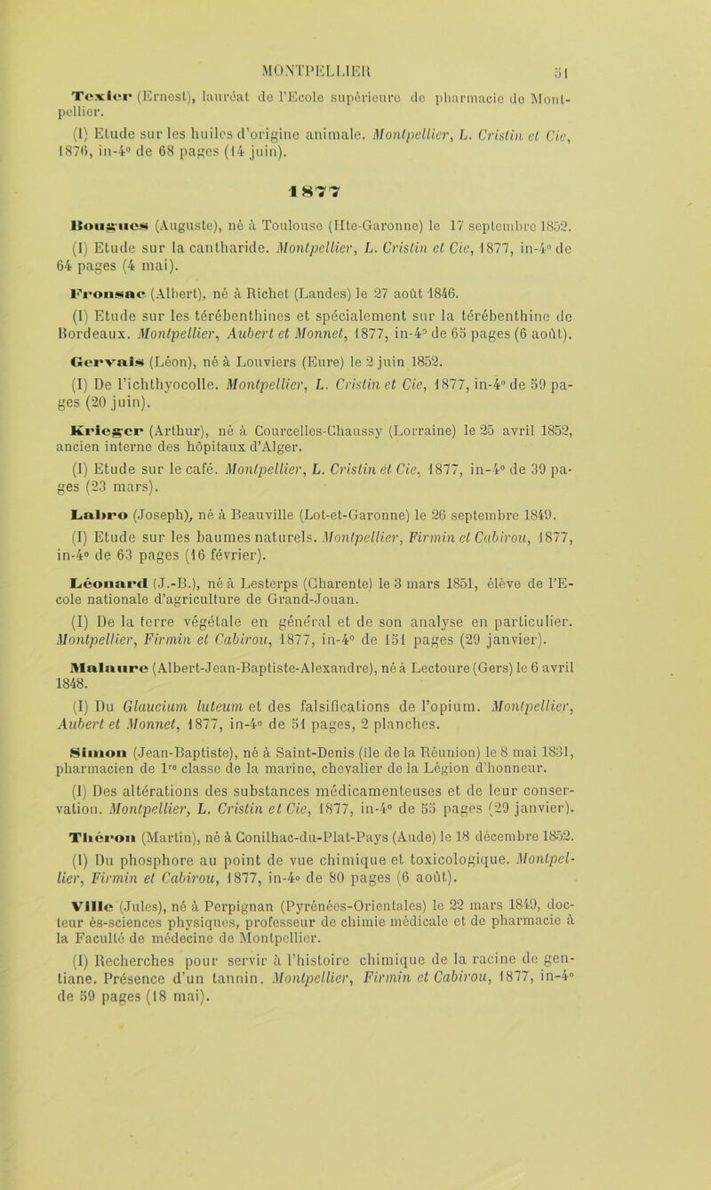 MO.NTPELUEIl -il Texlei* (Ernest), lauréat do l’Ecole supérieure do pharmacie do Mont- pellier. (1) Elude sur les huiles d’origine animale. Montpellier, L. Crislin el de, IS711, in-4® de 68 pages (14 juin). 1877 (Auguste), né à Toulouse (Hte-Garonne) le 17 scptonihrc ISüt?. (I) Etude sur la cantharide. Montpellier, L. Crislin et Cie, 1877, in-4'’de 64 pages (4 mai). Froii^siae (Albert), né à Richet (Landes) le 27 août 1846. (l) Etude sur les térébenthines et spécialement sur la térébenthine de Bordeaux. Montpellier, Aubert et Monnet, 1877, in-4'’ de 6b pages (6 août). Gei'vaîs (Léon), né à Louviers (Eure) le 2 juin 1852. (I) De l’ichthyocolle. Montpellier, L. Crislin et de, 1877, in-4” de 59 pa- ges (20 juin). Krieg'cr (Arthur), né à Courcelles-Chaussy (Lorraine) le 25 avril 1852, ancien interne des hôpitaux d’Alger. (1) Etude sur le café. Montpellier, L. Crislin et Cie, 1877, in-4” de 39 pa- ges (23 mars). Liai>ro (Joseph), né à Beauville (Lot-et-Garonne) le 26 septembre 1849. (I) Etude sur les baumes naturels. Montpellier, Firminet Cabirou, 1877, in-4” de 63 pages (16 février). Liéonard (J.-B.), né à Lesterps (Charente) le 8 mars 1851, élève de l’E- cole nationale d’agriculture de Grand-Jouan. (I) De la ferre végétale en géne'ral et de son analj’se en particulier. Montpellier, Firmin el Cabirou, 1877, in-4” de 151 pages (29 janvier). 3Ialaiirc (Albert-Jean-Baptiste-Alexandre), né à Lectoure (Gers) le 6 avril 1848. (1) Du Glaucium luteum et des falsifications de l’opium. Montpellier, Aubert et Monnet, 1877, in-4” de 51 pages, 2 planches. Simon (Jean-Baptiste), né à Saint-Denis (île de la Réunion) le 8 mai 1881, pharmacien de 1''” classe de la marine, chevalier delà Légion d’honneur. (1) Des altérations des substances médicamenteuses et de leur conser- vation. Montpellier, L. Crislin et Cie, 1877, iu-4” de 55 pages (29 janvier). Tiiéi'Oii (Martin), né à Gonilhac-du-Plat-Pays (Aude) le 18 décembre 1852. (1) Du phosphore au point de vue chimique et toxicologique. Montpel- lier, Firmin et Cabirou, 1877, in-4» de 80 pages (6 août). Ville (Jules), né à Perpignan (Pyrénées-Orientales) le 22 mars 1849, doc- teur ès-sciences physiques, professeur de chimie médicale et de pharmacie à la Faculté de médecine de Montpellier. (1) Recherches pour servir à l’iiistoire chimique de la racine de gen- tiane. Présence d’un tannin. Montpellier, Firmin et Cabirou, 1877, in-4”