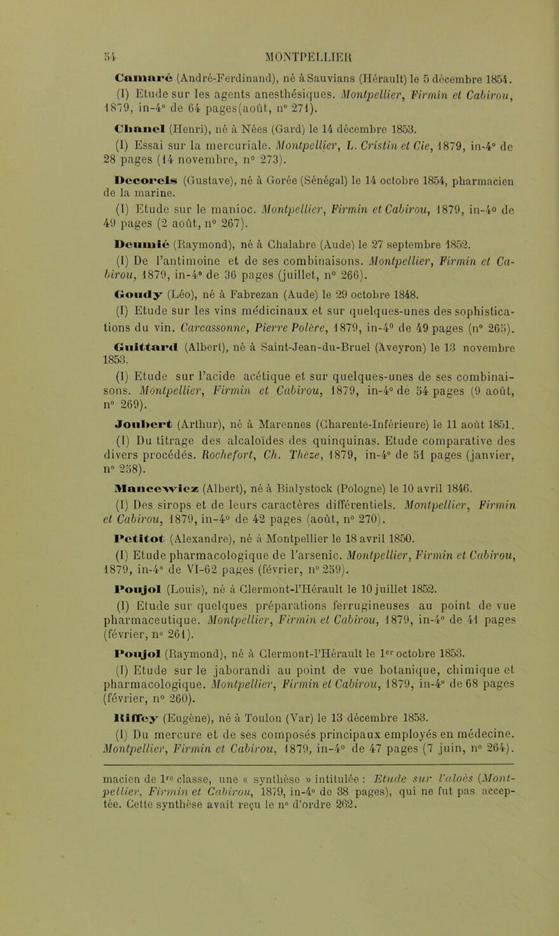 Cainnré (André-Ferdinand), né àSauvians (Hérault) le 5 décembre 1854. (I) Etude sur les agents anesthésiques. Montpellier^ Firmin et Cabirou, 1879, in-4“ de 64 pages(août, n° 271). Clmncl (Henri), né à Nées (Gard) le 14 décembre 1853. (1) Essai sur la mercuriale. Montpellier, L. Cristinet de, 1879, in-4“ de 28 pages (14 novembre, n° 273). Decoi’cl» (Gustave), né à Gorée (Sénégal) le 14 octobre 1854, pharmacien de la marine. (1) Etude sur le manioc. Montpellier, Firmin et Cabirou, 1879, in-4o de 49 pages (2 août, n° 267). Dcumié (Raymond), né à Cdialabre (Aude) le 27 septembre 1852. (1) De l’antimoine et de ses combinaisons. Montpellier, Firmin et Ca- birou, 1879, in-4® de 36 pages (juillet, n° 266). Goiidy (Léo), né à Fabrezan (Aude) le 29 octobre 1848. (I) Etude sur les vins médicinaux et sur quelques-unes des sophistica- tions du vin. Carcassonne, Pierre Polère, 1879, in-4® de 49 pages (n® 265). Oiiitta.nl (Albert), né à Saint-Jean-du-Bruel (Aveyron) le 13 novembre 1853. (1) Etude sur l’acide acétique et sur quelques-unes de ses combinai- sons. Montpellier, Firmin et Cabirou, 1879, in-4° de 54 pages (9 août, n® 269). Joiiliert (Arthur), né à Marennes (Charente-Inférieure) le 11 août 1851. (1) Du titrage des alcaloïdes des quinquinas. Etude comparative des divers procédés. Rochefort, Ch. Thùze, 1879, in-4® de 51 pages (janvier, n® 258). MaiicoviciB (Albert), né à Bialystock (Pologne) le 10 avril 1846. (I) Des sirops et de leurs caractères différentiels. Montpellier, Firmin et Cabirou, 1879, in-4° de 42 pages (août, n® 270). I*ctltot (Alexandre), né à Montpellier le 18 avril 1850. (I) Etude pharmacologique de l’arsenic. Montpellier, Firmin et Cabirou, 1879, in-4® de VI-62 pages (février, n®259). Poiijol (Louis), né à Glermont-l’Hérault le 10 juillet 1852. (1) Etude sur quelques préparations ferrugineuses au point de vue pharmaceutique. Montpellier, Firmin et Cabirou, 1879, in-4® de 41 pages (février, n» 261). l*oiijol (Raymond), né à Glermont-l’Hérault le 1®'' octobre 1853. (I) Etude sur le jaborandi au point de vue botanique, chimique et pharmacologique. Montpellier, Firmin et Cabirou, 1879, in-4® de 68 pages (février, n® 260). llilToy (Eugène), né à Toulon (Var) le 13 décembre 1853. (1) Du mercure et de ses composés principaux employés en médecine. Montpellier, Firmin et Cabirou, 1879, in-4® de 47 pages (7 juin, n® 264). macicn do 1^® classe, une « synthèse » intitulée : Etude sur l'aloès {Mont- pellier, Firmin et Cabirou, 1879, in-4® de 38 pages), qui ne fut pas accep- tée. Cette synthèse avait reçu le n® d’ordre 262.