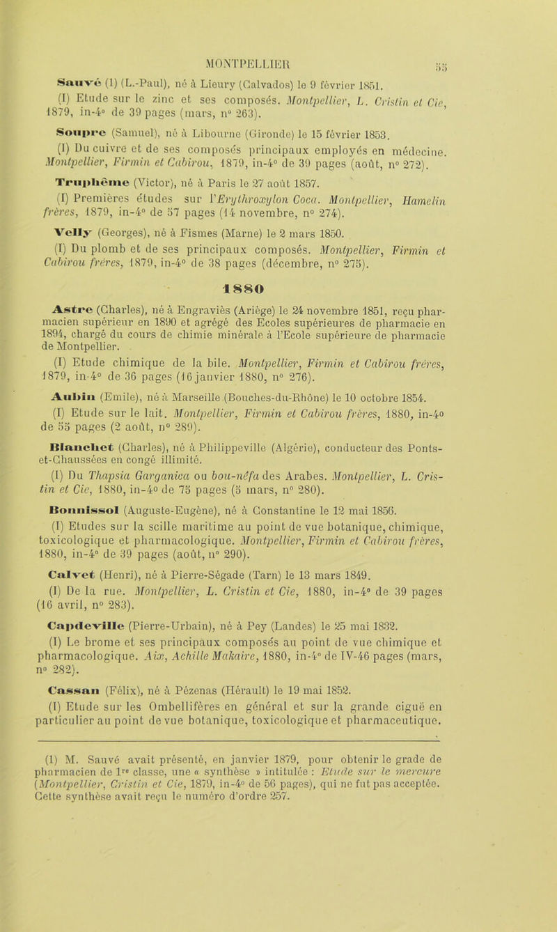 MO.NTPEUJEH Smivé (1) (L.-Paul), né A Lieury (Calvados) le 9 février IHTil. (I) Etude sur le zinc et ses composés. Montpellier, L. Crislin cl de, 1879, in-4“ de 30 pages (mars, n“ 263). Soiii>i‘c (Samuel), ne à Libourne (Gironde) le 15 février 1853. (I) Du cuivre et de ses compose's principaux employés en médecine. Montpellier, Firmin et Cahirou, 1870, in-4“ de 39 pages (août, n“ 272). Triiplièinc (Victor), né à Paris le 27 aoilt 1857. (I) Premières e'tudes sur VErylhroxylon Coca. Montpellier, Hamelin frères, 1870, in-4° de 57 pages (14 novembre, n° 274). Velly (Georges), né à Fismes (Marne) le 2 mars 1850. (I) Du plomb et de ses principaux composés. Montpellier, Firmin et Cahirou frères, 1870, in-4“ de 38 pages (décembre, n« 275). 1880 A.<^tre (Charles), né à Engraviès (Ariège) le 24 novembre 1851, reçu phar- macien supérieur en 1890 et agrégé des Ecoles supérieures de pharmacie en 1894, chargé du cours de chimie minérale à l’Ecole supérieure de pharmacie de Montpellier. . (I) Etude chimique de la bile. Montpellier, Firmin et Cahirou frères, 1879, in-4° de 36 pages (16 janvier 1880, n“ 276). Aiil>iii (Emile), né à Marseille (Bouches-du-Rhône) le 10 octobre 1854. (I) Etude sur le lait. Montpellier, Firmin et Cahirou frères, 1880, in-4o de 55 pages (2 août, n° 289). Iila.iiclict (Charles), né à Philippeville (Algérie), conducteur des Ponts- et-Chaussées en congé illimité. (I) Du Thapsia Garganica ou bou-néfa des Arabes. Montpellier, L. Cris- tin et de, 1880, in-4o de 75 pages (5 mars, n 280). Bonnissol (Auguste-Eugène), né à Constanline le 12 mai 185(5. (I) Etudes sur la scille maritime au point de vue botanique, chimique, toxicologique et pharmacologique. Montpellier, Firmin et Cahirou frères, 1880, in-4'’ de 39 pages (août, n“ 290). Ca.Ivet (Henri), né à Pierre-Ségade (Tarn) le 13 mars 1849. (I) De la rue. Montpellier, L. Cristin et de, 1880, in-4® de 39 pages (16 avril, n° 283). Caiïcievîlle (Pierre-Urbain), né à Pey (Landes) le 25 mai 1832. (I) Le brome et ses principaux composés au point de vue chimique et pharmacologique. Aix, Achille Makaire, 1880, in-4® de IV-46 pages (mars, n° 282). Ca.<^.«tnn (Félix), né à Pézenas (Hérault) le 19 mai 1852. (I) Etude sur les Ombellifères en général et sur la grande ciguë en particulier au point de vue botanique, toxicologique et pharmaceutique. (1) M. Sauvé avait présenté, en janvier 1879, pour obtenir le grade de pharmacien de l*® classe, une « synthèse » intitulée : Etude sur le mercure (Montpellier, Cristin et de, 1879, in-4® de 56 pages), qui ne fut pas acceptée. Cette synthèse avait reçu le numéro d’ordre 257.