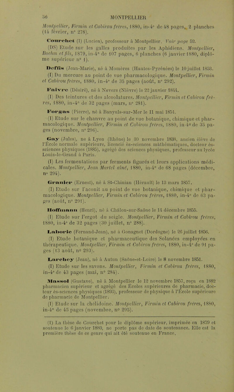 •’it) MOISTPEUJEll Monlpellier, Pirrnin cl. Cabirou fra'ca, J 880, in-4“ de 48 pages,. 2 planches (14 février, n“ 278). C'Ourchet (1) (hncion), professeur à Montpellier. Voir x>^if/c 52. (DS) Etude sur les galles produites par les Aphidiens. Monlpellier, Tiochm et /ils, 1879, in-4° de 107 pages, 6 planches (6 janvier 1880, diplô- me supérieur n® 1). I>efn.<ü (Jean-Marie), né à Momères (Hautcs-Pju'énées) le 10 juillet 1858. (I) Du mercure au point de vue pharmacologique. Montpellier, Firmin et Cabirou frères, 1880, in-4“ de 35 pages (août, n“ 292). F«.îvrc (Désiré), né à Nevers (Nièvre) le 22 janvier 1814. (1) Des teintures et des alcoolatures. Monlpellier, Firmin et Cabirou frè- res, 1880, in-4° de 32 pages (mars, n“ 281). Foi*.^-as (Pierre), né à Banyuls-sur-Mer le 11 mai 1854. (I) Etude sur le chanvre au point de vue botanique, chimique et phar- macologique. Montpellier, Firmin et Cabirou frères, 1880, in-4ode 35 pa- ges (novembre, n°296). _Ga.y (Jules), ne à Lyon (Rhône) le 30 novembre 1838, ancien élève do l’École normale supérieure, licencié ès-sciences mathématiques, docteur ès- sciences physiques (1885), agrégé des sciences physiques, professeur au lycée Louis-lo-Grand à Paris. (I) Les fermentations par ferments figurés et leurs applications médi- cales. Montpellier, Jean Martel aîné, 1880, in-4“ de 68 pages (décembre, n» 294). Gi*anici' (Ernest), né à St-Chinian (Hérault) le 13 mars 1857. (I) Etude sur l’aconit au point de vue botanique, chimique et phar- macologique. Montpellier, Firmin et Cabirou frères, 1880, in-4® de 63 pa- ges (août, n° 291). Ilofrmaiiii (Henri), né à Ghâlon-sur-Saône le 14 décembre 1855. (I) Etude sur l’ergot du seigle. Montpellier, Firmin et Cabirou frères, 1880, in-4“ de 32 pages (30 juillet, ri® 288). Gal»oi*îe (Fernand-Jean), né à Gonagnet (Dordogne) le 26 juillet 1856. (I) Etude botanique et pharmaceutique des Solanées employées en thérapeutique. Montpellier, Firmin et Cabirou frères, 1880, in-4“ de 91 pa- ges (13 août, no 293). L<ai*cliey (Jean), né à Autun (Saône-et-Loire) le 8 novembre 1851. (I) Etude sur les savons. Monlpellier, Firmin et Cabirou frères, 1880, in-4“ de 43 pages (mai, n® 284), Alaigü^ol (Gustave), né à Montpellier le 12 novembre 1857, reçu en 1882 pharmacien supérieur et agrégé des Écoles supérieures de pharmacie, doc- teur ès-sciences physiques (1893), professeur de physique à l’École supérieure de pharmacie de Montpellier. (1) Etude sur la chélidoine. Montpellier, Firmin et Cabirou frères, 1880, in-4® de 45 pages (novembre, n° 295). (1) J.^a thèse de Gourchet pour le diplôme supérieur, imprimée en 1879 et soutenue le 6 janvier 1880, ne porto pas do date de soutenance. Elle est la première thèse de ce genre qui ait ôté soutenue en France.