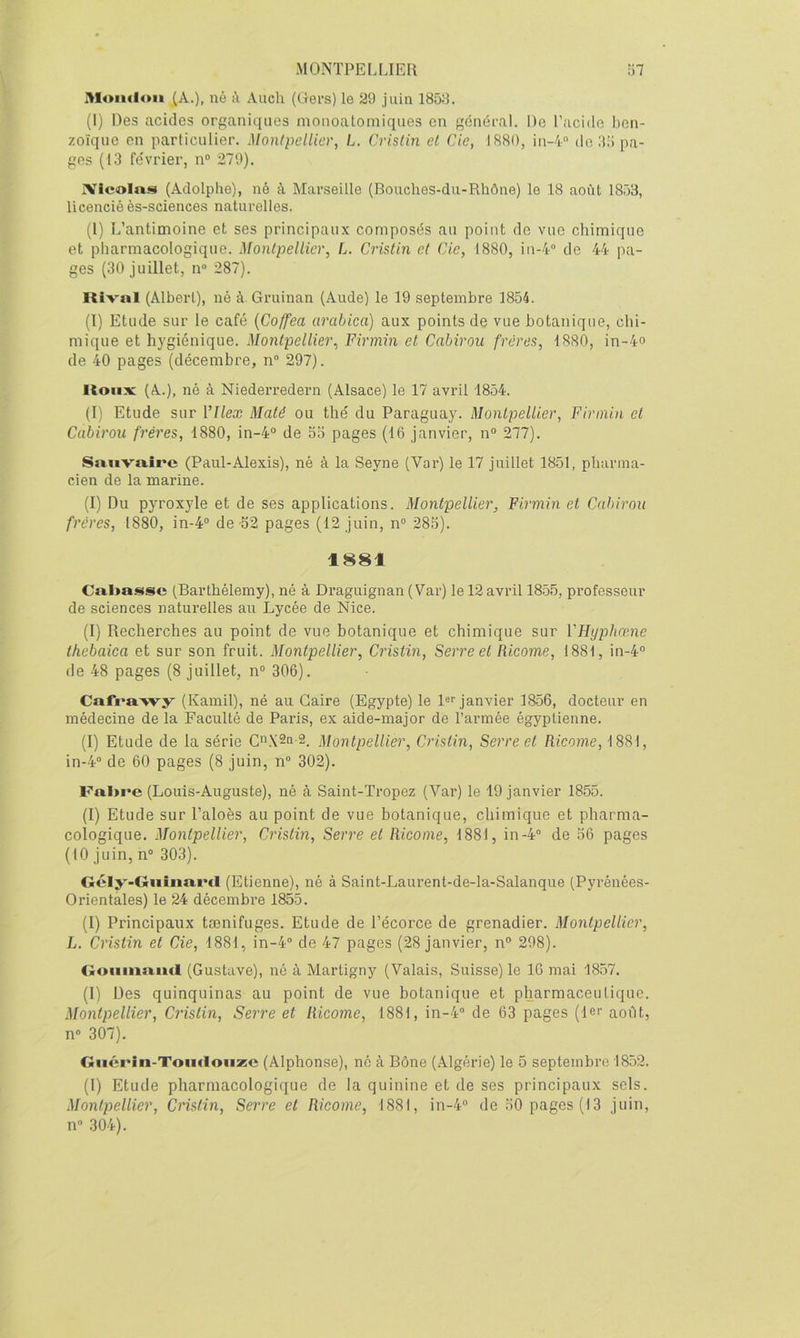 Moiuloii (A.), né k Auch (Gers) le 29 juin 1858. (1) Des acides organiques monoalomiques en général. De l’acido ben- zoïque en particulier. Montpellier, L. Crislin et Cie, 1880, iii-i de illi pa- ges (13 février, n“ 279). Xicolns (Adolphe), né à Marseille (Bouches-du-Rhône) le 18 août 1853, licencié ès-sciences naturelles. (1) L’antimoine et ses principaux composés au point de vue chimique et pharmacologique. Montpellier, L. Cristin et Cie, 1880, iu-4“ de 44 pa- ges (30 juillet, n® 287). Rival (Albert), né à Gruinan (Aude) le 19 septembre 1854. (I) Etude sur le café {Coffea arabica) aux points de vue botanique, chi- mique et hygiénique. Montpellier, Firmin et Cabirou frères, 1880, in-4o de 40 pages (décembre, n“ 297). Roux (A.), né à Niedei’redern (Alsace) le 17 avril 1854. (1) Etude sur Vllex Maté ou thé du Paraguay. Montpellier, Firmin et Cabirou frères, 1880, in-4° de 5o pages (16 janvier, n“ 277). Sauvaîre (Paul-Alexis), né à la Seyne (Var) le 17 juillet 1851, pharma- cien de la marine. (I) Du pyroxyle et de ses applications. Montpellier, Firmin et Cabirou frères, 1880, in-4“ de'52 pages (12 juin, n“ 285). 1881 Cal>aissc (Barthélemy), né à Draguignan (Var) le 12 avril 18.55, professeur de sciences naturelles au Lycée de Nice. (1) Recherches au point de vue botanique et chimique sur YHypheene thebaica et sur son fruit. Montpellier, Cristin, Serre et Ricoine, 1881, in-4° de 48 pages (8 juillet, n“ 306). Cafi*a>vy (Kamil), né au Caire (Egypte) le !«'■ janvier 1856, docteur en médecine de la Faculté de Paiûs, ex aide-major de l’armée égyptienne. (1) Etude de la série G^XSa 2. Montpellier, Crislin, Serre et Ricome, 1881, in-4“ de 60 pages (8 juin, n“ 302). Fal>re (Louis-Auguste), né à Saint-Tropez (Var) le 19 janvier 1855. (1) Etude sur l’aloès au point de vue botanique, chimique et pharma- cologique. Montpellier, Cristin, Serre et Ricome, 1881, in-4“ de 56 pages (10 juin, n“ 303). Gély-GuîiiaiMl (Etienne), né à Saint-Laurent-de-la-Salanqiie (Pyrénées- Orientales) le 24 décembre 1855. (1) Principaux tænifuges. Etude de l’écorce de grenadier. Montpellier, L. Cristin et Cie, 1881, in-4® de 47 pages (28 janvier, n° 298). <ioiimaacl (Gustave), né à Martigny (Valais, Suisse) le 16 mai 1857. (1) Des quinquinas au point de vue botanique et pharmaceutique. Montpellier, Crislin, Serre et Ricome, 1881, in-4“ de 63 pages (1er août, n® 307). Guérin-Toudouze (Alphonse), ne à Bône (Algérie) le 5 septembre 1852. (I) Etude pharmacologique de la quinine et de ses principaux sels. Montpellier, Crislin, Serre et Ricome, 1881, in-4® de 50 pages (13 juin, n® 304).