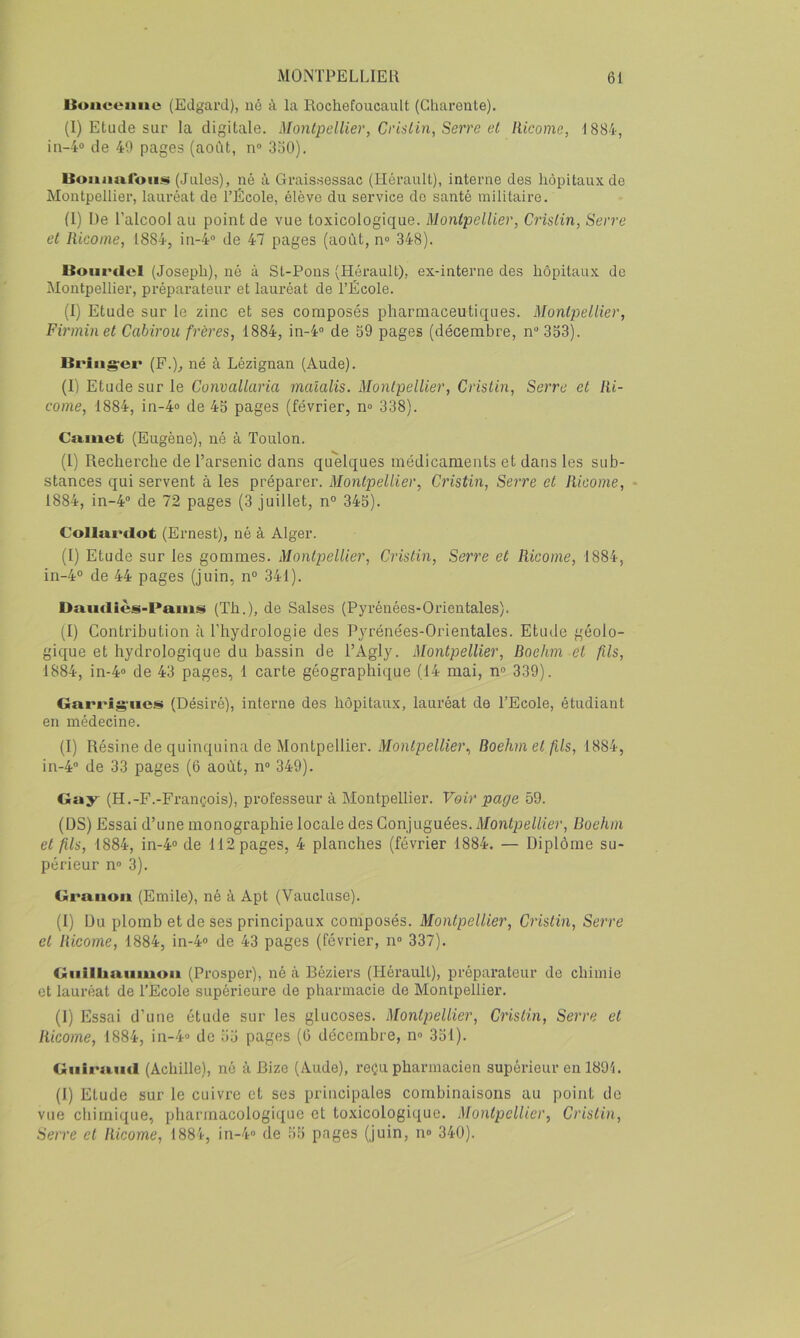 Uuiieeune (Eclgai'd), né à la Rochefoucault (Charente). (I) Etude sur la digitale. Montpellier, CrisLin, Serre et liicome, 1884, in-4® de 40 pages (août, n® 3o0). lloiimiroiiiii (Jules), né à Graissessac (Hérault), interne des hôpitaux, de Montpellier, lauréat de l’Ecole, élève du service de santé militaire. (1) De l’alcool au point de vue toxicologique. Montpellier, Cristin, Serre et Ricome, 1884, in-4° de 47 pages (août, n® 348). liuiirclcl (Joseph), né à St-Pons (Hérault), ex-interne des hôpitaux de Montpellier, préparateur et lauréat de l’École. (I) Etude sur le zinc et ses composés pharmaceutiques. Montpellier, Firminet Cabirou frères, 1884, in-4® de S9 pages (décembre, n® 353). Briiigrci' (F.)^ né à Lézignan (Aude). (I) Etude sur le Convallaria malalis. Montpellier, Cristin, Serre et lii- come, 1884, in-4» de 43 pages (février, n® 338). Cixmet (Eugène), né à Toulon. (1) Recherche de l’arsenic dans quelques médicaments et dans les sub- stances qui servent à les préparer. Montpellier, Cristin, Serre et Ricome, - 1884, in-4® de 72 pages (3 juillet, n» 345). Collui'dot (Ernest), né à Alger. (I) Etude sur les gommes. Montpellier, Cristin, Serre et Ricome, 1884, in-4» de 44 pages (juin, n» 341). Damliès-Pauis (Th.), de Salses (Pyrénées-Orientales). (I) Contribution à l’hydrologie des Pyrénées-Orientales. Etude géolo- gique et hydrologique du bassin de l’Agly. Montpellier, Roehm et fils, 1884, in-4® de 43 pages, 1 carte géographique (14 mai, n» 339). Garrigriies (Désiré), interne des hôpitaux, lauréat de l’Ecole, étudiant en médecine. (I) Résine de quinquina de Montpellier. Boehm et fils, 1884, in-4® de 33 pages (6 août, n® 349). Gay (H.-F.-François), professeur à Montpellier. Voir page 59. (DS) Essai d’une monographie locale des Conjuguées. Montpellier, Boehm et fils, 1884, in-4» de 112 pages, 4 planches (février 1884. — Diplôme su- périeur n® 3). Graiioa (Emile), né à Apt (Vaucluse). (I) Du plomb et de ses principaux composés. Montpellier, Cristin, Seire et Ricome, 1884, in-4» de 43 pages (février, n® 337). Giiilhaiiiuoii (Prosper), né à Béziers (Hérault), préparateur de chimie et lauréat de l’Ecole supérieure de pharmacie de Montpellier. (I) Essai d’une étude sur les glucoses. Montpellier, Cristin, Serre et Ricome, 1884, in-4® de 55 pages (G décembre, n® 351). Guiraud (Achille), né à Bize (Aude), reçu pharmacien supérieur en 1891. (I) Etude sur le cuivre et ses principales combinaisons au point de vue chimique, pharmacologique et toxicologique. Montpellier, Cristin, Serre et Ricome, 1884, in-4® de 55 pages (juin, n» 340).