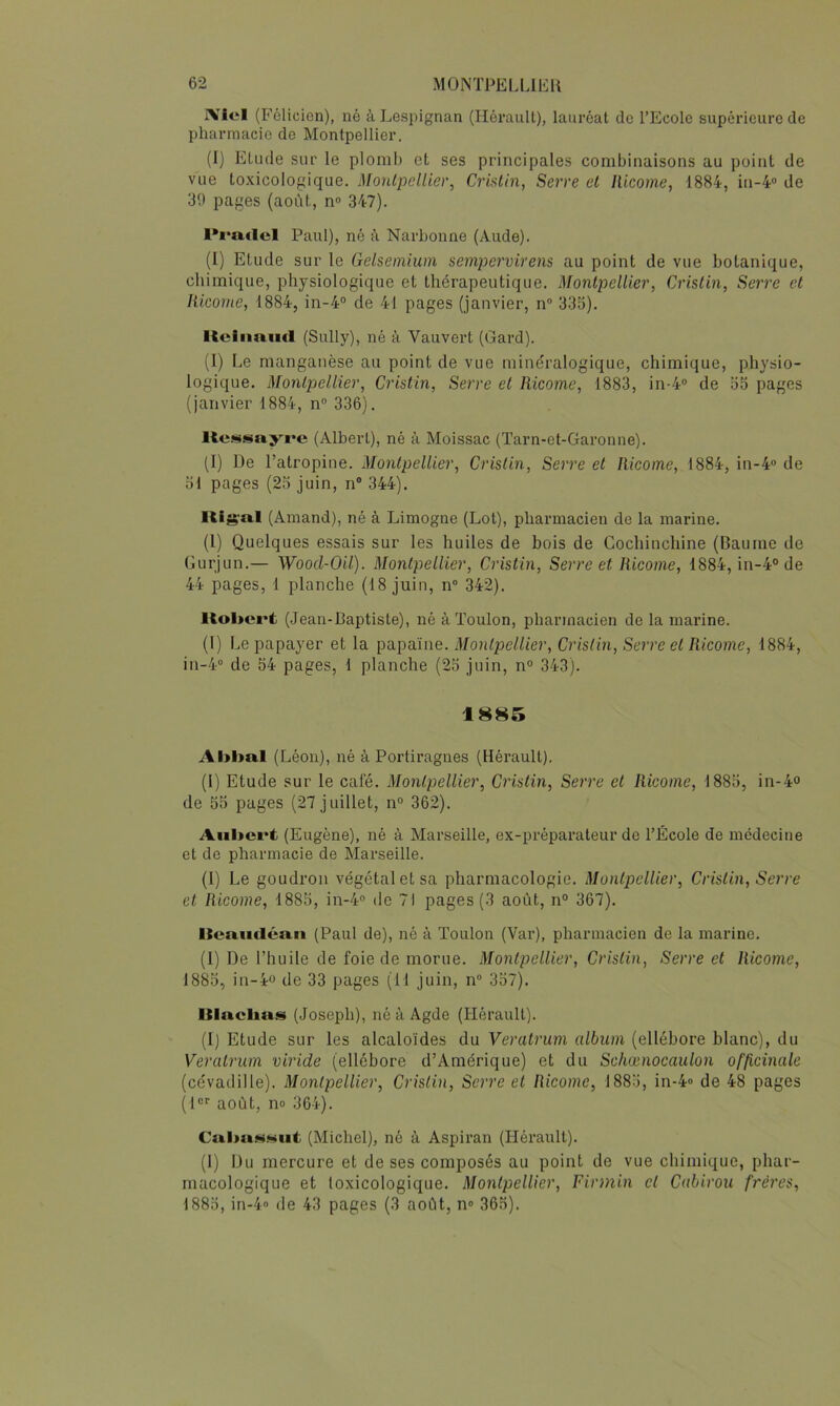 IViel (Félicien), né àLespignan (Hérault), lauréat do l’Ecole supérieure de pharmacie de Montpellier. (I) Etude sur le plomb et ses principales combinaisons au point de vue toxicologique. MonlpdUer, Crialin, Serre el Ilicome, 1884, in-4“ de 39 pages (août, n« 347). Paul), né à Narbonne (Aude). (I) Etude sur le Gelsemium sempervirens au point de vue botanique, chimique, physiologique et thérapeutique. Montpellier, Crislin, Serre et Iticorne, 1884, iii-4° de 41 pages (janvier, n“ 333). Itciimiicl (Sully), né à Vauvert (Gard). (1) Le manganèse au point de vue minéralogique, chimique, physio- logique. Montpjellier, Cristin, Serre et Ricome, 1883, in-4“ de 35 pages (janvier 1884, n 336). Ke.usayre (Albert), né à Moissac (Tarn-et-Garonne). (I) De l’atropine. Montpellier, Crislin, Serre el Ricome, 1884, in-4® de 31 pages (23 juin, n“ 344). liig'al (Ainand), né à Limogne (Lot), pharmacien de la marine. (1) Quelques essais sur les huiles de bois de Gochinchine (Baume de Gurjun.— Wood-Oil). Montpellier, Cristin, Serre et Ricome, 1884, in-4°de 44 pages, 1 planche (18 juin, n“ 342). Robert (Jean-Baptiste), né à Toulon, pharmacien de la marine. (1) Le papayer et la papaïne. Montpellier, Crislin, Serre el Ricome, 1884, in-4” de 34 pages, 1 planche (23 juin, n° 343). 1885 Al>ba.l (Léon), né à Portiragnes (Hérault), (1) Etude sur le café. Montpellier, Cristin, Serre et Ricome, 1883, in-4° de 53 pages (27 juillet, n“ 362). Aiil>crt (Eugène), né à Marseille, ex-préparateur de l’École de médecine et de pharmacie de Marseille. (1) Le goudron végétal et sa pharmacologie. Montpellier, Crislin, Serre et Ricome, 1883, in-4® de 7) pages (3 août, n° 367). Itcmidéa,n (Paul de), né à Toulon (Var), pharmacien de la marine, (I) De l’huile de foie de morue. Montpellier, Crislin, Serre et Ricome, 1883, in-4o de 33 pages (11 juin, n“ 337). Itlacbas (Joseph), né à Agde (Hérault). (1) Etude sur les alcaloïdes du Veratrum album (ellébore blanc), du Veralrum viride (ellébore d’Amérique) et du Schœnocaulon officinale (cévadille). Montpellier, Crislin, Serre et Ricome, 1883, in-4» de 48 pages (H*' août, no 364). Cal>uN.*iiiit (Michel), né à Aspiran (Hérault). (1) Du mercure et de ses composés au point de vue chimique, phar- macologique et toxicologique. Montpellier, Firmin et Cahirou frères, 1883, in-4 de 43 pages (3 août, n« 363).