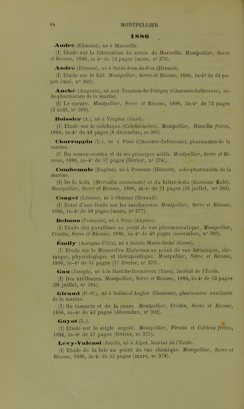 18H« Aiulré (Edmond), né h Marseille. (I) Etude sur la fabrication du savon de Marseille. Montpellier, Serre et lUcoine, ISSGjin-io de i)2 pages (mars, n“ 376). André (Etienne), né à Saint-Jean-de-Fos (Hérault). (I) Etude sur le lait. Monlpeliier, Serre et liicome, 1880, in-4-o de 64 pa- ges (mai, n“ 380). Auclié (Auguste), né aux Touclies-de-Périgny (Charente-Inférieure), ai- de-pharmacien de la marine. (1) Le curare. Montpellier, Serre et liicome, 1886, in-4 de 72 pages (2 août, n® 388). Hoissler (A.), né à Vergèze (Gard). (1) Etude sur le colchique (Colchicacées). Montpellier, Hamelin frères, 1886, in-4o de 48 pages (8 décembre, no 39o). CImrroppiii (L.), né à Pons (Charente-Inférieure), pharmacien de la marine. (l) Du semen-contra et de ses principes actifs. Montpellier, Serre et Iti- come, 1886, in-4® de o7 pages (février, n° 374). Coml>cinalc (Eugène), né à Poussan (Hérault), aide-pharmacien de la marine. (1) De la kola {Sterculia acuminata) et du bitter-kola {Garcinia Kolu), Montpellier, Serre et Ricome, 1886, in-4o de 71 pages (28 juillet, no 385). Coiigret (Léonce), né à Olonzac (Hérault). (1) Essai d’une étude sur les saccharoses. Montpellier, Serre et Ricome, 1886, in-4‘> de 48 pages (mars, n° 377). Deboiio (François), né à Bône (Algérie). (I) Etude des paraffines au point de vue pharmaceutique. Montpellier, Cristin, Serre et Ricome, 1886, in-4“ de 49 pages (novembre, n» 389). Éiiiily (Ascagne-Félix), né à Sainte-Marie-Siché (Corse). (I) Etude sur le Mornordica Elaterium au point de vue botanique, chi- mique, physiologique et thérapeutique. Montpellier, Serre et Ricome, 1886, in-4° de 51 pages (17 février, n“ 373). Oaii (.loseph), né à la Bastide-Rouairoux (Tarn), lauréat de l’École. (I) Des uréthanes. Montpellier, Serre et Ricome, 1886,in-4ode 52 pages (28 juillet, n 384). Giraud (P.-O.), né à Salle's-d’Augles (Charente), pharmacien auxiliaire de la marine. (I) Du tamarin et de la casse. Montpellier, Cristin, Serre et Ricome, 1886, in-4° de 43 pages (décembre, n“ 392). Giiyot (L.). ^ (1) Etude sur le seigle ergoté. Montpellier, Eirmin et Cubirou frères, 1886, in-4» de 47 pages (février, no 375). Gévy-Vuleii»! (Jacob), né à Alger, lauréat de l’École. (I) Etude de la bile au point de vue chimique. Montpellier, Serre et Ricome, 1886, in-4» de 53 pages (mars, n» 378).