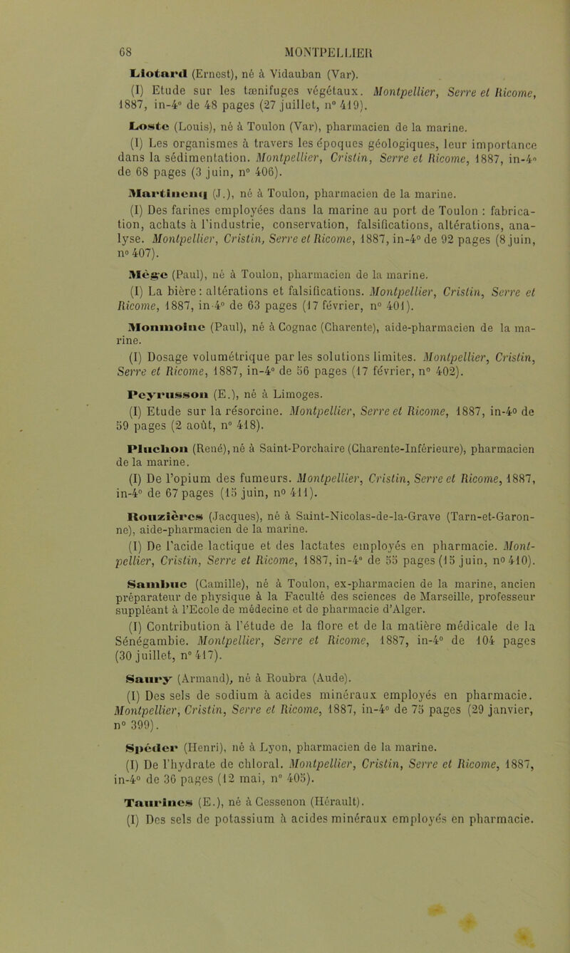 Ltlotard (Ernest), né à Vidauban (Var). (I) Etude sur les tænifuges végétaux. Montpellier, Serre et liieome, 1887, in-4 de 48 pages (27 juillet, n® 419). LiO.*üte (Louis), né à Toulon (Var), pharmacien de la marine. (1) Les organismes à travers les époques géologiques, leur importance dans la sédimentation. Montpellier, Cristin, Serre et Ricome, 1887, in-4 de 68 pages (3 juin, n® 406). Mai'tiuciui (J.), né à Toulon, pharmacien de la marine. (I) Des farines employées dans la marine au port de Toulon : fabrica- tion, achats à l’industrie, conservation, falsifications, altérations, ana- lyse. Montpellier, Cristin, Serre et Ricome, 1887, in-4° de 92 pages (8 juin, no 407). Mèg-e (Paul), né à Toulon, pharmacien de la marine. (I) La bière; altérations et falsifications. Montpellier, Cristin, Serre et Ricome, 1887, in-4® de 63 pages (17 février, n° 401). Moniiioiiic (Paul), né à Cognac (Charente), aide-pharmacien de la ma- rine. (1) Dosage volumétrique par tes solutions limites. Montpellier, Cristin, Serre et Ricome, 1887, in-4® de 56 pages (17 février, n° 402). Peyrusisoii (E.), né à Limoges. (I) Etude sur la résorcine. Montpellier, Serre et Ricome, 1887, in-4<> de 59 pages (2 août, n® 418). PIiiclioii (René), né à Saint-Porchaire (Charente-Inférieure), pharmacien de la marine. (I) De l’opium des fumeurs. Montpellier, Cristin, Serre et Ricome, 1887, in-4® de 67 pages (15 juin, no 411). Rouzîèrcs (Jacques), né à Saint-Nicolas-de-la-Grave (Tarn-et-Garon- ne), aide-pharmacien de la marine. (1) De l’acide lactique et des lactates employés en pharmacie. Mont- pellier, Cristin, Serre et Ricome, 1887, in-4® de 55 pages (15 juin, no 410). Sfimbuc (Camille), né à Toulon, ex-pharmacien de la marine, ancien préparateur de physique à la Faculté des sciences de Marseille, professeur suppléant à l’Ecole de médecine et de pharmacie d’Alger. (I) Contribution à l’étude de la flore et de la matière médicale de la Sénégambie. Montpellier, Serre et Ricome, 1887, in-4® de 104 pages (30 juillet, n® 417). Saiiry (Armand), né à Roubra (Aude). (I) Des sels de sodium à acides minéraux employés en pharmacie. Montpellier, Cristin, Serre et Ricome, 1887, in-4® de 75 pages (29 janvier, n® 399). Spétier (Henri), né à Lyon, pharmacien de la marine. (T) De l’hydrate de chloral. Montpellier, Cristin, Serre et Ricome, 1887, in-4® de 36 pages (12 mai, n® 405). Tmirine!!» (E.), né à Cessenon (Hérault). (I) Des sels de potassium à acides minéraux employés en pharmacie.