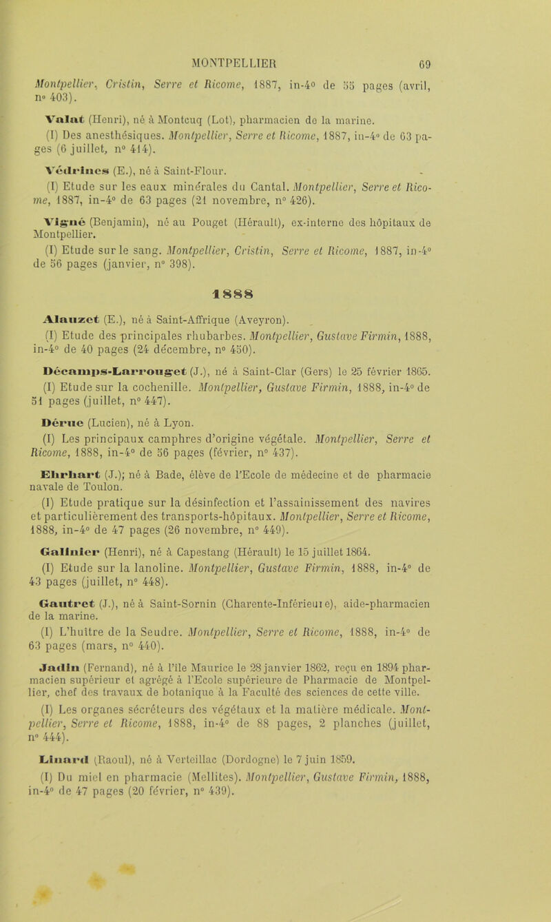 Montpellier., Crislin, Serre et Ricome, 1887, in-4o de 65 pages (avril, n» 403). Valut (Henri), né t\ Montcuq (Lot), pharmacien do la marine. (I) Des anesthésiques. Montpellier, Serre et Ricome, 1887, in-4» de 63 pa- ges (6 juillet, n* 414). Vétli*liics (E.), né à Saint-Flour. (I) Etude sur les eaux minérales du Cantal. Montpellier, Serre et Rico- me, 1887, in-4® de 63 pages (21 novembre, n® 426). Vigrué (Benjamin), né au Pouget (Hérault), ex-interno des hôpitaux de Montpellier. (I) Etude sur le sang. Montpellier, Cristin, Serre et Ricome, 1887, in-4® de o6 pages (janvier, n® 398). 1888 Alniizct (E.), né à Saint-Affrique (Aveyron). (I) Etude des principales rhubarbes. Montpellier, Gustave Firmin, 1888, in-4® de 40 pages (24 décembre, n® 4o0). DécamitS'Linrroiig'et (J.), né à Saint-Clar (Gers) le 25 février 1865. (I) Etude sur la cochenille. Montpellier, Gustave Firmin, 1888, in-4® de ol pages (juillet, n°447). Dérue (Lucien), né à Lyon. (I) Les principaux camphres d’origine végétale. Montpellier, Serre et Ricome, 1888, in-4® de 56 pages (février, n® 437). Elirliart (-J.); né à Bade, élève de l’Ecole de médecine et de pharmacie navale de Toulon. (1) Etude pratique sur la désinfection et l’assainissement des navires et particulièrement des transports-hôpitaux. Montpellier, Serre et Ricome, 1888, in-4® de 47 pages (26 novembre, n® 449). Gallnier (Henri), né à Capestang (Hérault) le 15 juillet 1864. (I) Etude sur la lanoline. Montpellier, Gustave Firmin, 1888, in-4® de 43 pages (juillet, n® 448). Gaiitret (.1.), né à Saint-Sornin (Gharente-Inférieuj e), aide-pharmacien de la marine. (1) L’huître de la Seudre. Montpellier, Serre et Ricome, 1888, in-4® de 63 pages (mars, n® 440). .ladln (Fernand), né à Pile Maurice le 28 janvier 1862, reçu en 1894 phar- macien supérieur et agrégé à l’Ecole supérieure de Pharmacie de Montpel- lier, chef des travaux de botanique à la Faculté des sciences de cette ville. (I) Les organes sécréteurs des végétaux et la matière médicale. Mont- pellier, Serre et Ricome, 1888, in-4® de 88 pages, 2 planches (juillet, n® 444). L<liini'il (Raoul), né à Verteillac (Dordogne) le 7 juin 1859. (I) Du miel en pharmacie (.Mellites). Montpellier, Gustave Firmin, 1888, in-4® de 47 pages (20 février, n® 439).