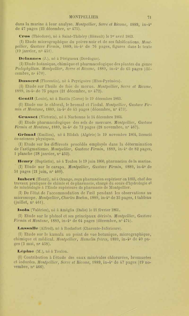 dans la marine à leur analyse. Montpellier, Serre et llicome, 1889, in-4® de 47 pages (23 décembre, n“ 47o). Ci*os (Théodore), né à Saint-Thibôry (llérauU) le 1'*'' avril 1803. (I) Etude micrographique du poivre noir et de ses falsifications. Mont- pellier, Gustave Firmin, 1889, in-4“ de 70 pages, figures dans le texte (19 janvier, n° 451). Delmiiics (J.), né à Périgueux (Dordogne). (1) Etude botanique, chimique et pharmacologique des plantes du genre Podophyllum. Montpellier, Serre et Ricomc, 1889, in-4'> de 05 pages (dé- cembre, no 470). (Florentin), né à Peyriguère (Htes-Pyrénées). (1) Etude sur l’huile de foie de morue. Montpellier, Serre et llicome, 1889, in-4o de 75 pages (21 décembre, n° 472). Gentil (Louis), né à Bastia (Corse) le 19 décembre 1863. (I) Etude sur le chloral, le bromal et l’iodal. Montpellier, Gustave Fir- min et Montané, 1889, in-4° de 45 pages (décembre, n° 473). Grasset (Victorin), né à Narbonne le 14 décembre 1864. (I) Etude pharmacologique des sels de mercure. Montpellier, Gustave Firmin et Montané, 1889, in-4o de 73 pages (28 novembre, n“ 467). Grimai (Emilien), né à Blidah (Algérie) le 19 novembre 1864, licencié ès-sciences physiques. (I) Etude sur les difTérents procédés employés dans la détermination de l’astigmatisme. Montpellier, Gustave Firmin, 1889, in-4“ de 82 pages, 1 planche (28 janvier, n° 452). Henry (Baptistin), né à Toulon le 19 juin 1860, pharmacien de la marine. (1) Etude sur le carapa. Montpellier, Gustave Firmin, 1889, in-4° de 51 pages (21 juin, n° 460). Imbert (Henri), né à Orange, reçu pharmacien supérieur en 1893, chef des travaux pratiques de chimie et de pharmacie, chargé du coui’s d’hydrologie et de minéralogie à l’Ecole supérieure de pharmacie de Montpellier. (I) De l’état de l’accommodation de l’œil pendant les observations au microscope. Montpellier, Charles Boehm, 1889, in-4° de 35 pages, 1 tableau (juillet, n“ 461). Isola (Valérien), né à Améglia (Italie) le 21 février 1861. (I) Etude sur le phénol et ses principaux dérivés. Montpellier, Gustave Firmin et Montané, 1889, in-4° de 64 pages (décembre, n® 474). Ga.ssallc (Alfred), né à Bochefort (Charente-Inférieure). (I) Etude sur le kamala au point de vue botanique, micrographique, chimique et médical. Montpellier, Hamelin frères, 1889, in-4o de 40 pa- ges (3 mai, n» 458). Géi>inc (M.), né à Toulon. (1) Contribution à l’étude des eaux minérales chlorurées, bromurées et iodurées. Montpellier, Serre et llicome, 1889, in-4“ de 47 pages (19 no- vembre, no 466).