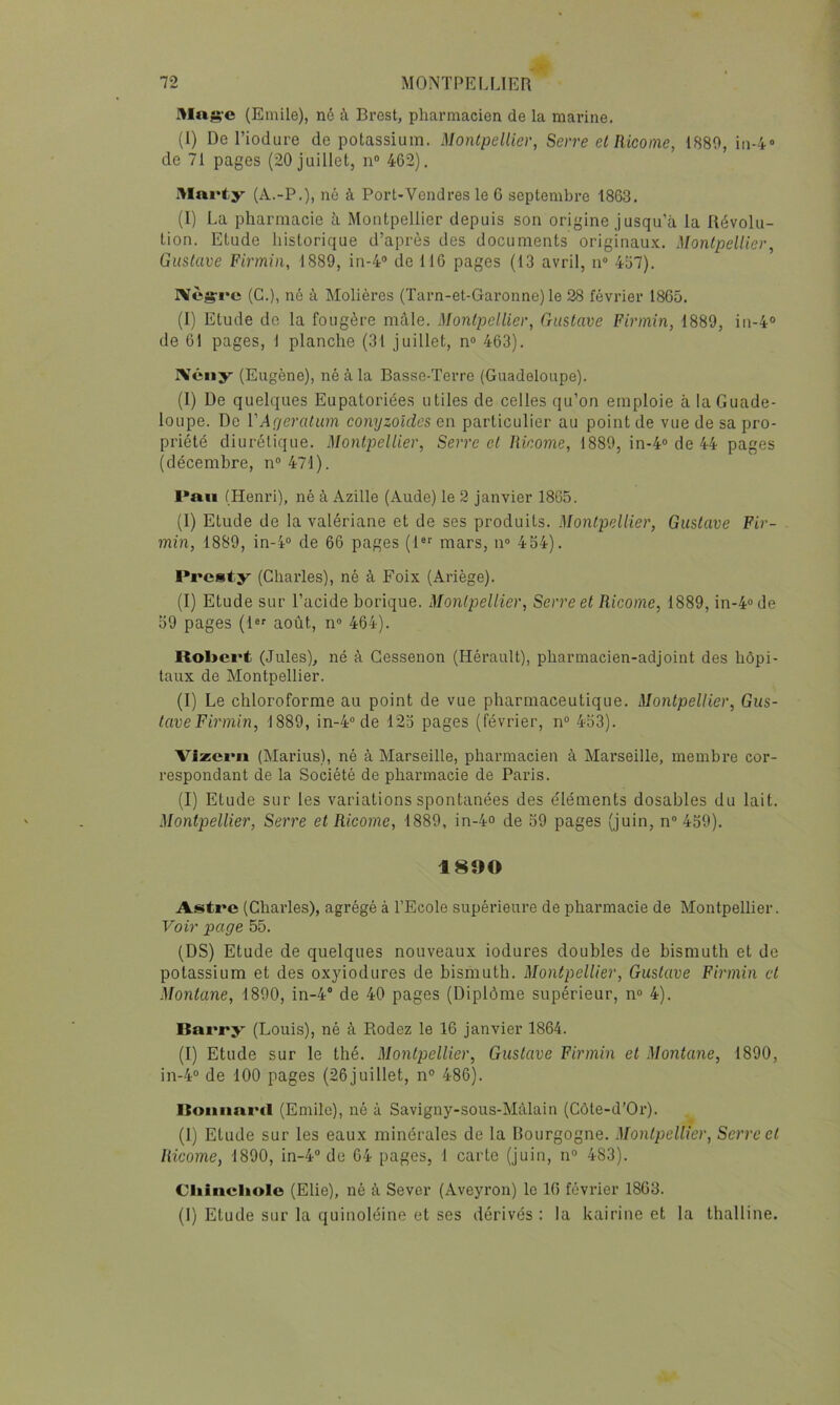 Mng'C (Emile), né à Brest, pharmacien de la marine. (1) De l’iodure de potassium. Montpellier, Serre et Ricoine, 1889, iii-/*» de 71 pages (20 juillet, n“ 462). Marty (A.-P.), né à Port-Vend res le 6 septembre 1863. (1) La pharmacie à Montpellier depuis son origine jusqu’à la Révolu- tion. Etude historique d’après des documents originaux. Montpellier, Gustave Flrmin, 1889, in-4® de 116 pages (13 avril, n 457). IVès’ï’c (G.), né à Molières (Tarn-et-Garonne) le 28 février 1865. (I) Etude de la fougère mâle. Montpellier, Gustave Flrmin, 1889, in-4° de 61 pages, 1 planche (31 juillet, n° 463). IVéïiy (Eugène), né à la Basse-Terre (Guadeloupe). (1) De quelques Eupatoriées utiles de celles qu’on emploie à la Guade- loupe. De VAgératum conyzoldcs en particulier au point de vue de sa pro- priété diurétique. Montpellier, Serre et Ricome, 1889, in-4® de 44 pages (décembre, n®47l). l*au (Henri), né à Azille (Aude) le 2 janvier 1865. (I) Etude de la valériane et de ses produits. Montpellier, Gustave Fir- min, 1889, in-4“ de 66 pages (1®'^ mars, ii“ 454). Presty (Charles), né à Foix (Ariège). (I) Etude sur l’acide borique. Montpellier, Serre et Ricome, 1889, in-4» de 59 pages (1®' août, n« 464). Robert (Jules), né à Gessenon (Hérault), pharmacien-adjoint des hôpi- taux de Montpellier. (I) Le chloroforme au point de vue pharmaceutique. Montpellier, Gus- tave Firmin, 1889, in-4® de 125 pages (février, n® 453). Vizerii (Marins), né à Marseille, pharmacien à Marseille, membre cor- respondant de la Société de pharmacie de Paris. (I) Etude sur les variations spontanées des éléments dosables du lait. Montpellier, Serre et Ricome, 1889, in-4o de 59 pages (juin, n® 459). 1890 Astre (Charles), agrégé à l’Ecole supérieure de pharmacie de Montpellier. Voir page 55. (DS) Etude de quelques nouveaux iodures doubles de bismuth et de potassium et des ox3Ûodures de bismuth. Montpellier, Gustave Firmin et Montané, 1890, in-4’’ de 40 pages (Diplôme supérieur, n® 4). Barry (Louis), né à Bodez le 16 janvier 1864. (I) Etude sur le thé. Montpellier, Gustave Firmin et Montané, 1890, in-4® de 100 pages (26juillet, n® 486). Roimard (Emile), né à Savigny-sous-Màlain (Côte-d’Or). (I) Etude sur les eaux minérales de la Bourgogne. Montpellier, Serre et Ricome, 1890, in-4® de 64 pages, 1 carte (juin, n® 483). Cliincliole (Elle), né à Sever (Aveyron) le 10 février 1863. (I) Etude sur la quinoléine et ses dérivés : la kairine et la thalline.