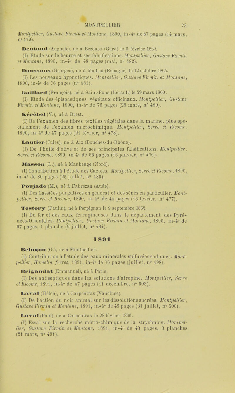 Montpellier, Gustave Firminet Montané, 1800, in-4’ de 87 pages (14 mars, n“ 479). Dcntaiid (Auguste), né à Bezouce (Gard) le 6 février 1862. (I) Etude sur le beurre et ses falsifications. Montpellier, Gustave Firiniii et Montané, 1800, in-4“ de 48 pages (mai, n° 482). Dou!!>.snn.s (Georges), né à Madrid (Espagne) le 12 octobre 1865. (I) Les nouveaux hypnotiques. Montpellier^ Gustave Firmin et Montané, 1890, in-4“ de 76 pages (n“ 481). Gaillni'cl (François), né à Saint-Pons (Hérault) le 29 mars 1860. (I) Etude des épispastiques végétaux officinaux. Montpellier, Gustave Firmin et Montané, 1800, in-4® de 76 pages (29 mars, n° 480). Kércl>cl (V.), né à Brest. (I) De l’examen des fibres textiles végétales dans la marine, plus spé- cialement de l’examen microchimique. Montpellier, Serre et Ricome, 1890, in-4“ de 47 pages (21 février, n” 478). Lautier (Jules), né à Aix (Bouches-du-Rliône). (I) De l’huile d’olive et de ses principales falsifications. Montpellier, Serre et Ricome, 1890, in-4“ de 56 pages (15 janvier, n° 476). Masjiion (L.), né à Maubeuge (Nord). (I) Contribution à l’étude des Cactées. Montpellier, Serre et Ricome, 1890, in-4° de 80 pages (25 juillet, n° 485). Poiijacle (M.), né à Fabrezan (Aude). (I) Des Cassiées purgatives en général et des sénés en particulier. Mont- pellier, Serre et Ricome, 1890, in-4“ de 44 pages (15 février, n° 477). Testory (Paulin), né à Perpignan le 2 septembre 1862. (I) Du fer et des eaux ferrugineuses dans le département des Pyré- nées-Orientales. Montpellier, Gustave Firmin et Montané, 1890, in-4° de 67 pages, 1 planche (9 juillet, n“ 484). 1891 Bcliig'Oii (G.), né à Montpellier. (I) Contribution à l’étude des eaux minérales sulfurées sodiques. Mont- pellier, Hamelin frères, 1891, in-4“de 76 pages (juillet, n° 498). Brig-a.ntlat (Emmanuel), né à Paris. (1) Des antiseptiques dans les solutions d’atropine. Montpellier, Serre et Ricome, 1891, in-4 de 47 pages (11 décembre, n° 503). Laval (Hélen), né à Carpcntras (Vaucluse). (I) De l’action du noir animal sur les dissolutions sucrées. Montpellier, GustaveFirrnin et Montané, 1891, in-4° de 49 pages (31 juillet, n° 500). Laval (Paul), né à Carpentras le 28 février 1866. (1) Essai sur la recherche micro-chimique de la strychnine. Montpel- lier, Gustave Firmin et Montané, 1891, in-4 de 43 pages, 3 planches (21 mars, n» 491 ).