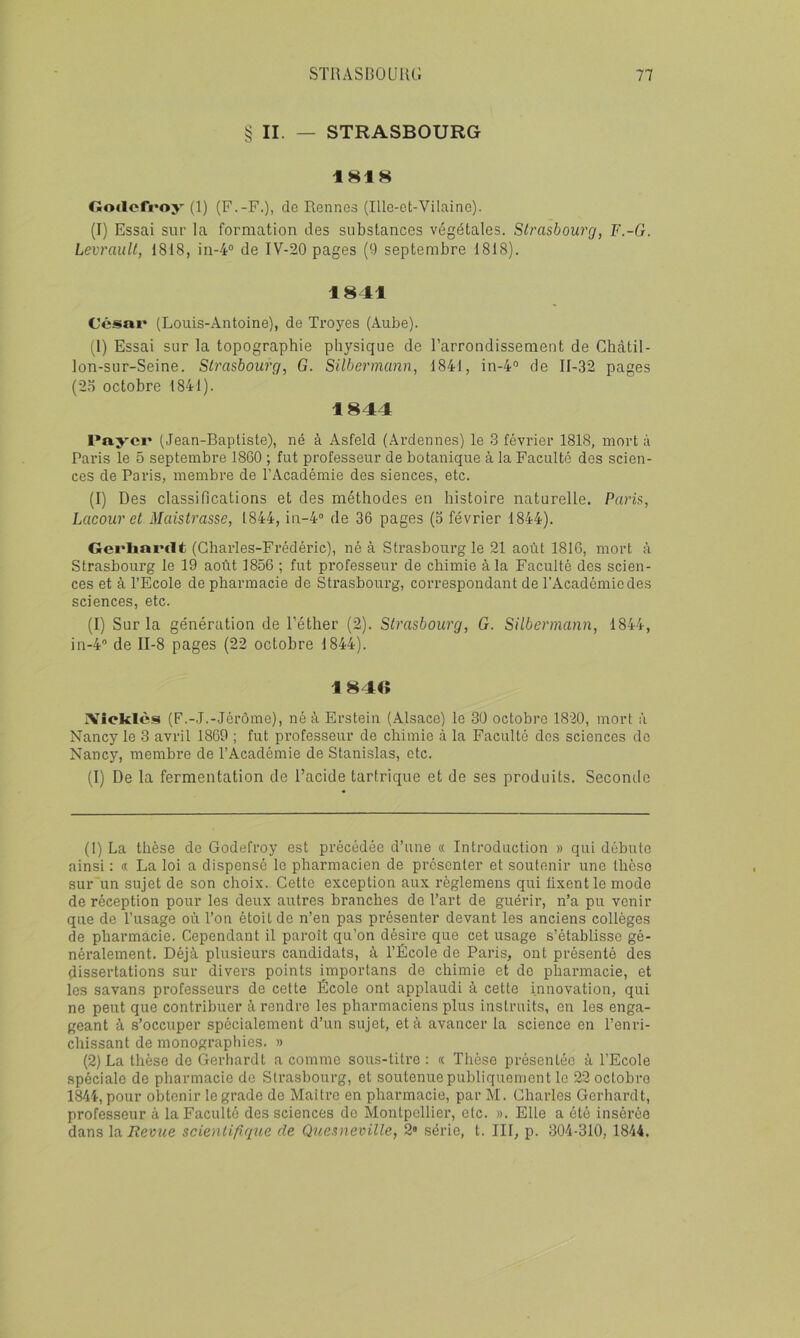 § II. — STRASBOURG 1818 noiloffoy (1) (F.-F.), do Rennes (Ille-et-Vilaine). (I) Essai sur la formation des substances végétales. Strasbourg, F.-G. LevrauU, 1818, in-4“ de IV-20 pages (9 septembre 1818). 1841 César (Louis-Antoine), de Troyes (Aube). (1) Essai sur la topographie physique de l’arrondissement de Chcàtil- lon-sur-Seine. Strasbourg, G. Silbermann, 1841, in-4® de 11-32 pages (2n octobre 1841). 1844 Payer (Jean-Baptiste), né à Asfeld (Ardennes) le 3 février 1818, mort à Paris le 5 septembre 1860 ; fut professeur de botanique à la Faculté des scien- ces de Paris, membre de l’Académie des siences, etc. (1) Des classifications et des méthodes en histoire naturelle. Paris, Lacour et MaisU'asse, 1844, in-4“ de 36 pages (3 février 1844). Gerliarclt (Charles-Frédéric), né à Strasbourg le 21 août 1816, mort à Strasbourg le 19 août 1856 ; fut professeur de chimie à la Faculté des scien- ces et à l’Ecole de pharmacie de Strasbourg, correspondant de l’Académie des sciences, etc. (1) Sur la génération de l’éther (2). Strasbourg, G. Silbermann, 1844, in-4® de 11-8 pages (22 octobre 1844). 1846 IVîcklès (F.-J.-Jérôme), né à Erstein (Alsace) le 30 octobre 1820, mort à Nancy le 3 avril 1869 ; fut professeur de chimie à la Faculté des sciences do Nancy, membre de l’Académie de Stanislas, etc. (1) De la fermentation de l’acide tartrique et de ses produits. Seconde (1) La thèse de Godefroy est précédée d’une « Introduction » qui débute ainsi ; « La loi a dispensé le pharmacien de présenter et soutenir une thèse sur un sujet de son choix. Cette exception aux règlemens qui fixent le mode de réception pour les deux autres branches de l’art de guérir, n’a pu venir que de l’usage où l’on étoit de n’en pas présenter devant les anciens collèges de pharmacie. Cependant il paroît qu’on désire que cet usage s’établisse gé- néralement. Déjà plusieurs candidats, à l’École de Paris, ont présenté des dissertations sur divers points importuns de chimie et de pharmacie, et les savans professeurs de cette École ont applaudi à cette innovation, qui ne peut que contribuer à rendre les pharmaciens plus instruits, en les enga- geant à s’occuper spécialement d’un sujet, et à avancer la science en l’enri- chissant de monographies. » (2) La thèse de Gerhardt a comme sous-titre : « Thèse présentée à l’Ecole spéciale de pharmacie de Strasbourg, et soutenue publiquement le 22 octobre 1844, pour obtenir le grade de Maitre en pharmacie, par M. Charles Gerhardt, professeur à la Faculté des sciences do Àlontpellier, etc. ». Elle a été insérée dans la Revue scientifique de Quesneville, 2® série, t. III, p. 304-310, 1844.