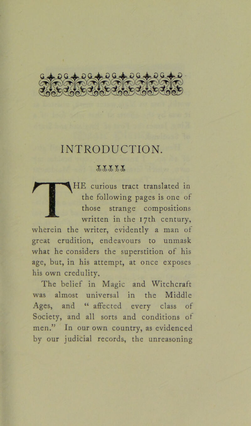 INTRODUCTION. THE curious tract translated in the following pages is one of those strange compositions written in the 17th century, wherein the writer, evidently a man of great erudition, endeavours to unmask what he considers the superstition of his age, but, in his attempt, at once exposes his own credulity. The belief in Magic and Witchcraft was almost universal in the Middle Ages, and “ affected every class of Society, and all sorts and conditions of men.” In our own country, as evidenced by our judicial records, the unreasoning